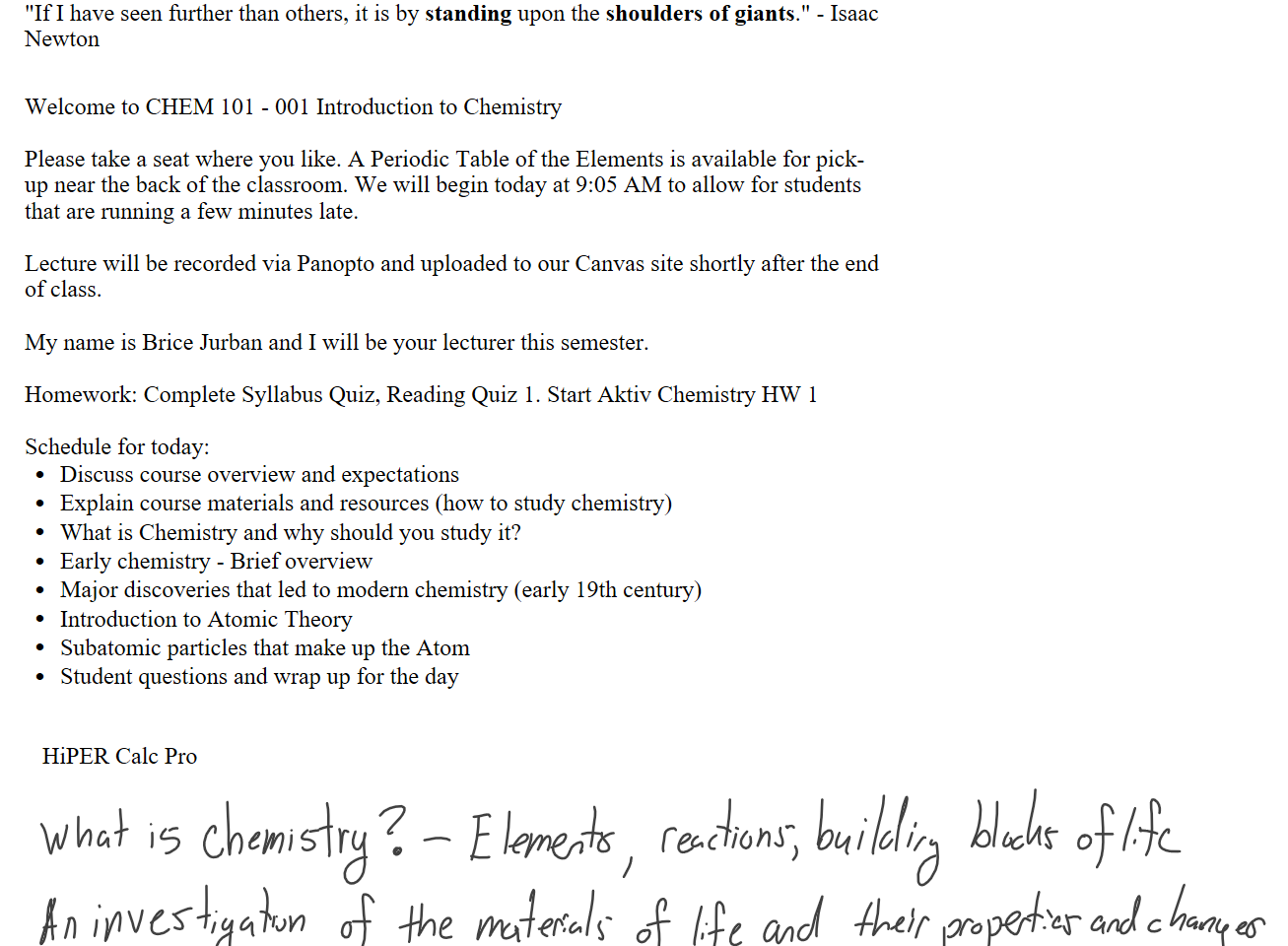 "If I have seen further than others, it is by standing upon the shoulders of giants." - Isaac Newton


Welcome to CHEM 101 - 001 Introduction to Chemistry

Please take a seat where you like. A Periodic Table of the Elements is available for pick-up near the back of the classroom. We will begin today at 9:05 AM to allow for students that are running a few minutes late.

Lecture will be recorded via Panopto and uploaded to our Canvas site shortly after the end of class.  

My name is Brice Jurban and I will be your lecturer this semester.

Homework: Complete Syllabus Quiz, Reading Quiz 1. Start Aktiv Chemistry HW 1

Schedule for today:
Discuss course overview and expectations
Explain course materials and resources (how to study chemistry)
What is Chemistry and why should you study it?
Early chemistry - Brief overview
Major discoveries that led to modern chemistry (early 19th century)
Introduction to Atomic Theory
Subatomic particles that make up the Atom
Student questions and wrap up for the day


   HiPER Calc Pro







Ink Drawings
Ink Drawings
Ink Drawings
Ink Drawings
Ink Drawings
Ink Drawings
Ink Drawings
Ink Drawings
Ink Drawings
Ink Drawings
Ink Drawings
Ink Drawings
Ink Drawings
Ink Drawings
Ink Drawings
Ink Drawings
Ink Drawings
Ink Drawings
Ink Drawings
Ink Drawings
Ink Drawings
Ink Drawings
Ink Drawings
Ink Drawings
Ink Drawings
Ink Drawings
Ink Drawings
Ink Drawings
Ink Drawings
Ink Drawings
Ink Drawings
Ink Drawings
Ink Drawings
Ink Drawings
Ink Drawings
Ink Drawings
Ink Drawings
Ink Drawings
Ink Drawings
Ink Drawings
Ink Drawings
Ink Drawings
Ink Drawings
Ink Drawings
Ink Drawings
Ink Drawings
Ink Drawings
Ink Drawings
Ink Drawings
Ink Drawings
Ink Drawings
Ink Drawings
Ink Drawings
Ink Drawings
Ink Drawings
Ink Drawings
Ink Drawings
Ink Drawings
Ink Drawings
Ink Drawings
Ink Drawings
Ink Drawings
Ink Drawings
Ink Drawings
Ink Drawings
Ink Drawings
Ink Drawings
Ink Drawings
Ink Drawings
Ink Drawings
Ink Drawings
Ink Drawings
Ink Drawings
Ink Drawings
Ink Drawings
Ink Drawings
Ink Drawings
Ink Drawings
Ink Drawings
Ink Drawings
Ink Drawings
Ink Drawings
Ink Drawings
Ink Drawings
Ink Drawings
Ink Drawings
Ink Drawings
Ink Drawings
Ink Drawings
Ink Drawings
Ink Drawings
Ink Drawings
Ink Drawings
Ink Drawings
Ink Drawings
Ink Drawings
Ink Drawings
Ink Drawings
Ink Drawings
Ink Drawings
Ink Drawings
Ink Drawings
Ink Drawings
Ink Drawings
Ink Drawings
Ink Drawings
Ink Drawings
Ink Drawings
Ink Drawings
Ink Drawings
Ink Drawings
Ink Drawings
Ink Drawings
Ink Drawings
Ink Drawings
Ink Drawings
Ink Drawings
Ink Drawings
Ink Drawings
Ink Drawings
Ink Drawings
Ink Drawings
Ink Drawings
Ink Drawings
Ink Drawings
Ink Drawings
Ink Drawings
Ink Drawings
Ink Drawings
Ink Drawings
Ink Drawings
Ink Drawings
Ink Drawings
Ink Drawings
Ink Drawings
Ink Drawings
Ink Drawings
Ink Drawings
Ink Drawings
Ink Drawings
Ink Drawings
Ink Drawings
Ink Drawings
Ink Drawings
Ink Drawings
Ink Drawings
Ink Drawings
Ink Drawings
Ink Drawings
Ink Drawings
Ink Drawings
Ink Drawings
Ink Drawings
Ink Drawings
Ink Drawings
Ink Drawings
Ink Drawings
Ink Drawings
Ink Drawings
Ink Drawings
Ink Drawings
Ink Drawings
