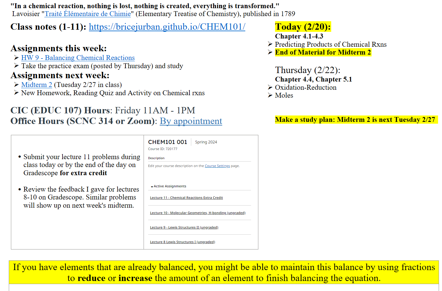 "In a chemical reaction, nothing is lost, nothing is created, everything is transformed." 
 Lavoisier "﷟HYPERLINK "https://www.google.com/books/edition/Elementary_treatise_on_chemistry/oKxcAAAAcAAJ?hl=en&gbpv=1&pg=PR3&printsec=frontcover"Traité Élémentaire de Chimie" (Elementary Treatise of Chemistry), published in 1789
Class notes (1-11): https://bricejurban.github.io/CHEM101/

Assignments this week:
﷟HYPERLINK "https://boisestatecanvas.instructure.com/courses/28698/assignments/998373"HW 9 - Balancing Chemical Reactions
Take the practice exam (posted by Thursday) and study
Assignments next week:
﷟HYPERLINK "https://boisestatecanvas.instructure.com/courses/28698/assignments/967933"Midterm 2 (Tuesday 2/27 in class)
New Homework, Reading Quiz and Activity on Chemical rxns

CIC (EDUC 107) Hours: Friday 11AM - 1PM
Office Hours (SCNC 314 or Zoom): ﷟HYPERLINK "https://calendly.com/bricejurban/office-hours"By appointment

 

Submit your lecture 11 problems during class today or by the end of the day on Gradescope for extra credit

Review the feedback I gave for lectures 8-10 on Gradescope. Similar problems will show up on next week's midterm.
Gradescope.PNG Machine generated alternative text:
CHEMIOI 001 
course ID: 720177 
Description 
Spring 2024 
Edit your course description on the Course Settings page. 
Active Assignments 
Lecture Il • Chemical Reactions Extra Credit 
Lecture 10 • Molecular Geometries H•bondingdungraded) 
Lecture 9 • Lewis Structures Il (ungradedl 
Lecture 8 Lewis Structures I (ungraded) 
Today (2/20):
Chapter 4.1-4.3
Predicting Products of Chemical Rxns
End of Material for Midterm 2

Thursday (2/22):
Chapter 4.4, Chapter 5.1
Oxidation-Reduction
Moles


Make a study plan: Midterm 2 is next Tuesday 2/27  

If you have elements that are already balanced, you might be able to maintain this balance by using fractions to reduce or increase the amount of an element to finish balancing the equation. 
 
