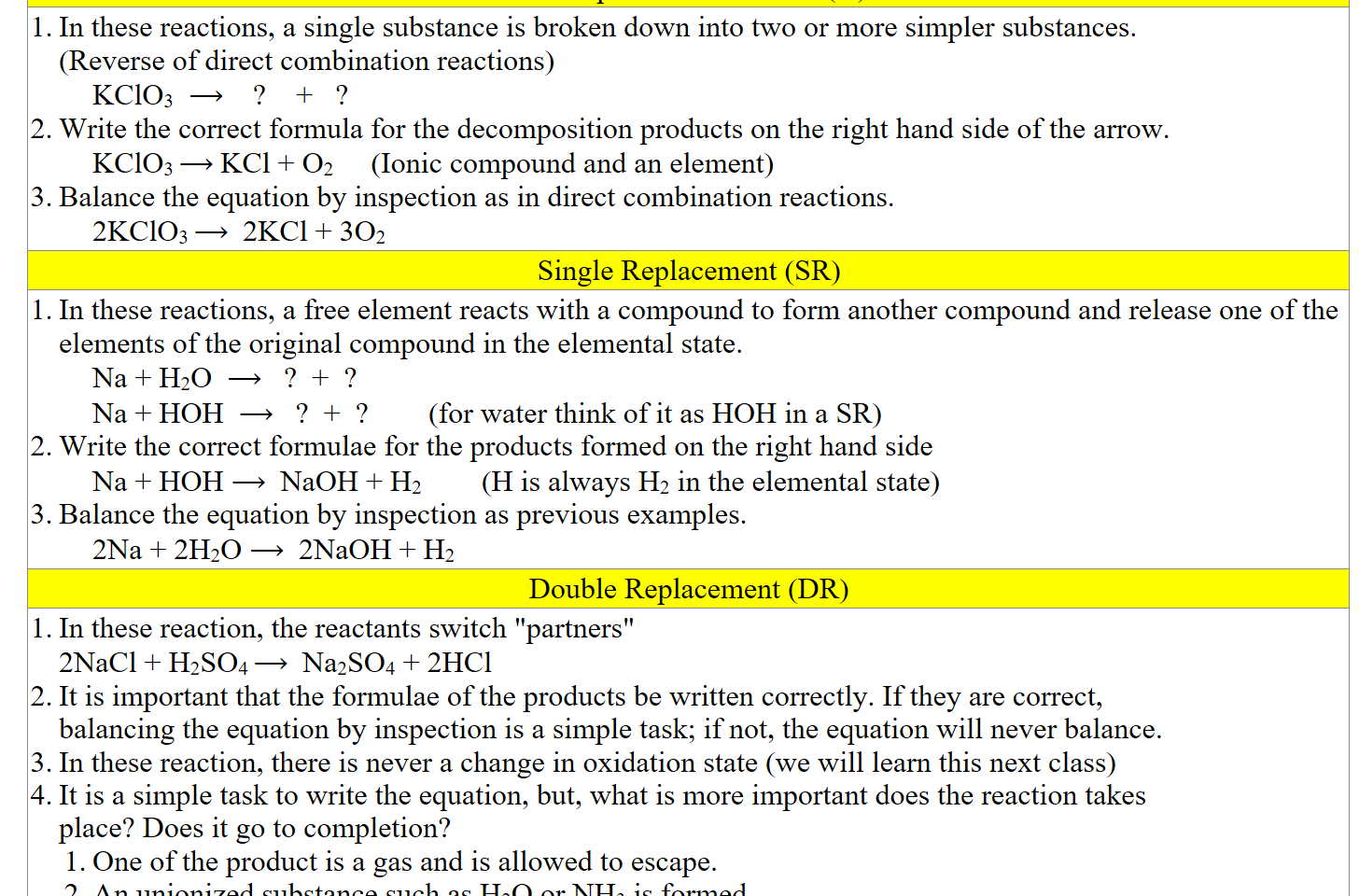 Decomposition Reactions (D)
In these reactions, a single substance is broken down into two or more simpler substances. 
(Reverse of direct combination reactions)
KClO3  ⟶    ?    +   ?
Write the correct formula for the decomposition products on the right hand side of the arrow. 
KClO3 ⟶ KCl + O2     (Ionic compound and an element)
Balance the equation by inspection as in direct combination reactions.
2KClO3 ⟶  2KCl + 3O2
Single Replacement (SR)
In these reactions, a free element reacts with a compound to form another compound and release one of the elements of the original compound in the elemental state.
Na + H2O  ⟶   ?  +  ?
Na + HOH  ⟶   ?  +  ?        (for water think of it as HOH in a SR)
Write the correct formulae for the products formed on the right hand side
Na + HOH ⟶  NaOH + H2        (H is always H2 in the elemental state)
Balance the equation by inspection as previous examples.
2Na + 2H2O ⟶  2NaOH + H2
Double Replacement (DR)
In these reaction, the reactants switch "partners"
2NaCl + H2SO4 ⟶  Na2SO4 + 2HCl
It is important that the formulae of the products be written correctly. If they are correct, 
balancing the equation by inspection is a simple task; if not, the equation will never balance.
In these reaction, there is never a change in oxidation state (we will learn this next class)
It is a simple task to write the equation, but, what is more important does the reaction takes 
place? Does it go to completion? 
One of the product is a gas and is allowed to escape.
An unionized substance such as H2O or NH3 is formed.
