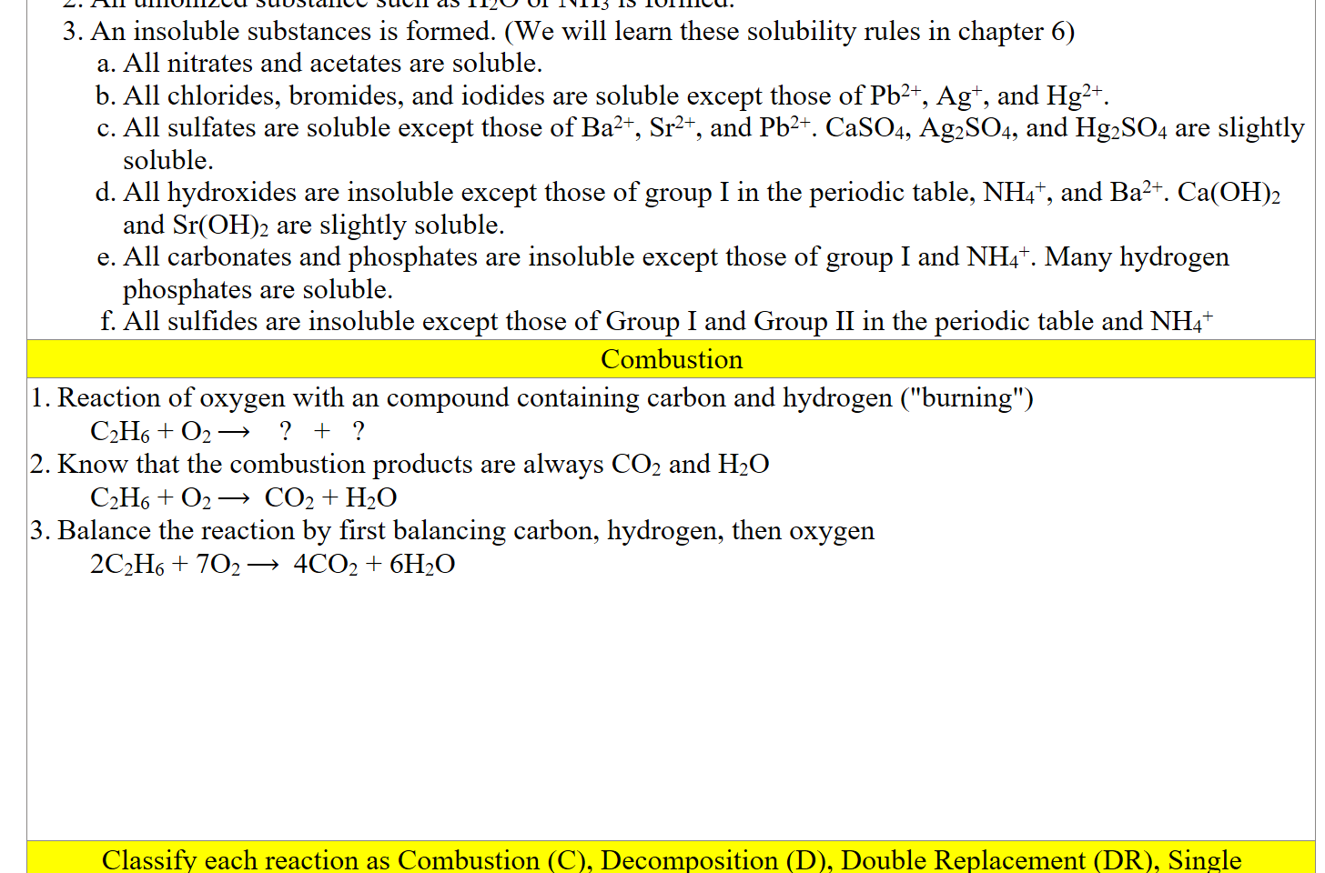 An unionized substance such as H2O or NH3 is formed.
An insoluble substances is formed. (We will learn these solubility rules in chapter 6)
All nitrates and acetates are soluble.
All chlorides, bromides, and iodides are soluble except those of Pb2+, Ag+, and Hg2+.
All sulfates are soluble except those of Ba2+, Sr2+, and Pb2+. CaSO4, Ag2SO4, and Hg2SO4 are slightly soluble.
All hydroxides are insoluble except those of group I in the periodic table, NH4+, and Ba2+. Ca(OH)2 and Sr(OH)2 are slightly soluble.
All carbonates and phosphates are insoluble except those of group I and NH4+. Many hydrogen phosphates are soluble.
All sulfides are insoluble except those of Group I and Group II in the periodic table and NH4+
Combustion
Reaction of oxygen with an compound containing carbon and hydrogen ("burning")
C2H6 + O2 ⟶    ?   +   ?
Know that the combustion products are always CO2 and H2O
C2H6 + O2 ⟶  CO2 + H2O
Balance the reaction by first balancing carbon, hydrogen, then oxygen
2C2H6 + 7O2 ⟶  4CO2 + 6H2O








Classify each reaction as Combustion (C), Decomposition (D), Double Replacement (DR), Single Replacement (SR), or Synthesis (S), write the skeleton equation, then balance the equation.
