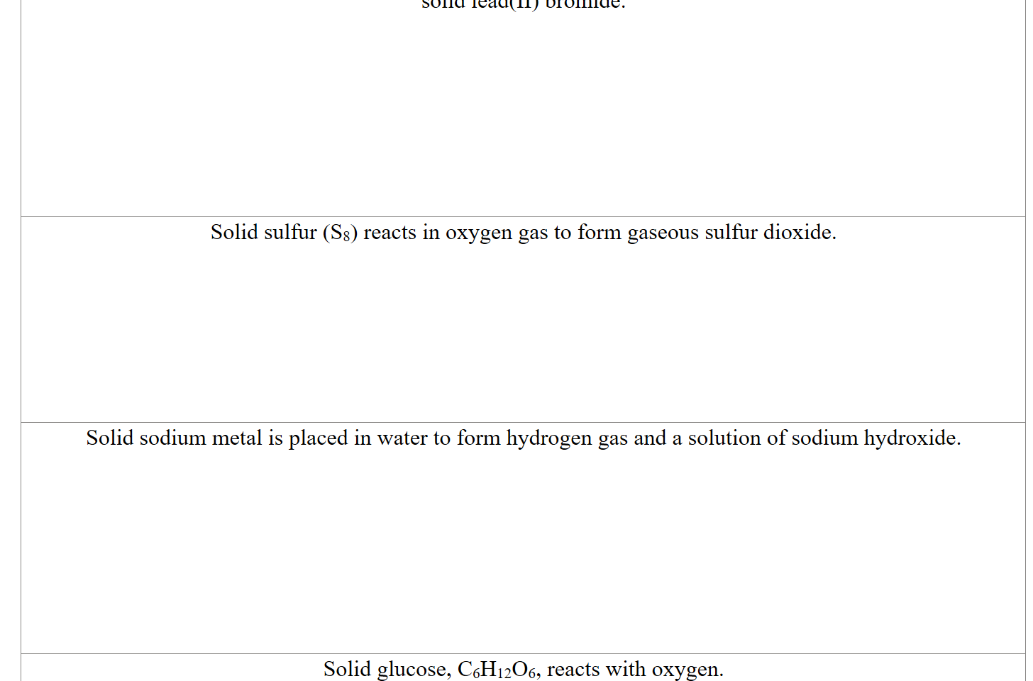 solid lead(II) bromide.








Solid sulfur (S8) reacts in oxygen gas to form gaseous sulfur dioxide.







Solid sodium metal is placed in water to form hydrogen gas and a solution of sodium hydroxide.








Solid glucose, C6H12O6, reacts with oxygen.

