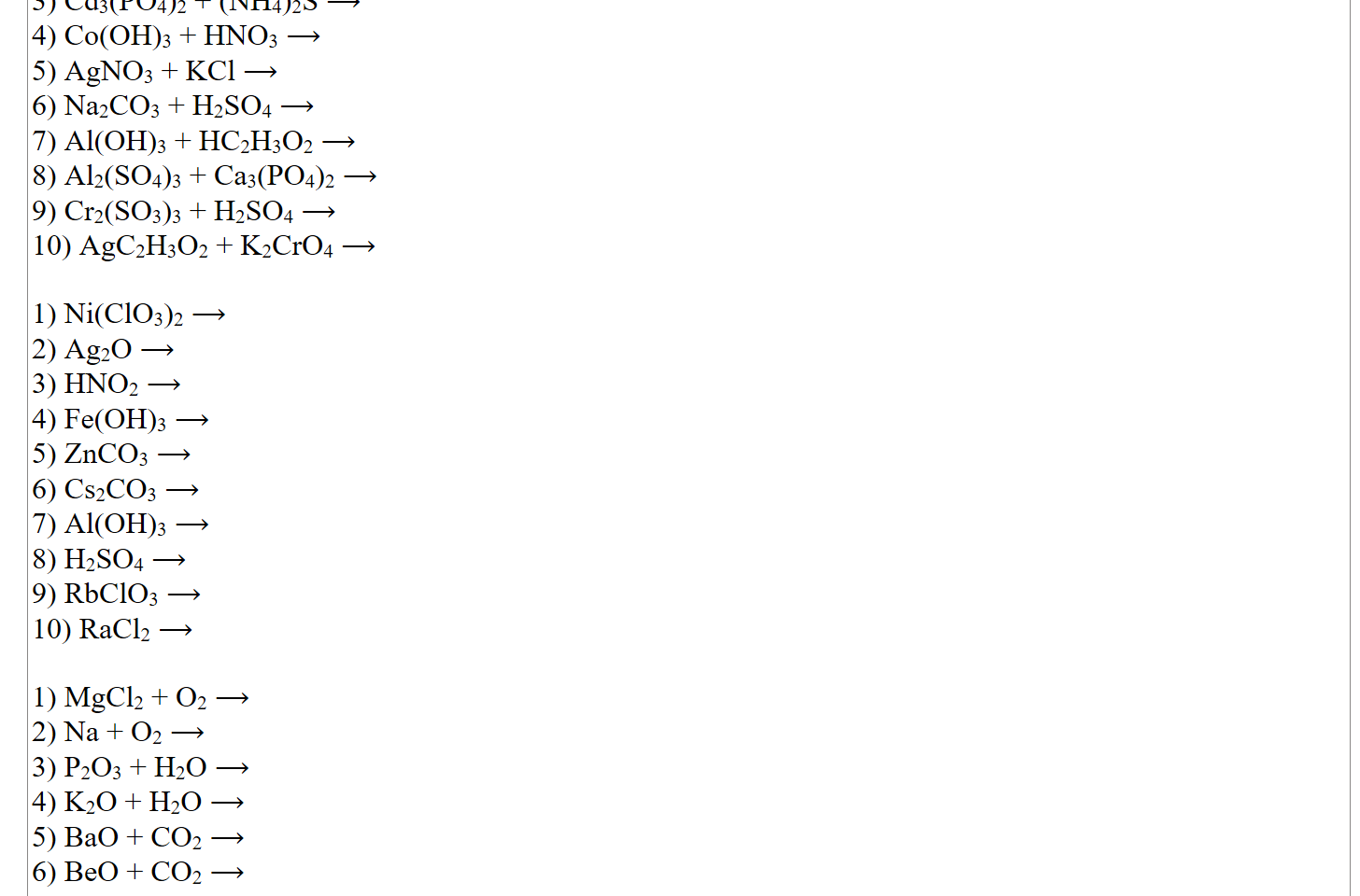 3) Cd3(PO4)2 + (NH4)2S ⟶
4) Co(OH)3 + HNO3 ⟶
5) AgNO3 + KCl ⟶
6) Na2CO3 + H2SO4 ⟶
7) Al(OH)3 + HC2H3O2 ⟶
8) Al2(SO4)3 + Ca3(PO4)2 ⟶
9) Cr2(SO3)3 + H2SO4 ⟶
10) AgC2H3O2 + K2CrO4 ⟶

1) Ni(ClO3)2 ⟶
2) Ag2O ⟶
3) HNO2 ⟶
4) Fe(OH)3 ⟶
5) ZnCO3 ⟶
6) Cs2CO3 ⟶
7) Al(OH)3 ⟶
8) H2SO4 ⟶
9) RbClO3 ⟶
10) RaCl2 ⟶

1) MgCl2 + O2 ⟶
2) Na + O2 ⟶
3) P2O3 + H2O ⟶
4) K2O + H2O ⟶
5) BaO + CO2 ⟶
6) BeO + CO2 ⟶
7) Al2O3 + H2O⟶
