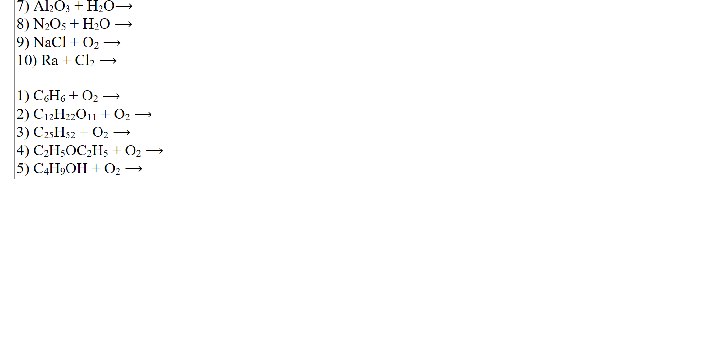 7) Al2O3 + H2O⟶
8) N2O5 + H2O ⟶
9) NaCl + O2 ⟶
10) Ra + Cl2 ⟶

1) C6H6 + O2 ⟶
2) C12H22O11 + O2 ⟶
3) C25H52 + O2 ⟶
4) C2H5OC2H5 + O2 ⟶
5) C4H9OH + O2 ⟶













