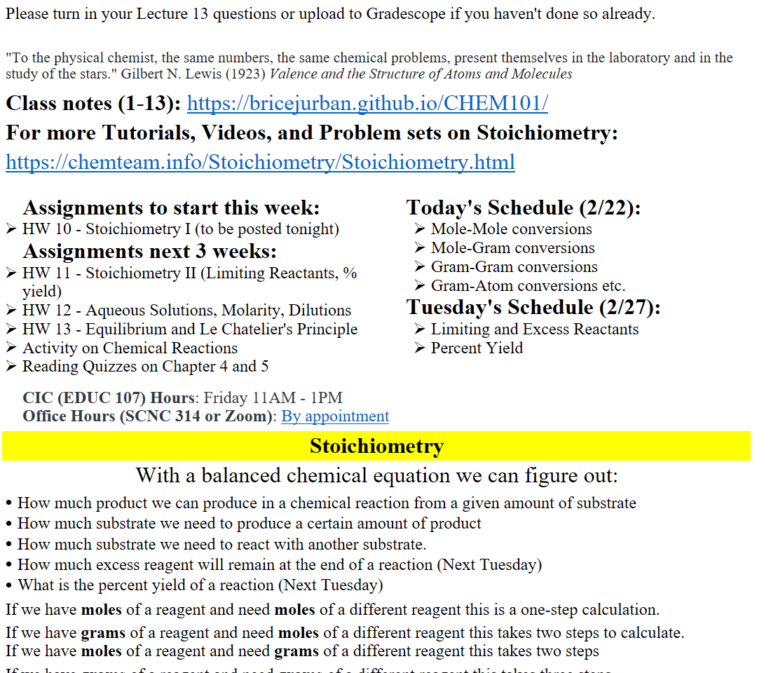 Please turn in your Lecture 13 questions or upload to Gradescope if you haven't done so already.

"To the physical chemist, the same numbers, the same chemical problems, present themselves in the laboratory and in the study of the stars." Gilbert N. Lewis (1923) Valence and the Structure of Atoms and Molecules
Class notes (1-13): https://bricejurban.github.io/CHEM101/
For more Tutorials, Videos, and Problem sets on Stoichiometry:
https://chemteam.info/Stoichiometry/Stoichiometry.html

Assignments to start this week:
HW 10 - Stoichiometry I (to be posted tonight)
Assignments next 3 weeks:
HW 11 - Stoichiometry II (Limiting Reactants, % yield)
HW 12 - Aqueous Solutions, Molarity, Dilutions
HW 13 - Equilibrium and Le Chatelier's Principle
Activity on Chemical Reactions
Reading Quizzes on Chapter 4 and 5

CIC (EDUC 107) Hours: Friday 11AM - 1PM
Office Hours (SCNC 314 or Zoom): ﷟HYPERLINK "https://calendly.com/bricejurban/office-hours"By appointment
Today's Schedule (2/22):
Mole-Mole conversions
Mole-Gram conversions
Gram-Gram conversions
Gram-Atom conversions etc.
Tuesday's Schedule (2/27):
Limiting and Excess Reactants
Percent Yield
Stoichiometry
With a balanced chemical equation we can figure out:
How much product we can produce in a chemical reaction from a given amount of substrate
How much substrate we need to produce a certain amount of product
How much substrate we need to react with another substrate.
How much excess reagent will remain at the end of a reaction (Next Tuesday)
What is the percent yield of a reaction (Next Tuesday)
If we have moles of a reagent and need moles of a different reagent this is a one-step calculation.
If we have grams of a reagent and need moles of a different reagent this takes two steps to calculate.
If we have moles of a reagent and need grams of a different reagent this takes two steps
If we have grams of a reagent and need grams of a different reagent this takes three steps
