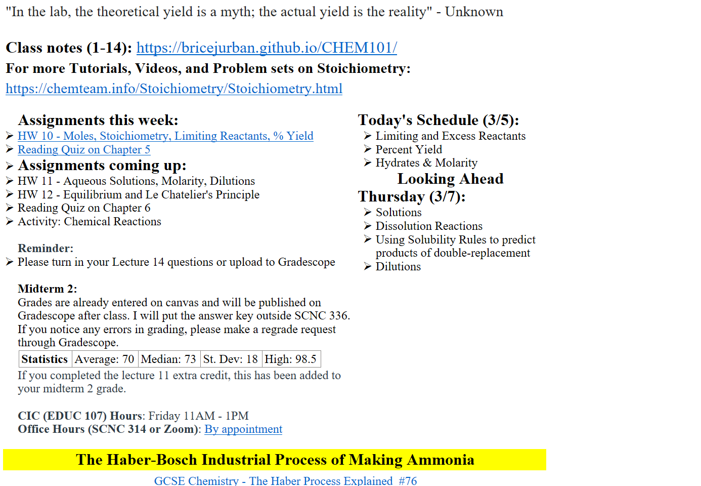 "In the lab, the theoretical yield is a myth; the actual yield is the reality" - Unknown

Class notes (1-14): https://bricejurban.github.io/CHEM101/
For more Tutorials, Videos, and Problem sets on Stoichiometry:
https://chemteam.info/Stoichiometry/Stoichiometry.html

Assignments this week:
﷟HYPERLINK "https://boisestatecanvas.instructure.com/courses/28698/assignments/1005439"HW 10 - Moles, Stoichiometry, Limiting Reactants, % Yield
﷟HYPERLINK "https://boisestatecanvas.instructure.com/courses/28698/modules/items/3019133"Reading Quiz on Chapter 5
Assignments coming up:
HW 11 - Aqueous Solutions, Molarity, Dilutions
HW 12 - Equilibrium and Le Chatelier's Principle
Reading Quiz on Chapter 6
Activity: Chemical Reactions

Reminder:
Please turn in your Lecture 14 questions or upload to Gradescope

Midterm 2: 
Grades are already entered on canvas and will be published on Gradescope after class. I will put the answer key outside SCNC 336. If you notice any errors in grading, please make a regrade request through Gradescope.
Statistics
Average: 70
Median: 73
St. Dev: 18
High: 98.5
If you completed the lecture 11 extra credit, this has been added to your midterm 2 grade.

CIC (EDUC 107) Hours: Friday 11AM - 1PM
Office Hours (SCNC 314 or Zoom): ﷟HYPERLINK "https://calendly.com/bricejurban/office-hours"By appointment
Today's Schedule (3/5):
Limiting and Excess Reactants
Percent Yield
Hydrates & Molarity
Looking Ahead
Thursday (3/7):
Solutions
Dissolution Reactions
Using Solubility Rules to predict products of double-replacement
Dilutions


The Haber-Bosch Industrial Process of Making Ammonia
﷟HYPERLINK "https://www.youtube.com/watch?v=1_HoWz5Kxfk"GCSE Chemistry - The Haber Process Explained  #76
