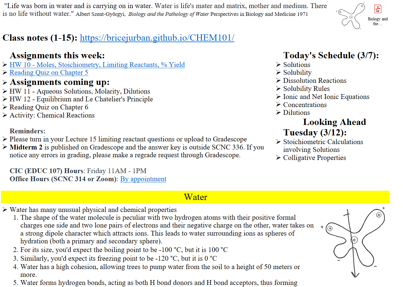  "Life was born in water and is carrying on in water. Water is life's mater and matrix, mother and medium. There is no life without water." Albert Szent-Györgyi,  Biology and the Pathology of Water Perspectives in Biology and Medicine 1971
Untitled picture.png 
Class notes (1-15): https://bricejurban.github.io/CHEM101/

Assignments this week:
﷟HYPERLINK "https://boisestatecanvas.instructure.com/courses/28698/assignments/1005439"HW 10 - Moles, Stoichiometry, Limiting Reactants, % Yield
﷟HYPERLINK "https://boisestatecanvas.instructure.com/courses/28698/modules/items/3019133"Reading Quiz on Chapter 5
Assignments coming up:
HW 11 - Aqueous Solutions, Molarity, Dilutions
HW 12 - Equilibrium and Le Chatelier's Principle
Reading Quiz on Chapter 6
Activity: Chemical Reactions

Reminders:
Please turn in your Lecture 15 limiting reactant questions or upload to Gradescope
Midterm 2 is published on Gradescope and the answer key is outside SCNC 336. If you notice any errors in grading, please make a regrade request through Gradescope.

CIC (EDUC 107) Hours: Friday 11AM - 1PM
Office Hours (SCNC 314 or Zoom): ﷟HYPERLINK "https://calendly.com/bricejurban/office-hours"By appointment
Today's Schedule (3/7):
Solutions
Solubility
Dissolution Reactions
Solubility Rules
Ionic and Net Ionic Equations
Concentrations
Dilutions
Looking Ahead
Tuesday (3/12):
Stoichiometric Calculations involving Solutions
Colligative Properties

Water
Water has many unusual physical and chemical properties
The shape of the water molecule is peculiar with two hydrogen atoms with their positive formal charges one side and two lone pairs of electrons and their negative charge on the other, water takes on a strong dipole character which attracts ions. This leads to water surrounding ions as spheres of hydration (both a primary and secondary sphere).
For its size, you'd expect the boiling point to be -100 °C, but it is 100 °C
Similarly, you'd expect its freezing point to be -120 °C, but it is 0 °C
Water has a high cohesion, allowing trees to pump water from the soil to a height of 50 meters or more.
Water forms hydrogen bonds, acting as both H bond donors and H bond acceptors, thus forming hydrogen bonds with one another. In ice, all water molecules are bonded to another.
Untitled picture.png 

Ink Drawings
Ink Drawings
