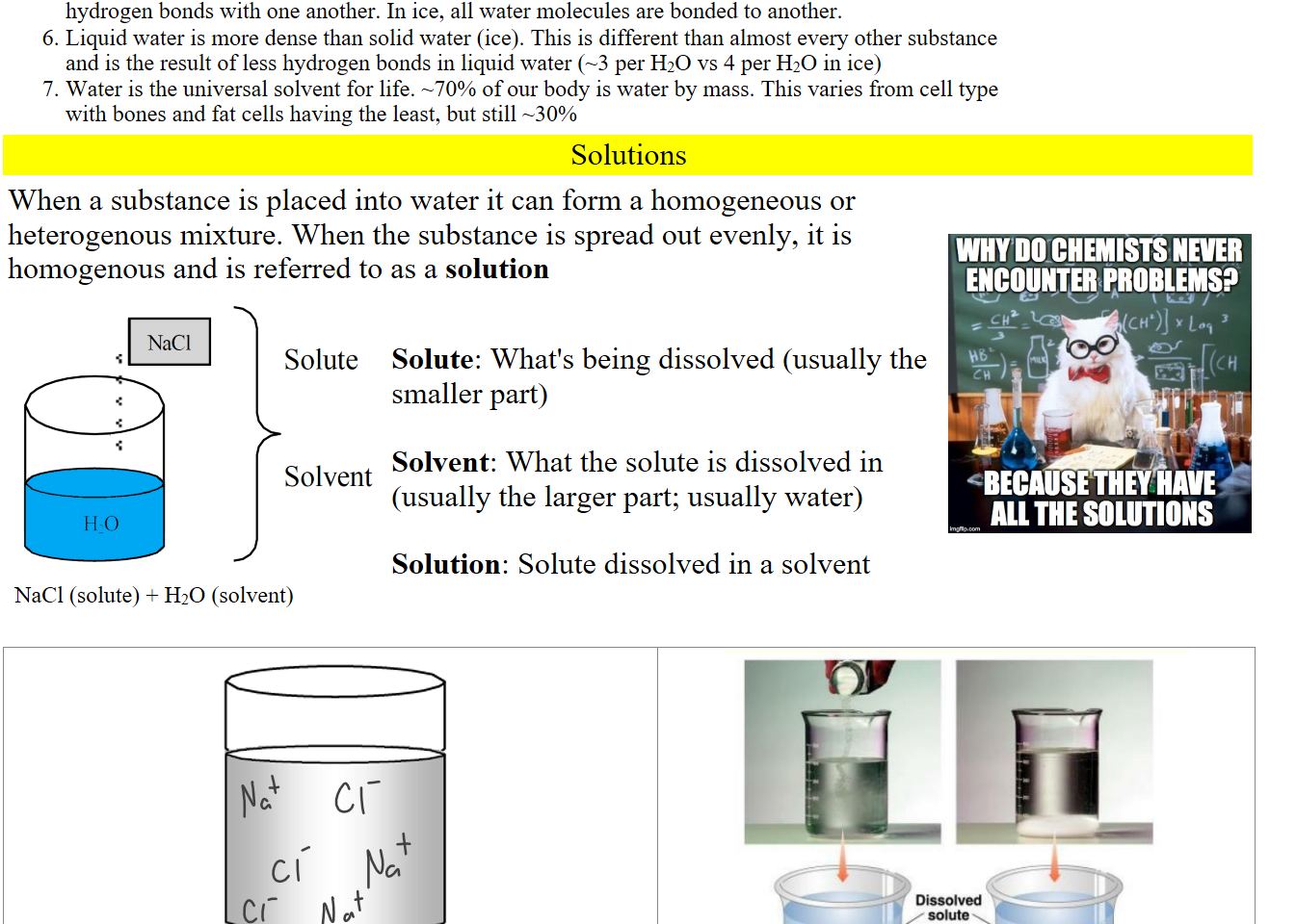 Water forms hydrogen bonds, acting as both H bond donors and H bond acceptors, thus forming hydrogen bonds with one another. In ice, all water molecules are bonded to another.
Liquid water is more dense than solid water (ice). This is different than almost every other substance and is the result of less hydrogen bonds in liquid water (~3 per H2O vs 4 per H2O in ice)
Water is the universal solvent for life. ~70% of our body is water by mass. This varies from cell type with bones and fat cells having the least, but still ~30%
Solutions 
When a substance is placed into water it can form a homogeneous or heterogenous mixture. When the substance is spread out evenly, it is homogenous and is referred to as a solution 
Solute Solvent.png NaC1 
HO 
Solute 
Solvent 
NaCl (solute) + H2O (solvent)



Solute: What's being dissolved (usually the smaller part)

Solvent: What the solute is dissolved in (usually the larger part; usually water)

Solution: Solute dissolved in a solvent


Untitled picture.jpg Machine generated alternative text:
WHY DO CHEMISTS NEVER 
ENCO!NTER RROBLEMSP 
ALL THE SOLUTIONS 


Untitled picture.png 
Untitled picture.png Machine generated alternative text:
Unsaturated 
solution 
Undissolved 
Saturated 
solution 
Ink Drawings
Ink Drawings
Ink Drawings
Ink Drawings
Ink Drawings
Ink Drawings
Ink Drawings
Ink Drawings
Ink Drawings
Ink Drawings
Ink Drawings
Ink Drawings
Ink Drawings
Ink Drawings
Ink Drawings
Ink Drawings
Ink Drawings
Ink Drawings
Ink Drawings
Ink Drawings
Ink Drawings
