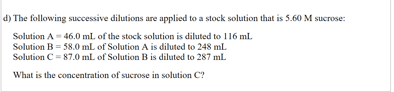 

The following successive dilutions are applied to a stock solution that is 5.60 M sucrose:

Solution A = 46.0 mL of the stock solution is diluted to 116 mL
Solution B = 58.0 mL of Solution A is diluted to 248 mL
Solution C = 87.0 mL of Solution B is diluted to 287 mL

What is the concentration of sucrose in solution C?

