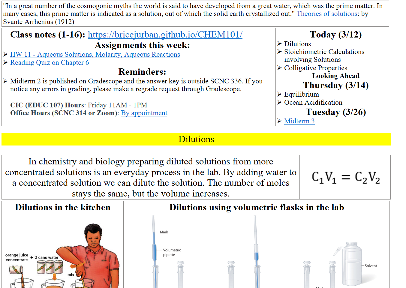 "In a great number of the cosmogonic myths the world is said to have developed from a great water, which was the prime matter. In many cases, this prime matter is indicated as a solution, out of which the solid earth crystallized out." ﷟HYPERLINK "https://archive.org/details/theoriesofsoluti00arrh/page/n27/mode/2up"Theories of solutions: by Svante Arrhenius (1912)
Class notes (1-16): https://bricejurban.github.io/CHEM101/ 
Assignments this week:
﷟HYPERLINK "https://boisestatecanvas.instructure.com/courses/28698/assignments/1005442"HW 11 - Aqueous Solutions, Molarity, Aqueous Reactions
﷟HYPERLINK "https://boisestatecanvas.instructure.com/courses/28698/assignments/1008080/edit?quiz_lti"Reading Quiz on Chapter 6
Reminders:
Midterm 2 is published on Gradescope and the answer key is outside SCNC 336. If you notice any errors in grading, please make a regrade request through Gradescope.

CIC (EDUC 107) Hours: Friday 11AM - 1PM
Office Hours (SCNC 314 or Zoom): ﷟HYPERLINK "https://calendly.com/bricejurban/office-hours"By appointment
Today (3/12)
Dilutions
Stoichiometric Calculations involving Solutions
Colligative Properties
Looking Ahead
Thursday (3/14)
Equilibrium
Ocean Acidification
Tuesday (3/26)
﷟HYPERLINK "https://boisestatecanvas.instructure.com/courses/28698/assignments/967940"Midterm 3

Dilutions

In chemistry and biology preparing diluted solutions from more concentrated solutions is an everyday process in the lab. By adding water to a concentrated solution we can dilute the solution. The number of moles stays the same, but the volume increases.
  
Untitled picture.png 
Dilutions in the kitchen

cm5l6rimage1.jpg Dilution Orange Juice
Dilutions using volumetric flasks in the lab
Untitled picture 5.2: Solutions and Dilutions - Chemistry LibreTexts
