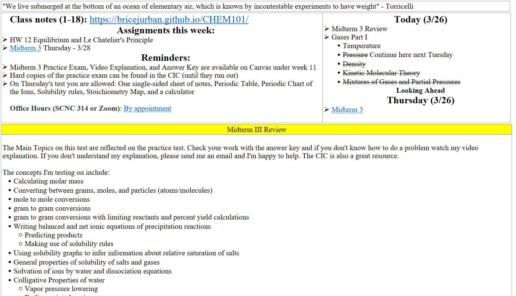 "We live submerged at the bottom of an ocean of elementary air, which is known by incontestable experiments to have weight" - Torricelli
Class notes (1-18): https://bricejurban.github.io/CHEM101/ 
Assignments this week:
HW 12 Equilibrium and Le Chatelier's Principle 
﷟HYPERLINK "https://boisestatecanvas.instructure.com/courses/28698/assignments/967940"Midterm 3 Thursday - 3/28
Reminders:
Midterm 3 Practice Exam, Video Explanation, and Answer Key are available on Canvas under week 11
Hard copies of the practice exam can be found in the CIC (until they run out)
On Thursday's test you are allowed: One single-sided sheet of notes, Periodic Table, Periodic Chart of the Ions, Solubility rules, Stoichiometry Map, and a calculator

Office Hours (SCNC 314 or Zoom): ﷟HYPERLINK "https://calendly.com/bricejurban/office-hours"By appointment
Today (3/26)
Midterm 3 Review
Gases Part I
Temperature
Pressure Continue here next Tuesday
Density
Kinetic Molecular Theory
Mixtures of Gases and Partial Pressures
Looking Ahead
Thursday (3/26)
﷟HYPERLINK "https://boisestatecanvas.instructure.com/courses/28698/assignments/967940"Midterm 3

Midterm III Review
 
The Main Topics on this test are reflected on the practice test. Check your work with the answer key and if you don't know how to do a problem watch my video explanation. If you don't understand my explanation, please send me an email and I'm happy to help. The CIC is also a great resource. 

The concepts I'm testing on include:
Calculating molar mass
Converting between grams, moles, and particles (atoms/molecules)
mole to mole conversions
gram to gram conversions
gram to gram conversions with limiting reactants and percent yield calculations
Writing balanced and net ionic equations of precipitation reactions
Predicting products
Making use of solubility rules
Using solubility graphs to infer information about relative saturation of salts
General properties of solubility of salts and gases
Solvation of ions by water and dissociation equations
Colligative Properties of water
Vapor pressure lowering
Boiling point elevation
