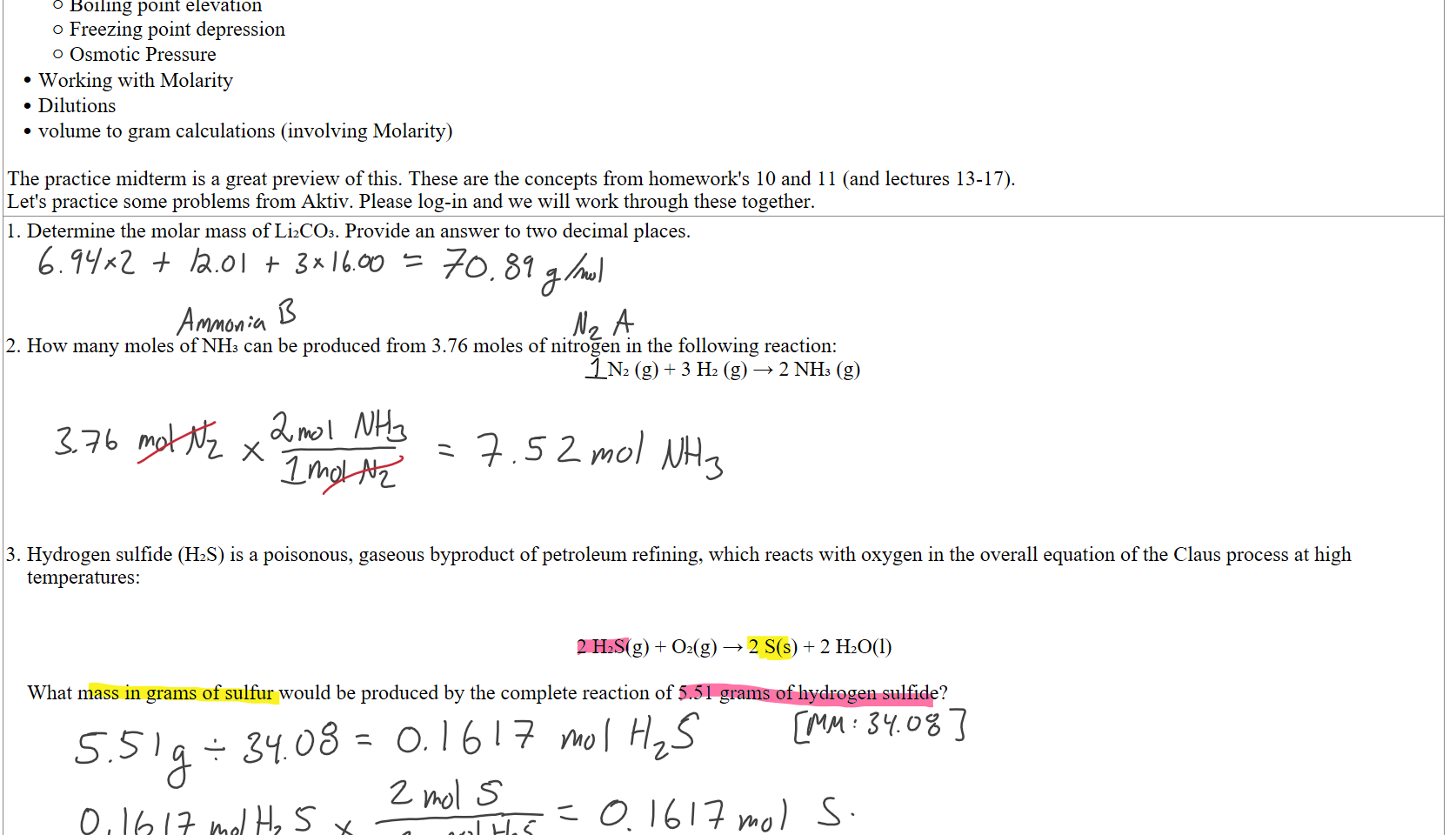 Boiling point elevation
Freezing point depression
Osmotic Pressure
Working with Molarity
Dilutions
volume to gram calculations (involving Molarity)

The practice midterm is a great preview of this. These are the concepts from homework's 10 and 11 (and lectures 13-17). 
Let's practice some problems from Aktiv. Please log-in and we will work through these together.
Determine the molar mass of Li₂CO₃. Provide an answer to two decimal places.




How many moles of NH₃ can be produced from 3.76 moles of nitrogen in the following reaction:
N₂ (g) + 3 H₂ (g) → 2 NH₃ (g)







Hydrogen sulfide (H₂S) is a poisonous, gaseous byproduct of petroleum refining, which reacts with oxygen in the overall equation of the Claus process at high temperatures:


2 H₂S(g) + O₂(g) → 2 S(s) + 2 H₂O(l)

What mass in grams of sulfur would be produced by the complete reaction of 5.51 grams of hydrogen sulfide?






Ink Drawings
Ink Drawings
Ink Drawings
Ink Drawings
Ink Drawings
Ink Drawings
Ink Drawings
Ink Drawings
Ink Drawings
Ink Drawings
Ink Drawings
Ink Drawings
Ink Drawings
Ink Drawings
Ink Drawings
Ink Drawings
Ink Drawings
Ink Drawings
Ink Drawings
Ink Drawings
Ink Drawings
Ink Drawings
Ink Drawings
Ink Drawings
Ink Drawings
Ink Drawings
Ink Drawings
Ink Drawings
Ink Drawings
Ink Drawings
Ink Drawings
Ink Drawings
Ink Drawings
Ink Drawings
Ink Drawings
Ink Drawings
Ink Drawings
Ink Drawings
Ink Drawings
Ink Drawings
Ink Drawings
Ink Drawings
Ink Drawings
Ink Drawings
Ink Drawings
Ink Drawings
Ink Drawings
Ink Drawings
Ink Drawings
Ink Drawings
Ink Drawings
Ink Drawings
Ink Drawings
Ink Drawings
Ink Drawings
Ink Drawings
Ink Drawings
Ink Drawings
Ink Drawings
Ink Drawings
Ink Drawings
Ink Drawings
Ink Drawings
Ink Drawings
Ink Drawings
Ink Drawings
Ink Drawings
Ink Drawings
Ink Drawings
Ink Drawings
Ink Drawings
Ink Drawings
Ink Drawings
Ink Drawings
Ink Drawings
Ink Drawings
Ink Drawings
Ink Drawings
Ink Drawings
Ink Drawings
Ink Drawings
Ink Drawings
Ink Drawings
Ink Drawings
Ink Drawings
Ink Drawings
Ink Drawings
Ink Drawings
Ink Drawings
Ink Drawings
Ink Drawings
Ink Drawings
Ink Drawings
Ink Drawings
Ink Drawings
Ink Drawings
Ink Drawings
Ink Drawings
Ink Drawings
Ink Drawings
Ink Drawings
Ink Drawings
Ink Drawings
Ink Drawings
Ink Drawings
Ink Drawings
Ink Drawings
Ink Drawings
Ink Drawings
Ink Drawings
Ink Drawings
Ink Drawings
Ink Drawings
Ink Drawings
Ink Drawings
Ink Drawings
Ink Drawings
Ink Drawings
Ink Drawings
Ink Drawings
Ink Drawings
Ink Drawings
Ink Drawings
Ink Drawings
Ink Drawings
Ink Drawings
Ink Drawings
Ink Drawings
Ink Drawings
Ink Drawings
Ink Drawings
Ink Drawings
Ink Drawings
Ink Drawings
Ink Drawings
Ink Drawings
Ink Drawings
Ink Drawings
Ink Drawings
Ink Drawings
Ink Drawings
Ink Drawings
Ink Drawings
Ink Drawings
Ink Drawings
Ink Drawings
Ink Drawings
Ink Drawings
Ink Drawings
Ink Drawings
Ink Drawings
Ink Drawings
Ink Drawings
Ink Drawings
Ink Drawings
Ink Drawings
Ink Drawings
Ink Drawings
Ink Drawings
Ink Drawings
Ink Drawings
Ink Drawings
Ink Drawings
Ink Drawings
Ink Drawings
Ink Drawings
Ink Drawings
Ink Drawings
Ink Drawings
Ink Drawings
Ink Drawings
Ink Drawings
Ink Drawings
Ink Drawings
Ink Drawings
Ink Drawings
Ink Drawings
Ink Drawings
Ink Drawings
Ink Drawings
Ink Drawings
Ink Drawings
Ink Drawings
Ink Drawings
Ink Drawings
Ink Drawings
Ink Drawings
Ink Drawings
Ink Drawings
Ink Drawings
Ink Drawings
Ink Drawings
Ink Drawings
Ink Drawings
Ink Drawings
Ink Drawings
Ink Drawings
Ink Drawings
Ink Drawings
Ink Drawings
Ink Drawings
Ink Drawings
Ink Drawings
Ink Drawings
Ink Drawings
Ink Drawings
Ink Drawings
Ink Drawings
