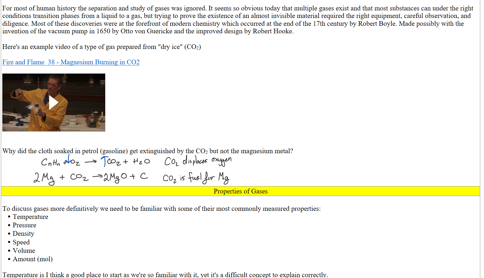 
For most of human history the separation and study of gases was ignored. It seems so obvious today that multiple gases exist and that most substances can under the right conditions transition phases from a liquid to a gas, but trying to prove the existence of an almost invisible material required the right equipment, careful observation, and diligence. Most of these discoveries were at the forefront of modern chemistry which occurred at the end of the 17th century by Robert Boyle. Made possibly with the invention of the vacuum pump in 1650 by Otto von Guericke and the improved design by Robert Hooke.

Here's an example video of a type of gas prepared from "dry ice" (CO2)

﷟HYPERLINK "https://www.youtube.com/watch?v=2oQ_9nFe9HU"Fire and Flame  38 - Magnesium Burning in CO2

Fire and Flame  38 - Magnesium Burning in CO2 Press enter to activate


Why did the cloth soaked in petrol (gasoline) get extinguished by the CO2 but not the magnesium metal?




Properties of Gases
 
To discuss gases more definitively we need to be familiar with some of their most commonly measured properties:
Temperature
Pressure
Density
Speed
Volume
Amount (mol)

Temperature is I think a good place to start as we're so familiar with it, yet it's a difficult concept to explain correctly.
Ink Drawings
Ink Drawings
Ink Drawings
Ink Drawings
Ink Drawings
Ink Drawings
Ink Drawings
Ink Drawings
Ink Drawings
Ink Drawings
Ink Drawings
Ink Drawings
Ink Drawings
Ink Drawings
Ink Drawings
Ink Drawings
Ink Drawings
Ink Drawings
Ink Drawings
Ink Drawings
Ink Drawings
Ink Drawings
Ink Drawings
Ink Drawings
Ink Drawings
Ink Drawings
Ink Drawings
Ink Drawings
Ink Drawings
Ink Drawings
Ink Drawings
Ink Drawings
Ink Drawings
Ink Drawings
Ink Drawings
Ink Drawings
Ink Drawings
Ink Drawings
Ink Drawings
Ink Drawings
Ink Drawings
Ink Drawings
Ink Drawings
Ink Drawings
Ink Drawings
Ink Drawings
Ink Drawings
Ink Drawings
Ink Drawings
Ink Drawings
Ink Drawings
Ink Drawings
Ink Drawings
Ink Drawings
Ink Drawings
Ink Drawings
Ink Drawings
Ink Drawings
Ink Drawings
Ink Drawings
Ink Drawings
Ink Drawings
Ink Drawings
Ink Drawings
Ink Drawings
Ink Drawings
Ink Drawings
Ink Drawings
Ink Drawings
Ink Drawings
Ink Drawings
Ink Drawings
Ink Drawings
Ink Drawings
Ink Drawings
Ink Drawings
Ink Drawings
Ink Drawings
Ink Drawings
Ink Drawings
Ink Drawings
Ink Drawings
Ink Drawings
