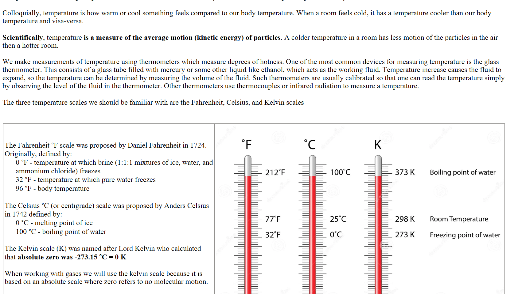 Temperature is I think a good place to start as we're so familiar with it, yet it's a difficult concept to explain correctly.

Colloquially, temperature is how warm or cool something feels compared to our body temperature. When a room feels cold, it has a temperature cooler than our body temperature and visa-versa.

Scientifically, temperature is a measure of the average motion (kinetic energy) of particles. A colder temperature in a room has less motion of the particles in the air then a hotter room.

We make measurements of temperature using thermometers which measure degrees of hotness. One of the most common devices for measuring temperature is the glass thermometer. This consists of a glass tube filled with mercury or some other liquid like ethanol, which acts as the working fluid. Temperature increase causes the fluid to expand, so the temperature can be determined by measuring the volume of the fluid. Such thermometers are usually calibrated so that one can read the temperature simply by observing the level of the fluid in the thermometer. Other thermometers use thermocouples or infrared radiation to measure a temperature.

The three temperature scales we should be familiar with are the Fahrenheit, Celsius, and Kelvin scales


 

The Fahrenheit °F scale was proposed by Daniel Fahrenheit in 1724. Originally, defined by:
0 °F - temperature at which brine (1:1:1 mixtures of ice, water, and ammonium chloride) freezes
32 °F - temperature at which pure water freezes
96 °F - body temperature

The Celsius °C (or centigrade) scale was proposed by Anders Celsius in 1742 defined by:
0 °C - melting point of ice
100 °C - boiling point of water

The Kelvin scale (K) was named after Lord Kelvin who calculated that absolute zero was -273.15 °C = 0 K

When working with gases we will use the kelvin scale because it is based on an absolute scale where zero refers to no molecular motion. 

These are the six conversions between the three temperatures
Untitled picture.png Machine generated alternative text:
2120F 
770F 
320F 
-4590F 
Fahrenheit 
dr@amrblme.com 
1 oooc 
250C 
ooc 
-2730C 
Celsius 
373 K 
298 K 
273 K 
OK 
Kelvin 
Boiling point of water 
Room Temperature 
Freezing point of water 
Absolute zero 
ID 87451386 0 7gengrafik 
