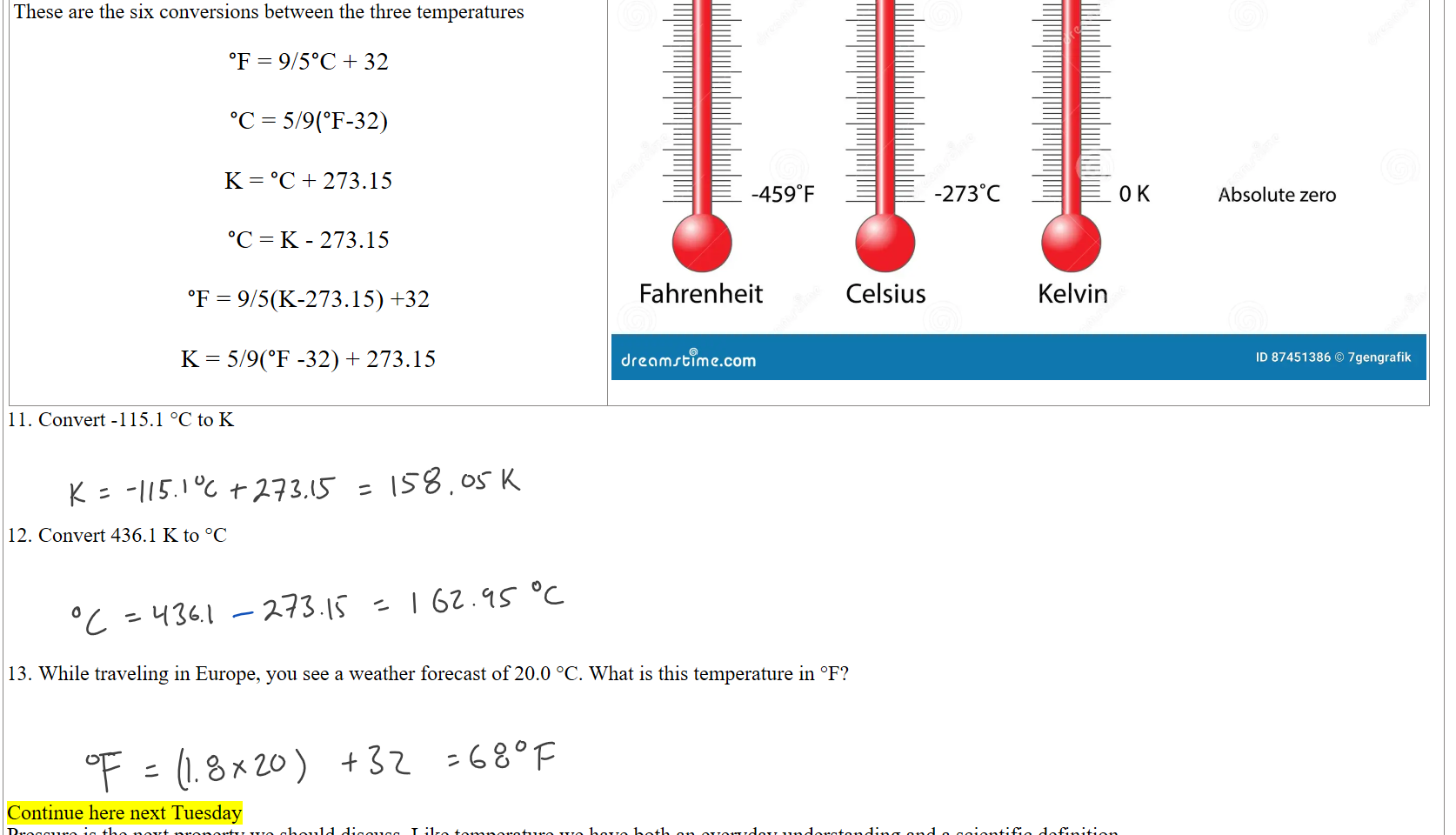 
These are the six conversions between the three temperatures

°F = 9/5°C + 32

°C = 5/9(°F-32)

K = °C + 273.15

°C = K - 273.15

°F = 9/5(K-273.15) +32

K = 5/9(°F -32) + 273.15
Untitled picture.png Machine generated alternative text:
2120F 
770F 
320F 
-4590F 
Fahrenheit 
dr@amrblme.com 
1 oooc 
250C 
ooc 
-2730C 
Celsius 
373 K 
298 K 
273 K 
OK 
Kelvin 
Boiling point of water 
Room Temperature 
Freezing point of water 
Absolute zero 
ID 87451386 0 7gengrafik 

Convert -115.1 °C to K




Convert 436.1 K to °C





While traveling in Europe, you see a weather forecast of 20.0 °C. What is this temperature in °F?





Continue here next Tuesday
Pressure is the next property we should discuss. Like temperature we have both an everyday understanding and a scientific definition.
Ink Drawings
Ink Drawings
Ink Drawings
Ink Drawings
Ink Drawings
Ink Drawings
Ink Drawings
Ink Drawings
Ink Drawings
Ink Drawings
Ink Drawings
Ink Drawings
Ink Drawings
Ink Drawings
Ink Drawings
Ink Drawings
Ink Drawings
Ink Drawings
Ink Drawings
Ink Drawings
Ink Drawings
Ink Drawings
Ink Drawings
Ink Drawings
Ink Drawings
Ink Drawings
Ink Drawings
Ink Drawings
Ink Drawings
Ink Drawings
Ink Drawings
Ink Drawings
Ink Drawings
Ink Drawings
Ink Drawings
Ink Drawings
Ink Drawings
Ink Drawings
Ink Drawings
Ink Drawings
Ink Drawings
Ink Drawings
Ink Drawings
Ink Drawings
Ink Drawings
Ink Drawings
Ink Drawings
Ink Drawings
Ink Drawings
Ink Drawings
Ink Drawings
Ink Drawings
Ink Drawings
Ink Drawings
Ink Drawings
Ink Drawings
Ink Drawings
Ink Drawings
Ink Drawings
Ink Drawings
Ink Drawings
Ink Drawings
Ink Drawings
Ink Drawings
Ink Drawings
Ink Drawings
Ink Drawings
Ink Drawings
Ink Drawings
Ink Drawings
Ink Drawings
Ink Drawings
Ink Drawings
Ink Drawings
Ink Drawings
Ink Drawings
Ink Drawings
Ink Drawings
Ink Drawings
Ink Drawings
Ink Drawings
Ink Drawings
Ink Drawings
Ink Drawings
Ink Drawings
Ink Drawings
Ink Drawings
Ink Drawings
Ink Drawings
Ink Drawings
Ink Drawings
Ink Drawings
Ink Drawings
Ink Drawings
Ink Drawings
Ink Drawings
Ink Drawings
Ink Drawings
Ink Drawings
