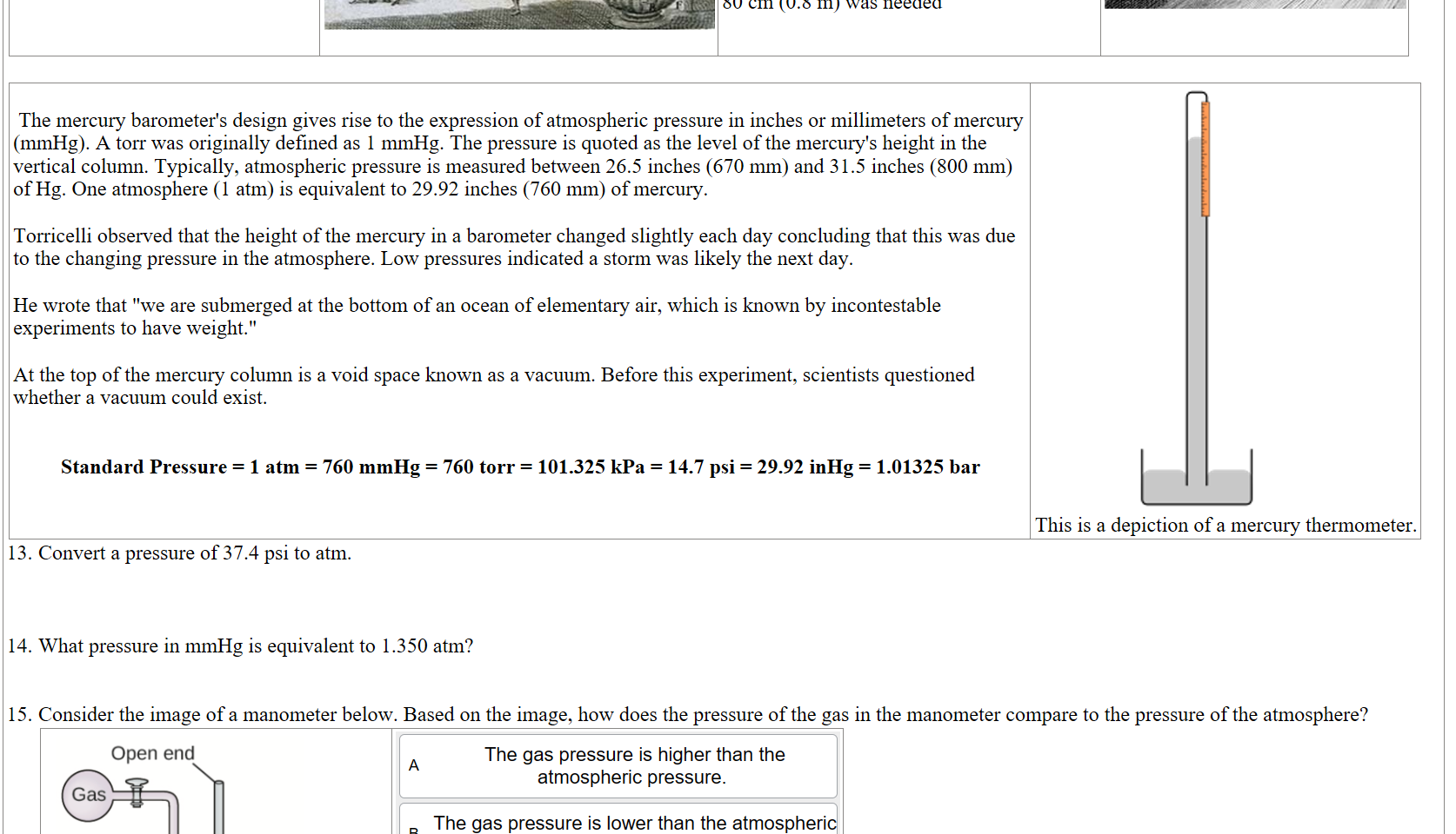 Gasparo_Berti_Experiment.jpg undefined

Torricelli was able to recreate Berti's experiment with mercury, which is about 14 times denser than water. Now only a tube 80 cm (0.8 m) was needed
Untitled picture.png 



 The mercury barometer's design gives rise to the expression of atmospheric pressure in inches or millimeters of mercury (mmHg). A torr was originally defined as 1 mmHg. The pressure is quoted as the level of the mercury's height in the vertical column. Typically, atmospheric pressure is measured between 26.5 inches (670 mm) and 31.5 inches (800 mm) of Hg. One atmosphere (1 atm) is equivalent to 29.92 inches (760 mm) of mercury.

Torricelli observed that the height of the mercury in a barometer changed slightly each day concluding that this was due to the changing pressure in the atmosphere. Low pressures indicated a storm was likely the next day.

He wrote that "we are submerged at the bottom of an ocean of elementary air, which is known by incontestable experiments to have weight."

At the top of the mercury column is a void space known as a vacuum. Before this experiment, scientists questioned whether a vacuum could exist.


Standard Pressure = 1 atm = 760 mmHg = 760 torr = 101.325 kPa = 14.7 psi = 29.92 inHg = 1.01325 bar
220px-MercuryBarometer.svg.png 
This is a depiction of a mercury thermometer. 
Convert a pressure of 37.4 psi to atm.



What pressure in mmHg is equivalent to 1.350 atm?


Consider the image of a manometer below. Based on the image, how does the pressure of the gas in the manometer compare to the pressure of the atmosphere?
Untitled picture.png Machine generated alternative text:
Open end 
26.4 cm 
Untitled picture.png Machine generated alternative text:
The gas pressure is higher than the 
atmospheric pressure. 
The gas pressure is lower than the atmospheri 
pressure. 
The gas pressure is the same as the 
c 
atmospheric pressure. 
