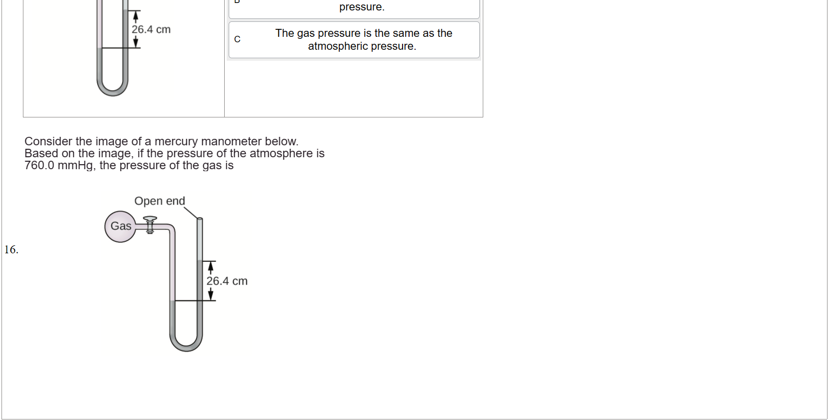 Untitled picture.png Machine generated alternative text:
Open end 
26.4 cm 

Untitled picture.png Machine generated alternative text:
The gas pressure is higher than the 
atmospheric pressure. 
The gas pressure is lower than the atmospheri 
pressure. 
The gas pressure is the same as the 
c 
atmospheric pressure. 




Untitled picture.png Machine generated alternative text:
Consider the image of a mercury manometer below. 
Based on the image, if the pressure of the atmosphere is 
760.0 mmHg, the pressure of the gas is 
Open end 
26.4 cm 





