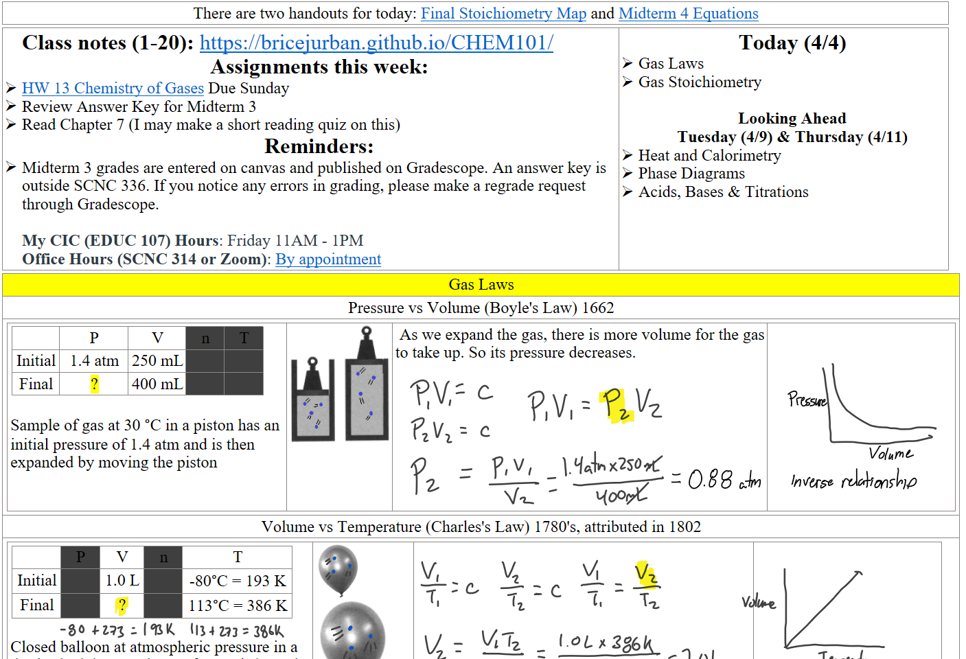 There are two handouts for today: ﷟HYPERLINK "https://boisestatecanvas.instructure.com/courses/28698/modules/items/3044296"Final Stoichiometry Map and ﷟HYPERLINK "https://boisestatecanvas.instructure.com/courses/28698/modules/items/3044537"Midterm 4 Equations
Class notes (1-20): https://bricejurban.github.io/CHEM101/ 
Assignments this week:
﷟HYPERLINK "https://boisestatecanvas.instructure.com/courses/28698/assignments/1014190"HW 13 Chemistry of Gases Due Sunday
Review Answer Key for Midterm 3
Read Chapter 7 (I may make a short reading quiz on this) 
Reminders:
Midterm 3 grades are entered on canvas and published on Gradescope. An answer key is outside SCNC 336. If you notice any errors in grading, please make a regrade request through Gradescope.

My CIC (EDUC 107) Hours: Friday 11AM - 1PM
Office Hours (SCNC 314 or Zoom): ﷟HYPERLINK "https://calendly.com/bricejurban/office-hours"By appointment
Today (4/4)
Gas Laws
Gas Stoichiometry

Looking Ahead
Tuesday (4/9) & Thursday (4/11)
Heat and Calorimetry
Phase Diagrams
Acids, Bases & Titrations
Gas Laws
Pressure vs Volume (Boyle's Law) 1662

P
V
n
T
Initial
1.4 atm
250 mL


Final
?
400 mL



Sample of gas at 30 °C in a piston has an initial pressure of 1.4 atm and is then expanded by moving the piston
Untitled picture.png 


 As we expand the gas, there is more volume for the gas to take up. So its pressure decreases.













Volume vs Temperature (Charles's Law) 1780's, attributed in 1802

P
V
n
T
Initial

1.0 L

-80°C = 193 K
Final

?

113°C = 386 K

Closed balloon at atmospheric pressure in a dry ice bath has a volume of 1.0 L is heated with steam.
Untitled picture.png 
Untitled picture.png 


Ink Drawings
Ink Drawings
Ink Drawings
Ink Drawings
Ink Drawings
Ink Drawings
Ink Drawings
Ink Drawings
Ink Drawings
Ink Drawings
Ink Drawings
Ink Drawings
Ink Drawings
Ink Drawings
Ink Drawings
Ink Drawings
Ink Drawings
Ink Drawings
Ink Drawings
Ink Drawings
Ink Drawings
Ink Drawings
Ink Drawings
Ink Drawings
Ink Drawings
Ink Drawings
Ink Drawings
Ink Drawings
Ink Drawings
Ink Drawings
Ink Drawings
Ink Drawings
Ink Drawings
Ink Drawings
Ink Drawings
Ink Drawings
Ink Drawings
Ink Drawings
Ink Drawings
Ink Drawings
Ink Drawings
Ink Drawings
Ink Drawings
Ink Drawings
Ink Drawings
Ink Drawings
Ink Drawings
Ink Drawings
Ink Drawings
Ink Drawings
Ink Drawings
Ink Drawings
Ink Drawings
Ink Drawings
Ink Drawings
Ink Drawings
Ink Drawings
Ink Drawings
Ink Drawings
Ink Drawings
Ink Drawings
Ink Drawings
Ink Drawings
Ink Drawings
Ink Drawings
Ink Drawings
Ink Drawings
Ink Drawings
Ink Drawings
Ink Drawings
Ink Drawings
Ink Drawings
Ink Drawings
Ink Drawings
Ink Drawings
Ink Drawings
Ink Drawings
Ink Drawings
Ink Drawings
Ink Drawings
Ink Drawings
Ink Drawings
Ink Drawings
Ink Drawings
Ink Drawings
Ink Drawings
Ink Drawings
Ink Drawings
Ink Drawings
Ink Drawings
Ink Drawings
Ink Drawings
Ink Drawings
Ink Drawings
Ink Drawings
Ink Drawings
Ink Drawings
Ink Drawings
Ink Drawings
Ink Drawings
Ink Drawings
Ink Drawings
Ink Drawings
Ink Drawings
Ink Drawings
Ink Drawings
Ink Drawings
Ink Drawings
Ink Drawings
Ink Drawings
Ink Drawings
Ink Drawings
Ink Drawings
Ink Drawings
Ink Drawings
Ink Drawings
Ink Drawings
Ink Drawings
Ink Drawings
Ink Drawings
Ink Drawings
Ink Drawings
Ink Drawings
Ink Drawings
Ink Drawings
Ink Drawings
Ink Drawings
Ink Drawings
Ink Drawings
Ink Drawings
Ink Drawings
Ink Drawings
Ink Drawings
Ink Drawings
Ink Drawings
Ink Drawings
Ink Drawings
Ink Drawings
Ink Drawings
Ink Drawings
Ink Drawings
Ink Drawings
Ink Drawings
Ink Drawings
Ink Drawings
Ink Drawings
Ink Drawings
Ink Drawings
Ink Drawings
Ink Drawings
Ink Drawings
Ink Drawings
Ink Drawings
Ink Drawings
Ink Drawings
Ink Drawings
Ink Drawings
Ink Drawings
Ink Drawings
Ink Drawings
Ink Drawings
Ink Drawings
Ink Drawings
Ink Drawings
Ink Drawings
Ink Drawings
Ink Drawings
Ink Drawings
Ink Drawings
Ink Drawings
Ink Drawings
Ink Drawings
Ink Drawings
Ink Drawings
Ink Drawings
Ink Drawings
Ink Drawings
Ink Drawings
Ink Drawings
Ink Drawings
Ink Drawings
Ink Drawings
Ink Drawings
Ink Drawings
Ink Drawings
Ink Drawings
Ink Drawings
Ink Drawings
Ink Drawings
Ink Drawings
Ink Drawings
Ink Drawings
Ink Drawings
Ink Drawings
Ink Drawings
Ink Drawings
Ink Drawings
Ink Drawings
Ink Drawings
Ink Drawings
Ink Drawings
Ink Drawings
Ink Drawings
Ink Drawings
Ink Drawings
Ink Drawings
Ink Drawings
Ink Drawings
Ink Drawings
Ink Drawings
Ink Drawings
Ink Drawings
Ink Drawings
Ink Drawings
Ink Drawings
Ink Drawings
Ink Drawings
Ink Drawings
Ink Drawings
Ink Drawings
Ink Drawings
Ink Drawings
Ink Drawings
Ink Drawings
Ink Drawings
Ink Drawings
Ink Drawings
Ink Drawings
Ink Drawings
Ink Drawings
Ink Drawings
Ink Drawings
Ink Drawings
Ink Drawings
Ink Drawings
Ink Drawings
Ink Drawings
Ink Drawings
Ink Drawings
Ink Drawings
Ink Drawings
Ink Drawings
Ink Drawings
Ink Drawings
Ink Drawings
Ink Drawings
Ink Drawings
Ink Drawings
Ink Drawings
Ink Drawings
Ink Drawings
Ink Drawings
Ink Drawings
Ink Drawings
Ink Drawings
Ink Drawings
Ink Drawings
Ink Drawings
Ink Drawings
Ink Drawings
Ink Drawings
Ink Drawings
Ink Drawings
Ink Drawings
Ink Drawings
Ink Drawings
Ink Drawings
Ink Drawings
Ink Drawings
Ink Drawings
