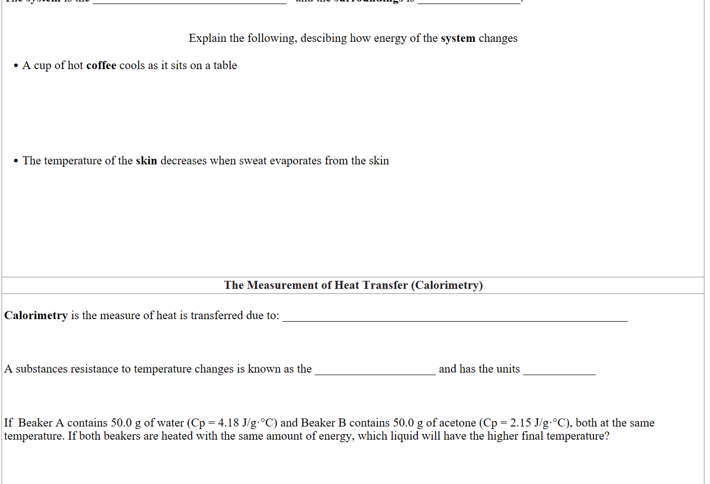 The system is the ________________________________   and the surroundings is _________________.


Explain the following, descibing how energy of the system changes

A cup of hot coffee cools as it sits on a table






The temperature of the skin decreases when sweat evaporates from the skin








The Measurement of Heat Transfer (Calorimetry)

Calorimetry is the measure of heat is transferred due to: _________________________________________________________



A substances resistance to temperature changes is known as the ____________________ and has the units ____________


                                  
If  Beaker A contains 50.0 g of water (Cp = 4.18 J/g·°C) and Beaker B contains 50.0 g of acetone (Cp = 2.15 J/g·°C), both at the same temperature. If both beakers are heated with the same amount of energy, which liquid will have the higher final temperature?




