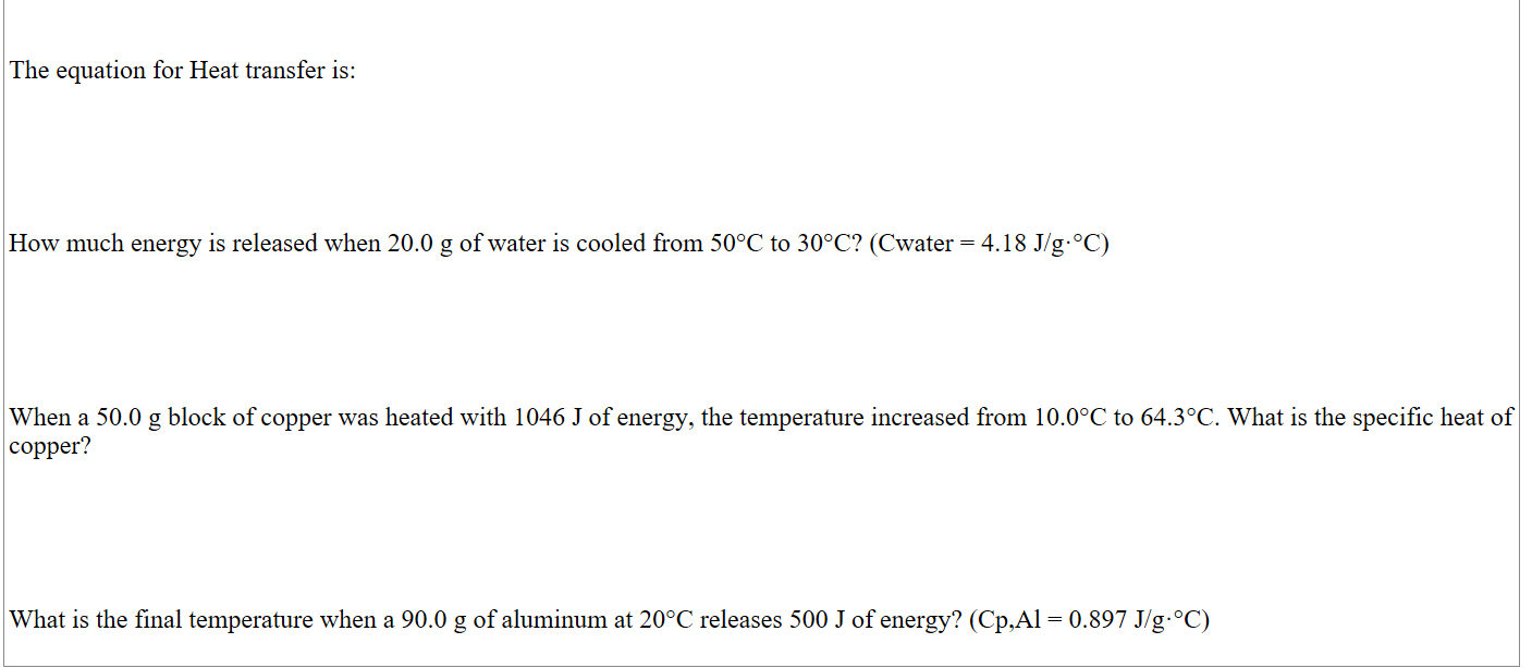 

The equation for Heat transfer is:       





How much energy is released when 20.0 g of water is cooled from 50°C to 30°C? (Cwater = 4.18 J/g·°C)





When a 50.0 g block of copper was heated with 1046 J of energy, the temperature increased from 10.0°C to 64.3°C. What is the specific heat of copper?





What is the final temperature when a 90.0 g of aluminum at 20°C releases 500 J of energy? (Cp,Al = 0.897 J/g·°C)

