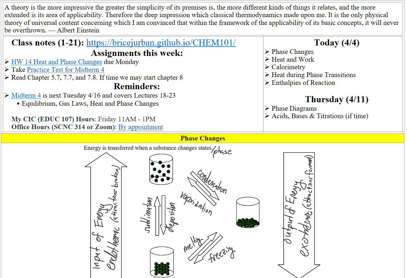 A theory is the more impressive the greater the simplicity of its premises is, the more different kinds of things it relates, and the more extended is its area of applicability. Therefore the deep impression which classical thermodynamics made upon me. It is the only physical theory of universal content concerning which I am convinced that within the framework of the applicability of its basic concepts, it will never be overthrown. — Albert Einstein
Class notes (1-21): https://bricejurban.github.io/CHEM101/ 
Assignments this week:
﷟HYPERLINK "https://boisestatecanvas.instructure.com/courses/28698/assignments/1016549"HW 14 Heat and Phase Changes due Monday
Take ﷟HYPERLINK "https://boisestatecanvas.instructure.com/courses/28698/modules/items/3048351"Practice Test for Midterm 4
Read Chapter 5.7, 7.7, and 7.8. If time we may start chapter 8 
Reminders:
﷟HYPERLINK "https://boisestatecanvas.instructure.com/courses/28698/assignments/967944"Midterm 4 is next Tuesday 4/16 and covers Lectures 18-23
Equilibrium, Gas Laws, Heat and Phase Changes

My CIC (EDUC 107) Hours: Friday 11AM - 1PM
Office Hours (SCNC 314 or Zoom): ﷟HYPERLINK "https://calendly.com/bricejurban/office-hours"By appointment
Today (4/4)
Phase Changes
Heat and Work
Calorimetry
Heat during Phase Transitions
Enthalpies of Reaction

Thursday (4/11)
Phase Diagrams
Acids, Bases & Titrations (if time)
Phase Changes
Untitled picture.png 
Ink Drawings
Ink Drawings
Ink Drawings
Ink Drawings
Ink Drawings
Ink Drawings
Ink Drawings
Ink Drawings
Ink Drawings
Ink Drawings
Ink Drawings
Ink Drawings
Ink Drawings
Ink Drawings
Ink Drawings
Ink Drawings
Ink Drawings
Ink Drawings
Ink Drawings
Ink Drawings
Ink Drawings
Ink Drawings
Ink Drawings
Ink Drawings
Ink Drawings
Ink Drawings
Ink Drawings
Ink Drawings
Ink Drawings
Ink Drawings
Ink Drawings
Ink Drawings
Ink Drawings
Ink Drawings
Ink Drawings
Ink Drawings
Ink Drawings
Ink Drawings
Ink Drawings
Ink Drawings
Ink Drawings
Ink Drawings
Ink Drawings
Ink Drawings
Ink Drawings
Ink Drawings
Ink Drawings
Ink Drawings
Ink Drawings
Ink Drawings
Ink Drawings
Ink Drawings
Ink Drawings
Ink Drawings
Ink Drawings
Ink Drawings
Ink Drawings
Ink Drawings
Ink Drawings
Ink Drawings
Ink Drawings
Ink Drawings
Ink Drawings
Ink Drawings
Ink Drawings
Ink Drawings
Ink Drawings
Ink Drawings
Ink Drawings
Ink Drawings
Ink Drawings
Ink Drawings
Ink Drawings
Ink Drawings
Ink Drawings
Ink Drawings
Ink Drawings
Ink Drawings
Ink Drawings
Ink Drawings
Ink Drawings
Ink Drawings
Ink Drawings
Ink Drawings
Ink Drawings
Ink Drawings
Ink Drawings
Ink Drawings
Ink Drawings
Ink Drawings
Ink Drawings
Ink Drawings
Ink Drawings
Ink Drawings
Ink Drawings
Ink Drawings
Ink Drawings
Ink Drawings
Ink Drawings
Ink Drawings
Ink Drawings
Ink Drawings
Ink Drawings
Ink Drawings
Ink Drawings
Ink Drawings
Ink Drawings
Ink Drawings
Ink Drawings
Ink Drawings
Ink Drawings
Ink Drawings
Ink Drawings
Ink Drawings
Ink Drawings
Ink Drawings
Ink Drawings
Ink Drawings
Ink Drawings
Ink Drawings
Ink Drawings
Ink Drawings
Ink Drawings
Ink Drawings
Ink Drawings
Ink Drawings
Ink Drawings
Ink Drawings
Ink Drawings
Ink Drawings
Ink Drawings
Ink Drawings
Ink Drawings
Ink Drawings
Ink Drawings
Ink Drawings
Ink Drawings
Ink Drawings
Ink Drawings
Ink Drawings
Ink Drawings
Ink Drawings
Ink Drawings
Ink Drawings
Ink Drawings
Ink Drawings
Ink Drawings
Ink Drawings
Ink Drawings
Ink Drawings
Ink Drawings
Ink Drawings
Ink Drawings
Ink Drawings
Ink Drawings
Ink Drawings
Ink Drawings
Ink Drawings
Ink Drawings
Ink Drawings
Ink Drawings
Ink Drawings
Ink Drawings
Ink Drawings
Ink Drawings
Ink Drawings
Ink Drawings
Ink Drawings
Ink Drawings
Ink Drawings
Ink Drawings
Ink Drawings
Ink Drawings
Ink Drawings
Ink Drawings
Ink Drawings
Ink Drawings
Ink Drawings
Ink Drawings
Ink Drawings
Ink Drawings
Ink Drawings
Ink Drawings
Ink Drawings
Ink Drawings
Ink Drawings
Ink Drawings
Ink Drawings
Ink Drawings
Ink Drawings
Ink Drawings
Ink Drawings
Ink Drawings
Ink Drawings
Ink Drawings
Ink Drawings
Ink Drawings
Ink Drawings
Ink Drawings
Ink Drawings
