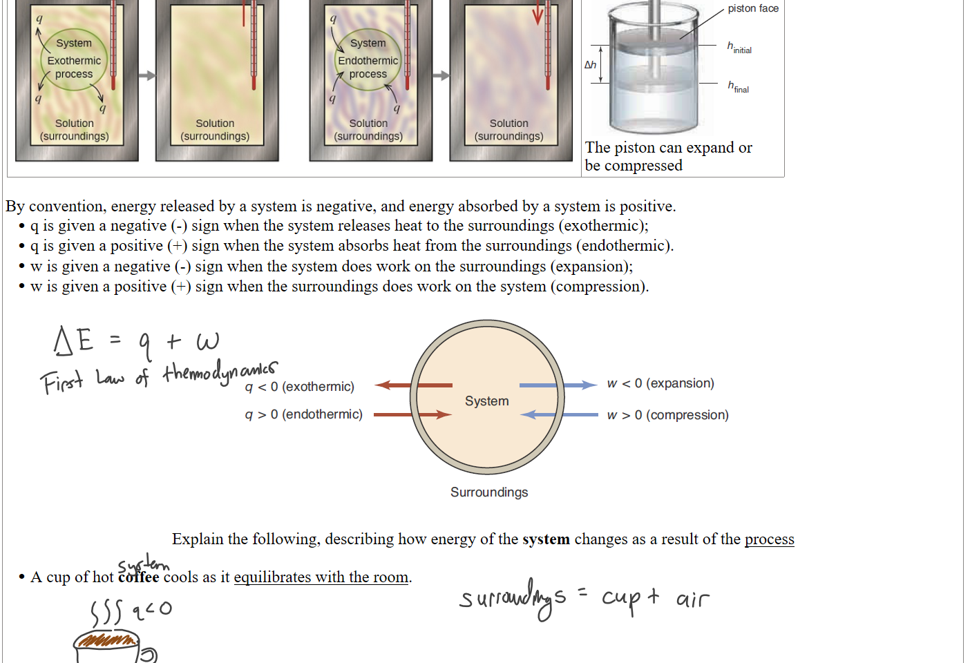 Untitled picture.png Machine generated alternative text:
q 
System 
Exothermic 
process 
Solution 
(surroundings) 
Temperature 
increased 
Solution 
(surroundings) 
q 
System 
Endothermic 
process 
q 
q 
Solution 
(surroundings) 
Temperature 
decreased 
Solution 
(surroundings) 
Untitled picture.png Machine generated alternative text:
Force (F) 
A = area Of 
face 
mal 
The piston can expand or
be compressed

By convention, energy released by a system is negative, and energy absorbed by a system is positive.
q is given a negative (-) sign when the system releases heat to the surroundings (exothermic); 
q is given a positive (+) sign when the system absorbs heat from the surroundings (endothermic).
w is given a negative (-) sign when the system does work on the surroundings (expansion); 
w is given a positive (+) sign when the surroundings does work on the system (compression).

Untitled picture.png Machine generated alternative text:
q < O (exothermic) 
q > O (endothermic) 
w < O (expansion) 
System 
w > O (compression) 
Surroundings 

Explain the following, describing how energy of the system changes as a result of the process

A cup of hot coffee cools as it equilibrates with the room.





Ink Drawings
Ink Drawings
Ink Drawings
Ink Drawings
Ink Drawings
Ink Drawings
Ink Drawings
Ink Drawings
Ink Drawings
Ink Drawings
Ink Drawings
Ink Drawings
Ink Drawings
Ink Drawings
Ink Drawings
Ink Drawings
Ink Drawings
Ink Drawings
Ink Drawings
Ink Drawings
Ink Drawings
Ink Drawings
Ink Drawings
Ink Drawings
Ink Drawings
Ink Drawings
Ink Drawings
Ink Drawings
Ink Drawings
Ink Drawings
Ink Drawings
Ink Drawings
Ink Drawings
Ink Drawings
Ink Drawings
Ink Drawings
Ink Drawings
Ink Drawings
Ink Drawings
Ink Drawings
Ink Drawings
Ink Drawings
Ink Drawings
Ink Drawings
Ink Drawings
Ink Drawings
Ink Drawings
Ink Drawings
Ink Drawings
Ink Drawings
Ink Drawings
Ink Drawings
Ink Drawings
Ink Drawings
Ink Drawings
Ink Drawings
Ink Drawings
Ink Drawings
Ink Drawings
Ink Drawings
Ink Drawings
Ink Drawings
Ink Drawings
Ink Drawings
Ink Drawings
Ink Drawings
Ink Drawings
Ink Drawings
Ink Drawings
Ink Drawings
Ink Drawings
Ink Drawings
Ink Drawings
Ink Drawings
Ink Drawings
Ink Drawings
Ink Drawings
Ink Drawings
Ink Drawings
Ink Drawings
