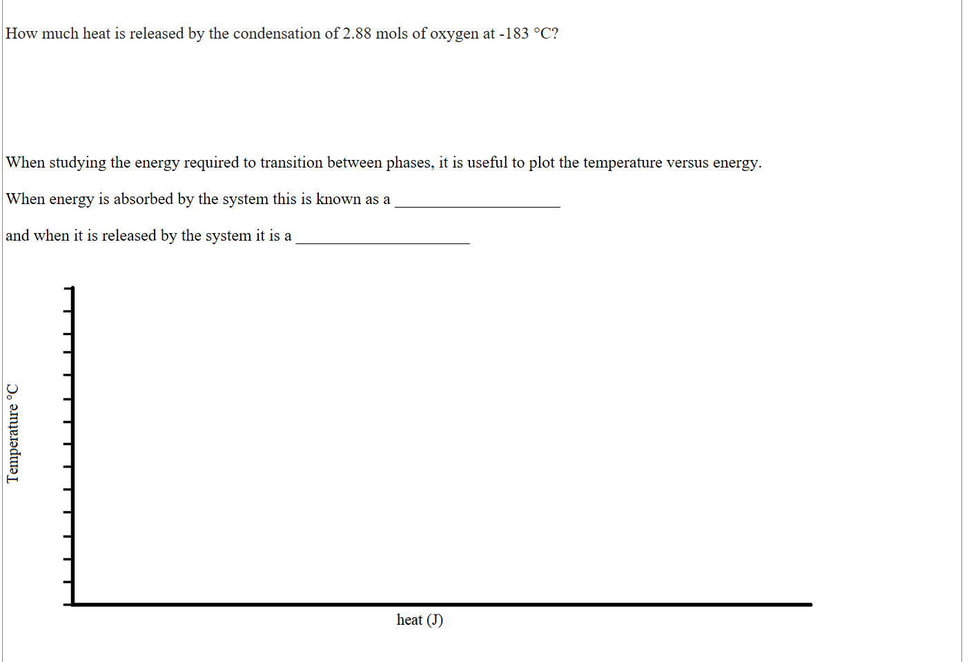 

How much heat is released by the condensation of 2.88 mols of oxygen at -183 °C?






When studying the energy required to transition between phases, it is useful to plot the temperature versus energy. 

When energy is absorbed by the system this is known as a ____________________ 

and when it is released by the system it is a _____________________


Untitled picture.png Machine generated alternative text:
heat (J) 


