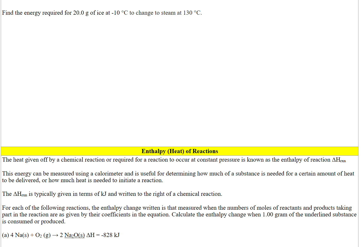 

Find the energy required for 20.0 g of ice at -10 °C to change to steam at 130 °C.



















Enthalpy (Heat) of Reactions
The heat given off by a chemical reaction or required for a reaction to occur at constant pressure is known as the enthalpy of reaction ΔHrxn

This energy can be measured using a calorimeter and is useful for determining how much of a substance is needed for a certain amount of heat to be delivered, or how much heat is needed to initiate a reaction. 

The ΔHrxn is typically given in terms of kJ and written to the right of a chemical reaction. 

For each of the following reactions, the enthalpy change written is that measured when the numbers of moles of reactants and products taking part in the reaction are as given by their coefficients in the equation. Calculate the enthalpy change when 1.00 gram of the underlined substance
is consumed or produced.

(a) 4 Na(s) + O2 (g) → 2 Na2O(s) ΔH = -828 kJ


