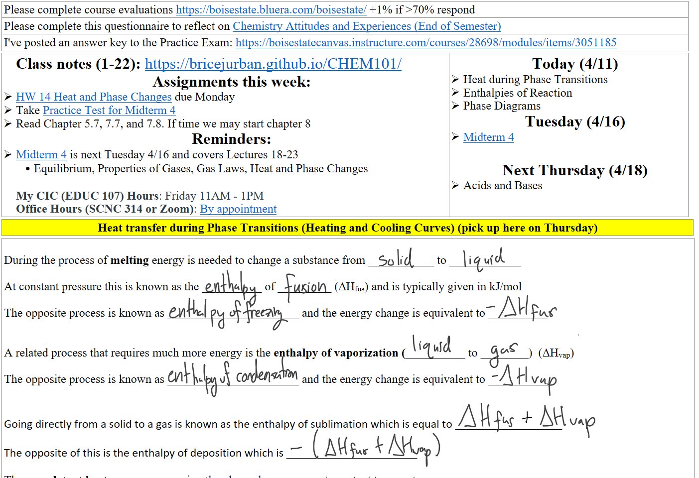 Please complete course evaluations https://boisestate.bluera.com/boisestate/ +1% if >70% respond
Please complete this questionnaire to reflect on ﷟HYPERLINK "https://boisestatecanvas.instructure.com/courses/28698/assignments/923957"Chemistry Attitudes and Experiences (End of Semester)
I've posted an answer key to the Practice Exam: https://boisestatecanvas.instructure.com/courses/28698/modules/items/3051185
Class notes (1-22): https://bricejurban.github.io/CHEM101/ 
Assignments this week:
﷟HYPERLINK "https://boisestatecanvas.instructure.com/courses/28698/assignments/1016549"HW 14 Heat and Phase Changes due Monday
Take ﷟HYPERLINK "https://boisestatecanvas.instructure.com/courses/28698/modules/items/3048351"Practice Test for Midterm 4
Read Chapter 5.7, 7.7, and 7.8. If time we may start chapter 8 
Reminders:
﷟HYPERLINK "https://boisestatecanvas.instructure.com/courses/28698/assignments/967944"Midterm 4 is next Tuesday 4/16 and covers Lectures 18-23
Equilibrium, Properties of Gases, Gas Laws, Heat and Phase Changes

My CIC (EDUC 107) Hours: Friday 11AM - 1PM
Office Hours (SCNC 314 or Zoom): ﷟HYPERLINK "https://calendly.com/bricejurban/office-hours"By appointment
Today (4/11)
Heat during Phase Transitions
Enthalpies of Reaction
Phase Diagrams
Tuesday (4/16)
﷟HYPERLINK "https://boisestatecanvas.instructure.com/courses/28698/assignments/967944"Midterm 4

Next Thursday (4/18)
Acids and Bases
Heat transfer during Phase Transitions (Heating and Cooling Curves) (pick up here on Thursday)
 
During the process of melting energy is needed to change a substance from ___________ to ____________

At constant pressure this is known as the __________ of _________ (ΔHfus) and is typically given in kJ/mol 

The opposite process is known as ______________________ and the energy change is equivalent to __________


A related process that requires much more energy is the enthalpy of vaporization (__________ to ________)  (ΔHvap)

The opposite process is known as ______________________ and the energy change is equivalent to __________



Going directly from a solid to a gas is known as the enthalpy of sublimation which is equal to __________________

The opposite of this is the enthalpy of deposition which is ______________________

These are latent heat processes meaning the phase change occur at constant temperature
Ink Drawings
Ink Drawings
Ink Drawings
Ink Drawings
Ink Drawings
Ink Drawings
Ink Drawings
Ink Drawings
Ink Drawings
Ink Drawings
Ink Drawings
Ink Drawings
Ink Drawings
Ink Drawings
Ink Drawings
Ink Drawings
Ink Drawings
Ink Drawings
Ink Drawings
Ink Drawings
Ink Drawings
Ink Drawings
Ink Drawings
Ink Drawings
Ink Drawings
Ink Drawings
Ink Drawings
Ink Drawings
Ink Drawings
Ink Drawings
Ink Drawings
Ink Drawings
Ink Drawings
Ink Drawings
Ink Drawings
Ink Drawings
Ink Drawings
Ink Drawings
Ink Drawings
Ink Drawings
Ink Drawings
Ink Drawings
Ink Drawings
Ink Drawings
Ink Drawings
Ink Drawings
Ink Drawings
Ink Drawings
Ink Drawings
Ink Drawings
Ink Drawings
Ink Drawings
Ink Drawings
Ink Drawings
Ink Drawings
Ink Drawings
Ink Drawings
Ink Drawings
Ink Drawings
Ink Drawings
Ink Drawings
Ink Drawings
Ink Drawings
Ink Drawings
Ink Drawings
Ink Drawings
Ink Drawings
Ink Drawings
Ink Drawings
Ink Drawings
Ink Drawings
Ink Drawings
Ink Drawings
Ink Drawings
Ink Drawings
Ink Drawings
Ink Drawings
Ink Drawings
Ink Drawings
Ink Drawings
Ink Drawings
Ink Drawings
Ink Drawings
Ink Drawings
Ink Drawings
Ink Drawings
Ink Drawings
Ink Drawings
Ink Drawings
Ink Drawings
Ink Drawings
Ink Drawings
Ink Drawings
Ink Drawings
Ink Drawings
Ink Drawings
Ink Drawings
Ink Drawings
Ink Drawings
Ink Drawings
Ink Drawings
Ink Drawings
Ink Drawings
Ink Drawings
Ink Drawings
Ink Drawings
Ink Drawings
Ink Drawings
Ink Drawings
Ink Drawings
Ink Drawings
Ink Drawings
Ink Drawings
Ink Drawings
Ink Drawings
Ink Drawings
Ink Drawings
Ink Drawings
Ink Drawings
Ink Drawings
Ink Drawings
Ink Drawings
Ink Drawings
Ink Drawings
Ink Drawings
Ink Drawings
Ink Drawings
Ink Drawings
Ink Drawings
Ink Drawings
Ink Drawings
Ink Drawings
Ink Drawings
Ink Drawings
Ink Drawings
Ink Drawings
Ink Drawings
Ink Drawings
Ink Drawings
Ink Drawings
Ink Drawings
Ink Drawings
Ink Drawings
Ink Drawings
Ink Drawings
Ink Drawings
Ink Drawings
Ink Drawings
Ink Drawings
Ink Drawings
Ink Drawings
Ink Drawings
Ink Drawings
Ink Drawings
