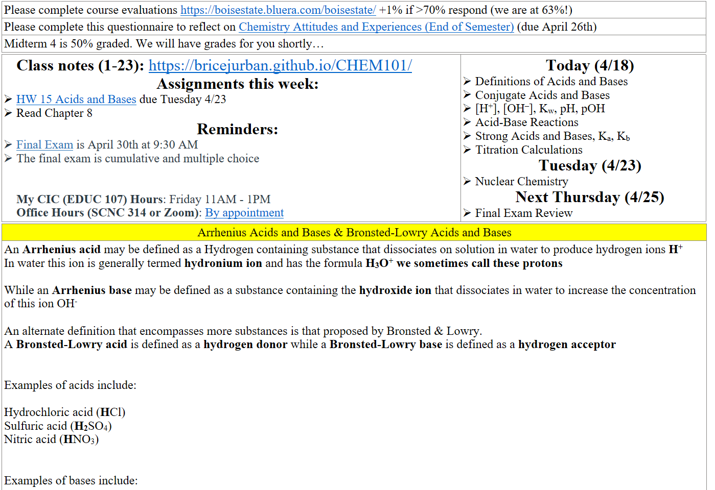 Please complete course evaluations https://boisestate.bluera.com/boisestate/ +1% if >70% respond (we are at 63%!)
Please complete this questionnaire to reflect on ﷟HYPERLINK "https://boisestatecanvas.instructure.com/courses/28698/assignments/923957"Chemistry Attitudes and Experiences (End of Semester) (due April 26th)
Midterm 4 is 50% graded. We will have grades for you shortly…
Class notes (1-23): https://bricejurban.github.io/CHEM101/ 
Assignments this week:
﷟HYPERLINK "https://boisestatecanvas.instructure.com/courses/28698/modules/items/3067394"HW 15 Acids and Bases due Tuesday 4/23
Read Chapter 8
Reminders:
﷟HYPERLINK "https://boisestatecanvas.instructure.com/courses/28698/assignments/967954"Final Exam is April 30th at 9:30 AM
The final exam is cumulative and multiple choice


My CIC (EDUC 107) Hours: Friday 11AM - 1PM
Office Hours (SCNC 314 or Zoom): ﷟HYPERLINK "https://calendly.com/bricejurban/office-hours"By appointment
Today (4/18)
Definitions of Acids and Bases
Conjugate Acids and Bases
[H+], [OH–], Kw, pH, pOH
Acid-Base Reactions
Strong Acids and Bases, Ka, Kb
Titration Calculations
Tuesday (4/23)
Nuclear Chemistry
Next Thursday (4/25)
Final Exam Review
Arrhenius Acids and Bases & Bronsted-Lowry Acids and Bases
An Arrhenius acid may be defined as a Hydrogen containing substance that dissociates on solution in water to produce hydrogen ions H+
In water this ion is generally termed hydronium ion and has the formula H3O+ we sometimes call these protons

While an Arrhenius base may be defined as a substance containing the hydroxide ion that dissociates in water to increase the concentration of this ion OH-

An alternate definition that encompasses more substances is that proposed by Bronsted & Lowry.
A Bronsted-Lowry acid is defined as a hydrogen donor while a Bronsted-Lowry base is defined as a hydrogen acceptor


Examples of acids include: 

Hydrochloric acid (HCl)
Sulfuric acid (H2SO4)
Nitric acid (HNO3)



Examples of bases include: 

