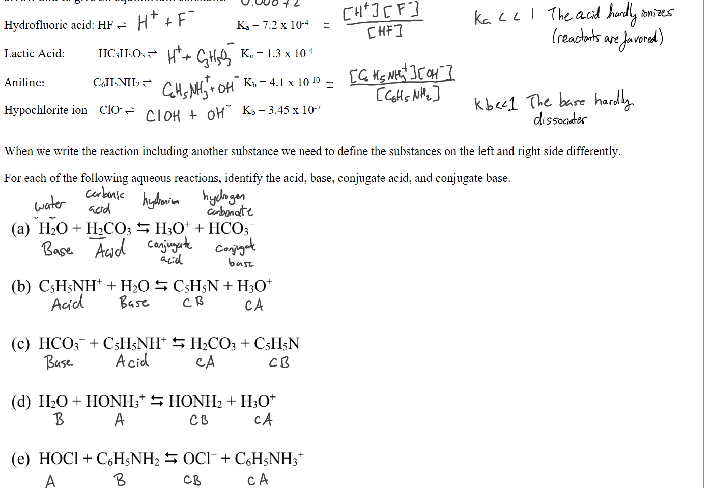 However, many acids and bases only undergo partial dissociation and are termed weak In these situations its most appropriate to use the ⇌ arrow and to give an equilibrium constant.

Hydrofluoric acid: HF ⇌                                         Ka = 7.2 x 10-4
 
Lactic Acid:           HC3H5O3 ⇌                               Ka = 1.3 x 10-4

Aniline:                  C6H5NH2 ⇌                                  Kb = 4.1 x 10-10

Hypochlorite ion    ClO- ⇌                                        Kb = 3.45 x 10-7


When we write the reaction including another substance we need to define the substances on the left and right side differently.

For each of the following aqueous reactions, identify the acid, base, conjugate acid, and conjugate base.



Untitled picture.png Machine generated alternative text:
(a) H20 + H2C03 = H30 + HC03- 
(b) C5H5NH + H20 C5H5N + H30 
(c) I-ICC)3- + C5H5NH H2C03 + C5H5N 
(d) H20 + HONH3 = HONH2 + 1130 
(e) HOCI + C6H5NH2 OCI- + C6H5NH3 

Ink Drawings
Ink Drawings
Ink Drawings
Ink Drawings
Ink Drawings
Ink Drawings
Ink Drawings
Ink Drawings
Ink Drawings
Ink Drawings
Ink Drawings
Ink Drawings
Ink Drawings
Ink Drawings
Ink Drawings
Ink Drawings
Ink Drawings
Ink Drawings
Ink Drawings
Ink Drawings
Ink Drawings
Ink Drawings
Ink Drawings
Ink Drawings
Ink Drawings
Ink Drawings
Ink Drawings
Ink Drawings
Ink Drawings
Ink Drawings
Ink Drawings
Ink Drawings
Ink Drawings
Ink Drawings
Ink Drawings
Ink Drawings
Ink Drawings
Ink Drawings
Ink Drawings
Ink Drawings
Ink Drawings
Ink Drawings
Ink Drawings
Ink Drawings
Ink Drawings
Ink Drawings
Ink Drawings
Ink Drawings
Ink Drawings
Ink Drawings
Ink Drawings
Ink Drawings
Ink Drawings
Ink Drawings
Ink Drawings
Ink Drawings
Ink Drawings
Ink Drawings
Ink Drawings
Ink Drawings
Ink Drawings
Ink Drawings
Ink Drawings
Ink Drawings
Ink Drawings
Ink Drawings
Ink Drawings
Ink Drawings
Ink Drawings
Ink Drawings
Ink Drawings
Ink Drawings
Ink Drawings
Ink Drawings
Ink Drawings
Ink Drawings
Ink Drawings
Ink Drawings
Ink Drawings
Ink Drawings
Ink Drawings
Ink Drawings
Ink Drawings
Ink Drawings
Ink Drawings
Ink Drawings
Ink Drawings
Ink Drawings
Ink Drawings
Ink Drawings
Ink Drawings
Ink Drawings
Ink Drawings
Ink Drawings
Ink Drawings
Ink Drawings
Ink Drawings
Ink Drawings
Ink Drawings
Ink Drawings
Ink Drawings
Ink Drawings
Ink Drawings
Ink Drawings
Ink Drawings
Ink Drawings
Ink Drawings
Ink Drawings
Ink Drawings
Ink Drawings
Ink Drawings
Ink Drawings
Ink Drawings
Ink Drawings
Ink Drawings
Ink Drawings
Ink Drawings
Ink Drawings
Ink Drawings
Ink Drawings
Ink Drawings
Ink Drawings
Ink Drawings
Ink Drawings
Ink Drawings
Ink Drawings
Ink Drawings
Ink Drawings
Ink Drawings
Ink Drawings
Ink Drawings
Ink Drawings
Ink Drawings
Ink Drawings
Ink Drawings
Ink Drawings
Ink Drawings
Ink Drawings
Ink Drawings
Ink Drawings
Ink Drawings
Ink Drawings
Ink Drawings
Ink Drawings
Ink Drawings
Ink Drawings
Ink Drawings
Ink Drawings
Ink Drawings
Ink Drawings
Ink Drawings
Ink Drawings
Ink Drawings
Ink Drawings
Ink Drawings
Ink Drawings
Ink Drawings
Ink Drawings
Ink Drawings
Ink Drawings
Ink Drawings
Ink Drawings
Ink Drawings
Ink Drawings
Ink Drawings
Ink Drawings
Ink Drawings
Ink Drawings
Ink Drawings
Ink Drawings
Ink Drawings
Ink Drawings
Ink Drawings
Ink Drawings
Ink Drawings
Ink Drawings
Ink Drawings
Ink Drawings
Ink Drawings
Ink Drawings
Ink Drawings
Ink Drawings
Ink Drawings
Ink Drawings
Ink Drawings
Ink Drawings
Ink Drawings
Ink Drawings
Ink Drawings
Ink Drawings
Ink Drawings
Ink Drawings
Ink Drawings
Ink Drawings
Ink Drawings
Ink Drawings
Ink Drawings
Ink Drawings
Ink Drawings
Ink Drawings
Ink Drawings
Ink Drawings
Ink Drawings
Ink Drawings
Ink Drawings
Ink Drawings
Ink Drawings
Ink Drawings
Ink Drawings
Ink Drawings
Ink Drawings
Ink Drawings
Ink Drawings
Ink Drawings
Ink Drawings
Ink Drawings
Ink Drawings
Ink Drawings
Ink Drawings
Ink Drawings
Ink Drawings
Ink Drawings
Ink Drawings
Ink Drawings
Ink Drawings
Ink Drawings
Ink Drawings
Ink Drawings
Ink Drawings
Ink Drawings
Ink Drawings
Ink Drawings
Ink Drawings
Ink Drawings
Ink Drawings
Ink Drawings
Ink Drawings
Ink Drawings
Ink Drawings
Ink Drawings
Ink Drawings
Ink Drawings
Ink Drawings
Ink Drawings
Ink Drawings
Ink Drawings
Ink Drawings
Ink Drawings
Ink Drawings
Ink Drawings
Ink Drawings
Ink Drawings
Ink Drawings
Ink Drawings
Ink Drawings
Ink Drawings
Ink Drawings
Ink Drawings
Ink Drawings
Ink Drawings
Ink Drawings
Ink Drawings
Ink Drawings
Ink Drawings
Ink Drawings
Ink Drawings
Ink Drawings
Ink Drawings
Ink Drawings
Ink Drawings
Ink Drawings
Ink Drawings
Ink Drawings
Ink Drawings
Ink Drawings
Ink Drawings
Ink Drawings
Ink Drawings
Ink Drawings
Ink Drawings
Ink Drawings
Ink Drawings
Ink Drawings
Ink Drawings
Ink Drawings
Ink Drawings
Ink Drawings
Ink Drawings
Ink Drawings
Ink Drawings
Ink Drawings
Ink Drawings
Ink Drawings
Ink Drawings
Ink Drawings
Ink Drawings
Ink Drawings
Ink Drawings
Ink Drawings
Ink Drawings
Ink Drawings
Ink Drawings
Ink Drawings
Ink Drawings
Ink Drawings
Ink Drawings
Ink Drawings
Ink Drawings
Ink Drawings
Ink Drawings
Ink Drawings
Ink Drawings
Ink Drawings
Ink Drawings
Ink Drawings
Ink Drawings
Ink Drawings
Ink Drawings
Ink Drawings
Ink Drawings
Ink Drawings
Ink Drawings
Ink Drawings
Ink Drawings
Ink Drawings
Ink Drawings
Ink Drawings
Ink Drawings
Ink Drawings
Ink Drawings
Ink Drawings
Ink Drawings
Ink Drawings
Ink Drawings
Ink Drawings
Ink Drawings
Ink Drawings
Ink Drawings
Ink Drawings
Ink Drawings
Ink Drawings
Ink Drawings
Ink Drawings
Ink Drawings
Ink Drawings
Ink Drawings
Ink Drawings
Ink Drawings
Ink Drawings
Ink Drawings
Ink Drawings
Ink Drawings
Ink Drawings
Ink Drawings
Ink Drawings
Ink Drawings
Ink Drawings
Ink Drawings
Ink Drawings
Ink Drawings
Ink Drawings
Ink Drawings
Ink Drawings
Ink Drawings
Ink Drawings
Ink Drawings
Ink Drawings
