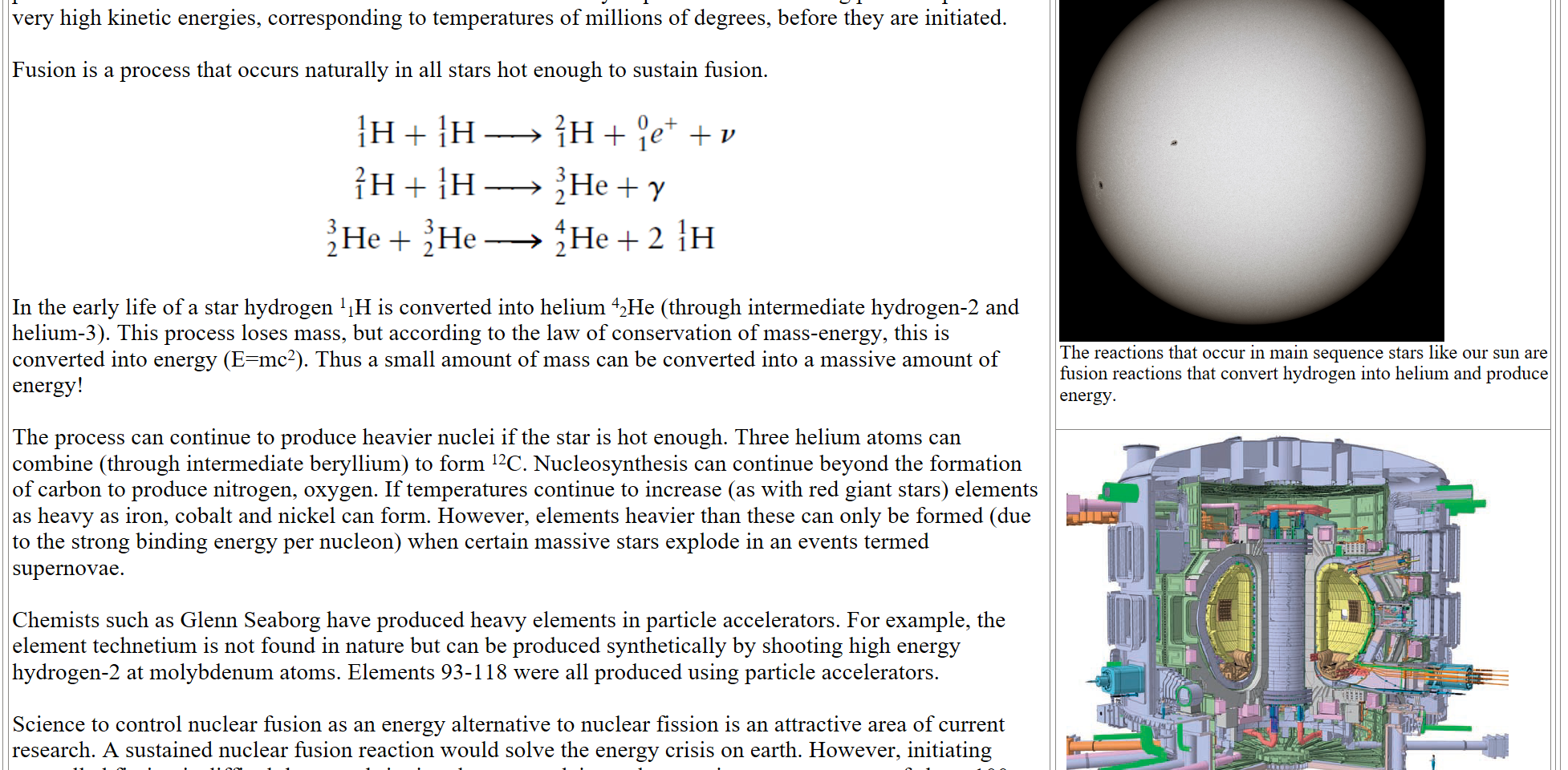 Nuclear fusion is the union of two light nuclides to form a heavier nuclide with the release of energy. Fusion processes are often called thermonuclear reactions because they require that the colliding particles possess very high kinetic energies, corresponding to temperatures of millions of degrees, before they are initiated.Fusion is a process that occurs naturally in all stars hot enough to sustain fusion. 

Untitled picture.png 
In the early life of a star hydrogen 11H is converted into helium 42He (through intermediate hydrogen-2 and helium-3). This process loses mass, but according to the law of conservation of mass-energy, this is converted into energy (E=mc2). Thus a small amount of mass can be converted into a massive amount of energy!The process can continue to produce heavier nuclei if the star is hot enough. Three helium atoms can combine (through intermediate beryllium) to form 12C. Nucleosynthesis can continue beyond the formation of carbon to produce nitrogen, oxygen. If temperatures continue to increase (as with red giant stars) elements as heavy as iron, cobalt and nickel can form. However, elements heavier than these can only be formed (due to the strong binding energy per nucleon) when certain massive stars explode in an events termed supernovae. Chemists such as Glenn Seaborg have produced heavy elements in particle accelerators. For example, the element technetium is not found in nature but can be produced synthetically by shooting high energy hydrogen-2 at molybdenum atoms. Elements 93-118 were all produced using particle accelerators.Science to control nuclear fusion as an energy alternative to nuclear fission is an attractive area of current research. A sustained nuclear fusion reaction would solve the energy crisis on earth. However, initiating controlled fission is difficult because bringing the two nuclei together requires a temperature of about 100 million K. Magnetic confinement fusion such as the International Thermonuclear Fusion Reactor tokamak shown below are candidates for fusion reactors.
The_Sun_in_white_light.jpg 
The reactions that occur in main sequence stars like our sun are fusion reactions that convert hydrogen into helium and produce energy.

Untitled picture.png 
