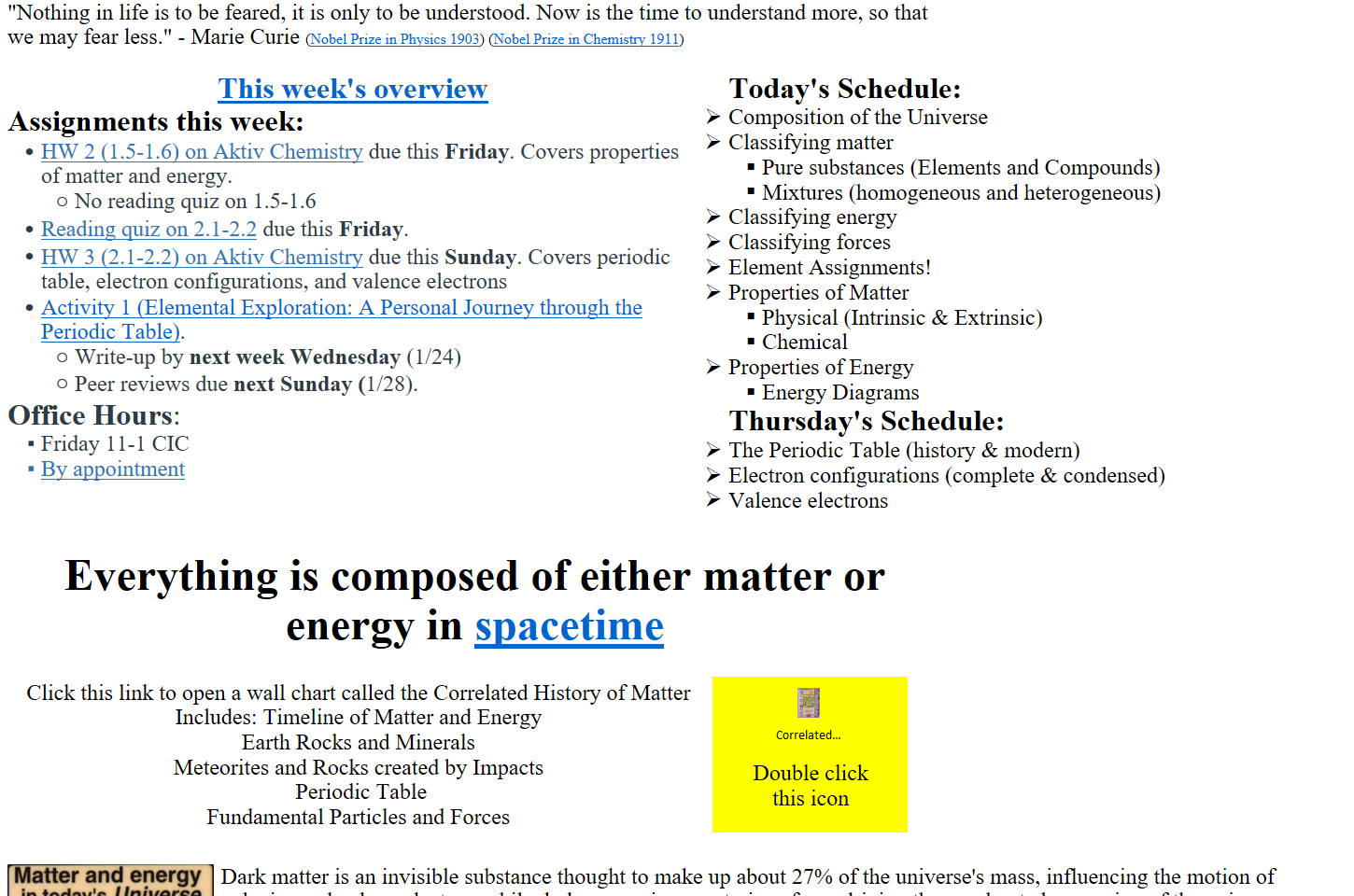 "Nothing in life is to be feared, it is only to be understood. Now is the time to understand more, so that we may fear less." - Marie Curie (﷟HYPERLINK "https://www.nobelprize.org/prizes/physics/1903/ceremony-speech/"Nobel Prize in Physics 1903) (﷟HYPERLINK "https://www.nobelprize.org/prizes/chemistry/1911/ceremony-speech/"Nobel Prize in Chemistry 1911)

﷟HYPERLINK "https://boisestatecanvas.instructure.com/courses/28698/discussion_topics/653846"This week's overview
Assignments this week:
﷟HYPERLINK "https://boisestatecanvas.instructure.com/courses/28698/assignments/984054"HW 2 (1.5-1.6) on Aktiv Chemistry due this Friday. Covers properties of matter and energy. 
No reading quiz on 1.5-1.6
﷟HYPERLINK "https://boisestatecanvas.instructure.com/courses/28698/assignments/984555"Reading quiz on 2.1-2.2 due this Friday.
﷟HYPERLINK "https://boisestatecanvas.instructure.com/courses/28698/assignments/984618"HW 3 (2.1-2.2) on Aktiv Chemistry due this Sunday. Covers periodic table, electron configurations, and valence electrons
﷟HYPERLINK "https://boisestatecanvas.instructure.com/courses/28698/assignments/984055"Activity 1 (Elemental Exploration: A Personal Journey through the Periodic Table).
Write-up by next week Wednesday (1/24)
Peer reviews due next Sunday (1/28).
Office Hours: 
Friday 11-1 CIC 
﷟HYPERLINK "https://calendly.com/bricejurban/office-hours"By appointment
Today's Schedule:
Composition of the Universe
Classifying matter
Pure substances (Elements and Compounds)
Mixtures (homogeneous and heterogeneous)
Classifying energy
Classifying forces
Element Assignments!
Properties of Matter
Physical (Intrinsic & Extrinsic)
Chemical
Properties of Energy
Energy Diagrams
Thursday's Schedule:
The Periodic Table (history & modern)
Electron configurations (complete & condensed)
Valence electrons

Everything is composed of either matter or energy in ﷟HYPERLINK "https://youtu.be/u8lx19V7SNg?si=Q1W1DK9Z0ktZ4gQs"spacetime

Click this link to open a wall chart called the Correlated History of Matter
Includes: Timeline of Matter and Energy
Earth Rocks and Minerals
Meteorites and Rocks created by Impacts
 Periodic Table
Fundamental Particles and Forces
Double click 
this icon

Untitled picture.png Matter and energy 
in toda Is Universe 
Dark Energy 65% 
Dark Matter 30% 
Free Hydrogen 
4% 
and Helium 
Stars 
0.5% 
Heavy Elements 0.03% 
Dark matter is an invisible substance thought to make up about 27% of the universe's mass, influencing the motion of galaxies and galaxy clusters, while dark energy is a mysterious force driving the accelerated expansion of the universe, comprising about 68% of the universe's total energy content.
