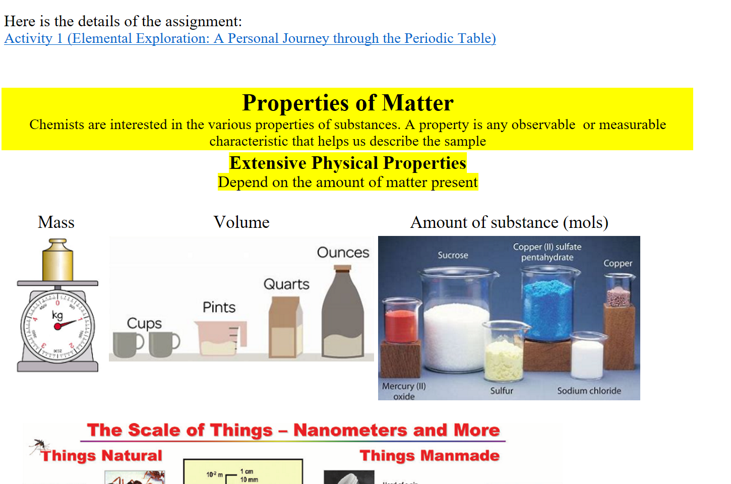 
Here is the details of the assignment:
﷟HYPERLINK "https://boisestatecanvas.instructure.com/courses/28698/assignments/984055"Activity 1 (Elemental Exploration: A Personal Journey through the Periodic Table)



Properties of Matter
Chemists are interested in the various properties of substances. A property is any observable  or measurable characteristic that helps us describe the sample
Extensive Physical Properties
Depend on the amount of matter present

Mass
Volume
Amount of substance (mols)
Untitled picture.png 

Untitled picture.png sdno 
Sli-l!d 
saouno 
Untitled picture.png um p/ geauad 
01) 'ö•dd03 

The-relative-size-scale-of-macro-micro-and-nanoscopic-objects-reproduced-with.png The Scale of Things — Nanometers and More 
Ahings Natural 
Things Manmade 
Oust mite 
— urn 
bbod 
—10 nm diaræk 
—2, ntn 
- 5 mm 
ash 
- lcm pm 
AT P synthea 
Atoms of sue' 
0078 nm 
10-0 m 
0.1 mm 
IDOpm 
10 
I nanometers = 
I micronMcr 
0.1 pm 
m run 
I nanometer (nm) 
i 
0.1 nm 
Head of a 
1-2mm 
O prn w'de 
2) 
x •ray 
structure 
c of iron on co 
positicn•d one at a time with an "tip 
14 
The Challenge 
ItRtl 
make 
buckyban 
nanotube 
-1.3 
