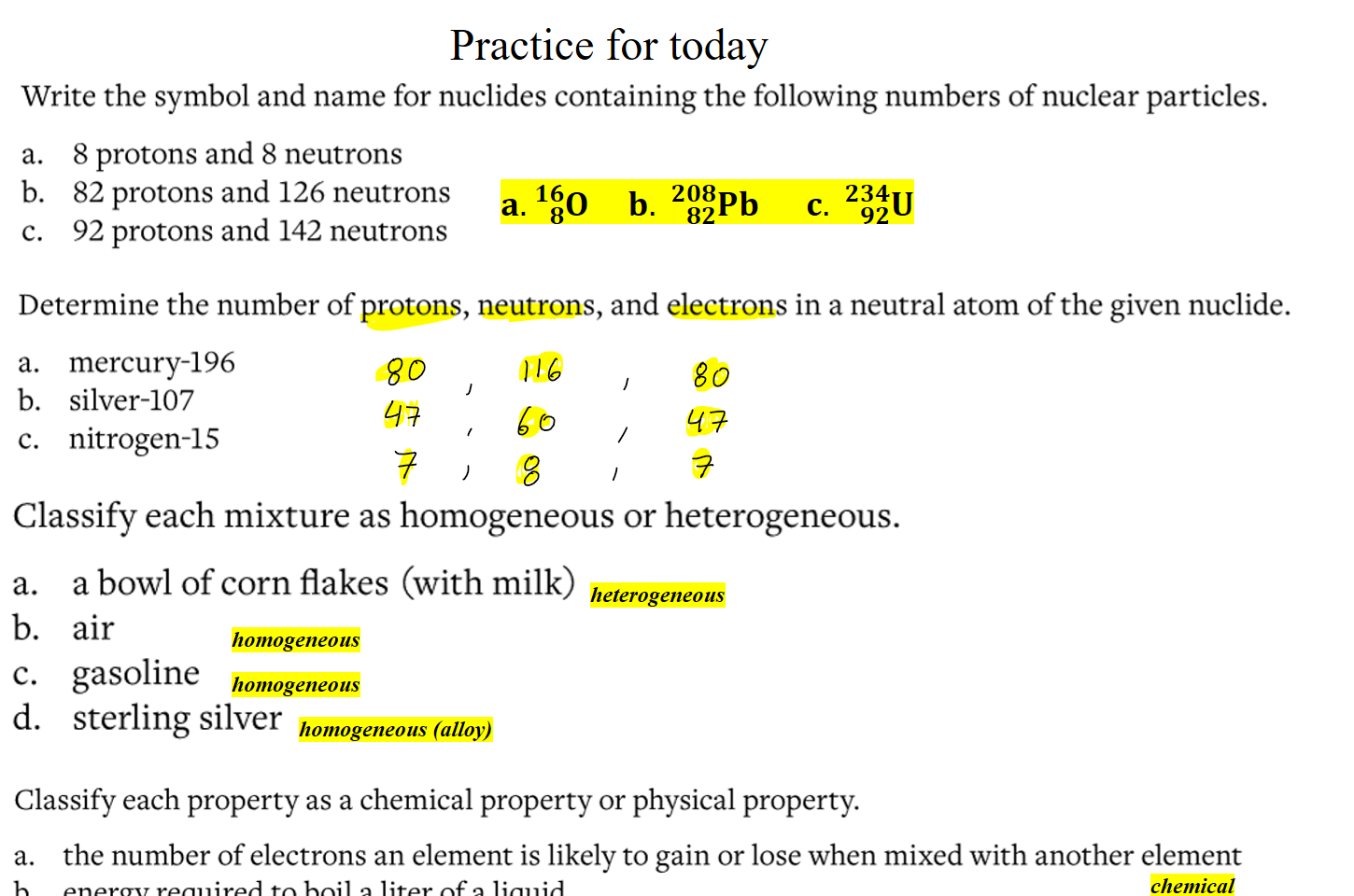 
Practice for today
Untitled picture.png Write the symbol and name for nuclides containing the following numbers of nuclear particles. 
a. 8 protons and 8 neutrons 
b. 82 protons and 126 neutrons 
c. 92 protons and 142 neutrons 

Untitled picture.png Determine the number of protons, neutrons, and electrons in a neutral atom ofthe given nuclide. 
a. mercury-196 
b. silver-107 
c. nitrogen-15 

Untitled picture.png Classify each mixture as homogeneous or heterogeneous. 
a. 
b. 
c. 
d. 
a bowl of corn flakes (with milk) 
air 
gasoline 
sterling silver 

Untitled picture.png Classify each property as a chemical property or physical property. 
a. 
b. 
c. 
d. 
the number of electrons an element is likely to gain or lose when mixed with another element 
energy required to boil a liter of a liquid 
how easily a substance cracks when struck 
the ability of a substance to react with water 
Ink Drawings
Ink Drawings
Ink Drawings
Ink Drawings
Ink Drawings
Ink Drawings
Ink Drawings
Ink Drawings
Ink Drawings
Ink Drawings
Ink Drawings
Ink Drawings
Ink Drawings
Ink Drawings
Ink Drawings
Ink Drawings
Ink Drawings
Ink Drawings
Ink Drawings
Ink Drawings
Ink Drawings
Ink Drawings
Ink Drawings
Ink Drawings
Ink Drawings
Ink Drawings
Ink Drawings
Ink Drawings
Ink Drawings
Ink Drawings
Ink Drawings
heterogeneous
homogeneous
homogeneous
homogeneous (alloy)
chemical
𝐚. ﷐𝟖﷮𝟏𝟔﷮𝐎﷯     𝐛.  ﷐𝟖𝟐﷮𝟐𝟎𝟖﷮𝐏𝐛﷯      𝐜.  ﷐𝟗𝟐﷮𝟐𝟑𝟒﷮𝐔﷯
Ink Drawings
Ink Drawings
Ink Drawings
Ink Drawings
Ink Drawings
Ink Drawings
Ink Drawings
Ink Drawings
Ink Drawings
Ink Drawings
Ink Drawings
Ink Drawings
