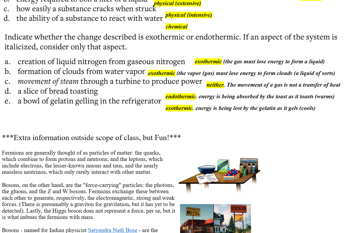 Untitled picture.png Classify each property as a chemical property or physical property. 
a. 
b. 
c. 
d. 
the number of electrons an element is likely to gain or lose when mixed with another element 
energy required to boil a liter of a liquid 
how easily a substance cracks when struck 
the ability of a substance to react with water 

Untitled picture.png Indicate whether the change described is exothermic or endothermic. If an aspect of the system is 
italicized, consider only that aspect. 
a. 
b. 
c. 
d. 
e. 
creation of liquid nitrogen from gaseous nitrogen 
formation of clouds from water vapor 
movement of steam through a turbine to produce power 
a slice of bread toasting 
a bowl of gelatin gelling in the refrigerator 




***Extra information outside scope of class, but Fun!***

Fermions are generally thought of as particles of matter: the quarks, which combine to form protons and neutrons; and the leptons, which include electrons, the lesser-known muons and taus, and the nearly massless neutrinos, which only rarely interact with other matter.

Bosons, on the other hand, are the "force-carrying" particles: the photons, the gluons, and the Z and W bosons. Fermions exchange these between each other to generate, respectively, the electromagnetic, strong and weak forces. (There is presumably a graviton for gravitation, but it has yet to be detected). Lastly, the Higgs boson does not represent a force, per se, but it is what imbues the fermions with mass.

Bosons - named for Indian physicist ﷟HYPERLINK "https://en.wikipedia.org/wiki/Satyendra_Nath_Bose"Satyendra Nath Bose - are the conformists of the particle world, and photons their poster child. Technically speaking, they "show an enhanced probability to be in the same quantum state," ﷟HYPERLINK "https://www.nobelprize.org/prizes/physics/2004/wilczek/biographical/"Wilczek says. "More colloquially," he adds, "you might say they like to do the same thing." Think of a laser beam: It's made of countless photons all moving in the same direction, exhibiting the same color. They cooperate, in a sense.

stew.jpg Forceful Spices 
all 5! 
QUARKS 
 
FermionBoson1.png 
chemical
chemical
physical (extensive)
physical (intensive)
exothermic (the gas must lose energy to form a liquid)
exothermic (the vapor (gas) must lose energy to form clouds (a liquid of sorts)
neither. The movement of a gas is not a transfer of heat
endothermic. energy is being absorbed by the toast as it toasts (warms)
exothermic. energy is being lost by the gelatin as it gels (cools)
