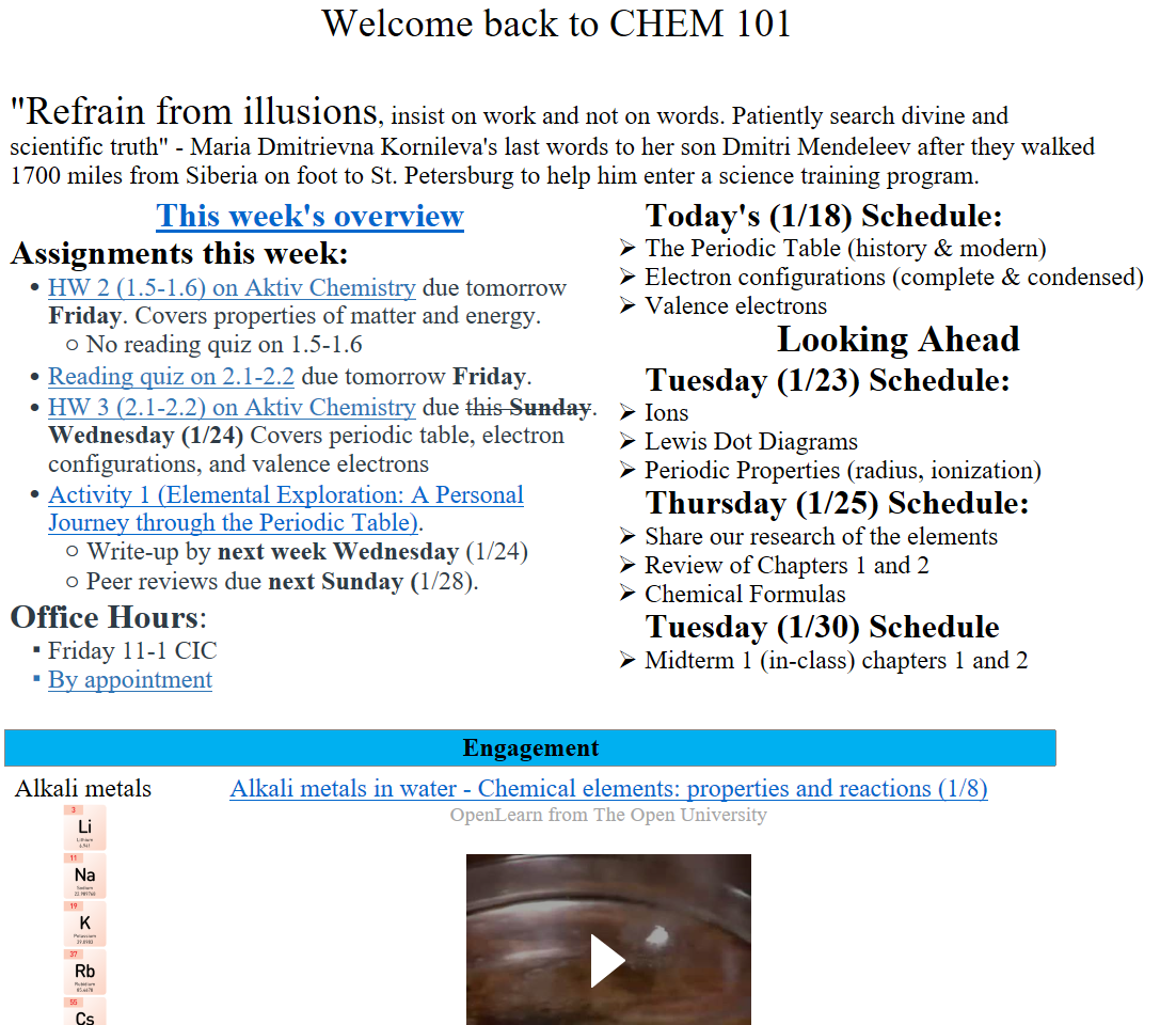 Welcome back to CHEM 101

"Refrain from illusions, insist on work and not on words. Patiently search divine and scientific truth" - Maria Dmitrievna Kornileva's last words to her son Dmitri Mendeleev after they walked 1700 miles from Siberia on foot to St. Petersburg to help him enter a science training program.
﷟HYPERLINK "https://boisestatecanvas.instructure.com/courses/28698/discussion_topics/653846"This week's overview
Assignments this week:
﷟HYPERLINK "https://boisestatecanvas.instructure.com/courses/28698/assignments/984054"HW 2 (1.5-1.6) on Aktiv Chemistry due tomorrow Friday. Covers properties of matter and energy. 
No reading quiz on 1.5-1.6
﷟HYPERLINK "https://boisestatecanvas.instructure.com/courses/28698/assignments/984555"Reading quiz on 2.1-2.2 due tomorrow Friday.
﷟HYPERLINK "https://boisestatecanvas.instructure.com/courses/28698/assignments/984618"HW 3 (2.1-2.2) on Aktiv Chemistry due this Sunday. Wednesday (1/24) Covers periodic table, electron configurations, and valence electrons
﷟HYPERLINK "https://boisestatecanvas.instructure.com/courses/28698/assignments/984055"Activity 1 (Elemental Exploration: A Personal Journey through the Periodic Table).
Write-up by next week Wednesday (1/24)
Peer reviews due next Sunday (1/28).
Office Hours: 
Friday 11-1 CIC 
﷟HYPERLINK "https://calendly.com/bricejurban/office-hours"By appointment
Today's (1/18) Schedule:
The Periodic Table (history & modern)
Electron configurations (complete & condensed)
Valence electrons
Looking Ahead
Tuesday (1/23) Schedule:
Ions
Lewis Dot Diagrams
Periodic Properties (radius, ionization)
Thursday (1/25) Schedule:
Share our research of the elements 
Review of Chapters 1 and 2
Chemical Formulas
Tuesday (1/30) Schedule
Midterm 1 (in-class) chapters 1 and 2

Engagement
Alkali metals
Untitled picture.png 3 
Lithium 
6.941 
11 
Na 
Sodium 
22.989768 
19 
Potassium 
39.0983 
37 
Rubidium 
85.4678 
55 
Celsium 
132.90543 
87 
Francium 
223.0197 
﷟HYPERLINK "https://youtu.be/6ZY6d6jrq-0?si=_D9C7RDuiCSJPMbe"Alkali metals in water - Chemical elements: properties and reactions (1/8)
OpenLearn from The Open University

Alkali metals in water - Chemical elements: properties and reactions (1/8) Press enter to activate
