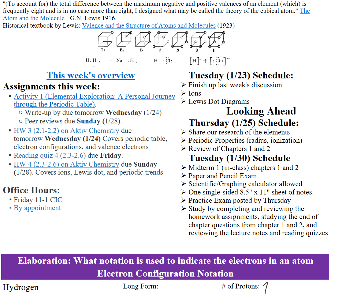 "(To account for) the total difference between the maximum negative and positive valences of an element (which) is frequently eight and is in no case more than eight, I designed what may be called the theory of the cubical atom." ﷟HYPERLINK "https://pubs.acs.org/doi/epdf/10.1021/ja02261a002"The Atom and the Molecule - G.N. Lewis 1916. 
Historical textbook by Lewis: ﷟HYPERLINK "https://www.google.com/books/edition/Valence_and_the_Structure_of_Atoms_and_M/2hxDAAAAIAAJ?hl=en&gbpv=1&pg=PA107&printsec=frontcover"Valence and the Structure of Atoms and Molecules (1923)
Untitled picture.png 
Untitled picture.png 
﷟HYPERLINK "https://boisestatecanvas.instructure.com/courses/28698/discussion_topics/658275"This week's overview
Assignments this week:
﷟HYPERLINK "https://boisestatecanvas.instructure.com/courses/28698/assignments/984055"Activity 1 (Elemental Exploration: A Personal Journey through the Periodic Table).
Write-up by due tomorrow Wednesday (1/24)
Peer reviews due Sunday (1/28).
﷟HYPERLINK "https://boisestatecanvas.instructure.com/courses/28698/assignments/984618"HW 3 (2.1-2.2) on Aktiv Chemistry due tomorrow Wednesday (1/24) Covers periodic table, electron configurations, and valence electrons
﷟HYPERLINK "https://boisestatecanvas.instructure.com/courses/28698/assignments/986501"Reading quiz 4 (2.3-2.6) due Friday.
﷟HYPERLINK "https://boisestatecanvas.instructure.com/courses/28698/assignments/986593"HW 4 (2.3-2.6) on Aktiv Chemistry due Sunday (1/28). Covers ions, Lewis dot, and periodic trends

Office Hours: 
Friday 11-1 CIC 
﷟HYPERLINK "https://calendly.com/bricejurban/office-hours"By appointment
Tuesday (1/23) Schedule:
Finish up last week's discussion
Ions
Lewis Dot Diagrams
Looking Ahead
Thursday (1/25) Schedule:
Share our research of the elements 
Periodic Properties (radius, ionization)
Review of Chapters 1 and 2
Tuesday (1/30) Schedule
Midterm 1 (in-class) chapters 1 and 2
Paper and Pencil Exam
Scientific/Graphing calculator allowed
One single-sided 8.5" x 11" sheet of notes.
Practice Exam posted by Thursday
Study by completing and reviewing the homework assignments, studying the end of chapter questions from chapter 1 and 2, and reviewing the lecture notes and reading quizzes


Elaboration: What notation is used to indicate the electrons in an atom
Electron Configuration Notation
Hydrogen

Long Form:

# of Protons:

Ink Drawings
Ink Drawings
