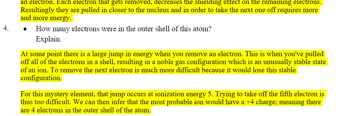 Each value gets progressively larger, because each of these energies represents the successive removal of an electron. Each electron that gets removed, decreases the shielding effect on the remaining electrons. Resultingly they are pulled in closer to the nucleus and in order to take the next one off requires more and more energy. 
4.
Untitled picture.png • How many electrons were in the outer shell of this atom? 
Explain. 
At some point there is a large jump in energy when you remove an electron. This is when you've pulled off all of the electrons in a shell, resulting in a noble gas configuration which is an unusually stable state of an ion. To remove the next electron is much more difficult because it would lose this stable configuration.

For this mystery element, that jump occurs at ionization energy 5. Trying to take off the fifth electron is thus too difficult. We can then infer that the most probable ion would have a +4 charge; meaning there are 4 electrons in the outer shell of the atom.
