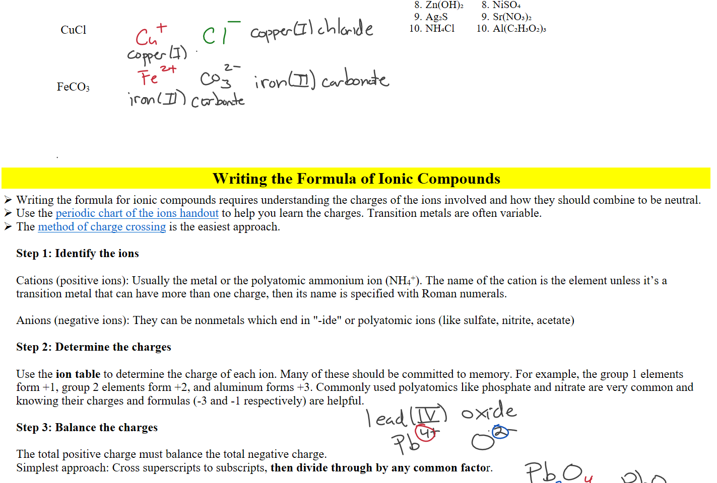 
 
CuCl





 
FeCO3





Zn(OH)₂
Ag₂S
NH₄Cl
NiSO₄
Sr(NO₃)₂
Al(C₂H₃O₂)₃



Writing the Formula of Ionic Compounds
Writing the formula for ionic compounds requires understanding the charges of the ions involved and how they should combine to be neutral.
Use the ﷟HYPERLINK "https://boisestatecanvas.instructure.com/courses/28698/modules/items/2973274"periodic chart of the ions handout to help you learn the charges. Transition metals are often variable.
The ﷟HYPERLINK "https://boisestatecanvas.instructure.com/courses/28698/modules/items/2973258"method of charge crossing is the easiest approach.

Step 1: Identify the ions

Cations (positive ions): Usually the metal or the polyatomic ammonium ion (NH4+). The name of the cation is the element unless it’s a transition metal that can have more than one charge, then its name is specified with Roman numerals.

Anions (negative ions): They can be nonmetals which end in "-ide" or polyatomic ions (like sulfate, nitrite, acetate)

Step 2: Determine the charges

Use the ion table to determine the charge of each ion. Many of these should be committed to memory. For example, the group 1 elements form +1, group 2 elements form +2, and aluminum forms +3. Commonly used polyatomics like phosphate and nitrate are very common and knowing their charges and formulas (-3 and -1 respectively) are helpful.

Step 3: Balance the charges

The total positive charge must balance the total negative charge. 
Simplest approach: Cross superscripts to subscripts, then divide through by any common factor.

Ink Drawings
Ink Drawings
Ink Drawings
Ink Drawings
Ink Drawings
Ink Drawings
Ink Drawings
Ink Drawings
Ink Drawings
Ink Drawings
Ink Drawings
Ink Drawings
Ink Drawings
Ink Drawings
Ink Drawings
Ink Drawings
Ink Drawings
Ink Drawings
Ink Drawings
Ink Drawings
Ink Drawings
Ink Drawings
Ink Drawings
Ink Drawings
Ink Drawings
Ink Drawings
Ink Drawings
Ink Drawings
Ink Drawings
Ink Drawings
Ink Drawings
Ink Drawings
Ink Drawings
Ink Drawings
Ink Drawings
Ink Drawings
Ink Drawings
Ink Drawings
Ink Drawings
Ink Drawings
Ink Drawings
Ink Drawings
Ink Drawings
Ink Drawings
Ink Drawings
Ink Drawings
Ink Drawings
Ink Drawings
Ink Drawings
Ink Drawings
Ink Drawings
Ink Drawings
Ink Drawings
Ink Drawings
Ink Drawings
Ink Drawings
Ink Drawings
Ink Drawings
Ink Drawings
Ink Drawings
Ink Drawings
Ink Drawings
Ink Drawings
Ink Drawings
Ink Drawings
Ink Drawings
Ink Drawings
Ink Drawings
Ink Drawings
Ink Drawings
Ink Drawings
Ink Drawings
Ink Drawings
Ink Drawings
Ink Drawings
Ink Drawings
Ink Drawings
Ink Drawings
Ink Drawings
Ink Drawings
Ink Drawings
Ink Drawings
Ink Drawings
Ink Drawings
Ink Drawings
Ink Drawings
Ink Drawings
Ink Drawings
Ink Drawings
Ink Drawings
Ink Drawings
Ink Drawings
Ink Drawings
Ink Drawings
Ink Drawings
Ink Drawings
Ink Drawings
Ink Drawings
Ink Drawings
Ink Drawings
Ink Drawings
Ink Drawings
Ink Drawings
Ink Drawings
Ink Drawings
Ink Drawings
Ink Drawings
Ink Drawings
Ink Drawings
Ink Drawings
Ink Drawings
Ink Drawings
Ink Drawings
Ink Drawings
Ink Drawings
Ink Drawings
Ink Drawings
Ink Drawings
Ink Drawings
Ink Drawings
Ink Drawings
Ink Drawings
Ink Drawings
Ink Drawings
Ink Drawings
Ink Drawings
Ink Drawings
Ink Drawings
Ink Drawings
Ink Drawings
Ink Drawings
Ink Drawings
Ink Drawings
Ink Drawings
Ink Drawings
Ink Drawings
Ink Drawings
Ink Drawings
