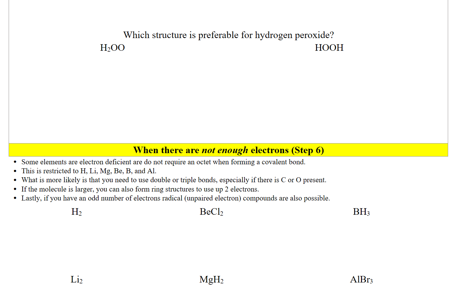 


Which structure is preferable for hydrogen peroxide?
H2OO








HOOH
When there are not enough electrons (Step 6)
Some elements are electron deficient are do not require an octet when forming a covalent bond. 
This is restricted to H, Li, Mg, Be, B, and Al.
What is more likely is that you need to use double or triple bonds, especially if there is C or O present.
If the molecule is larger, you can also form ring structures to use up 2 electrons.
Lastly, if you have an odd number of electrons radical (unpaired electron) compounds are also possible.
H2 





Li2 


BeCl2





MgH2


BH3





AlBr3



