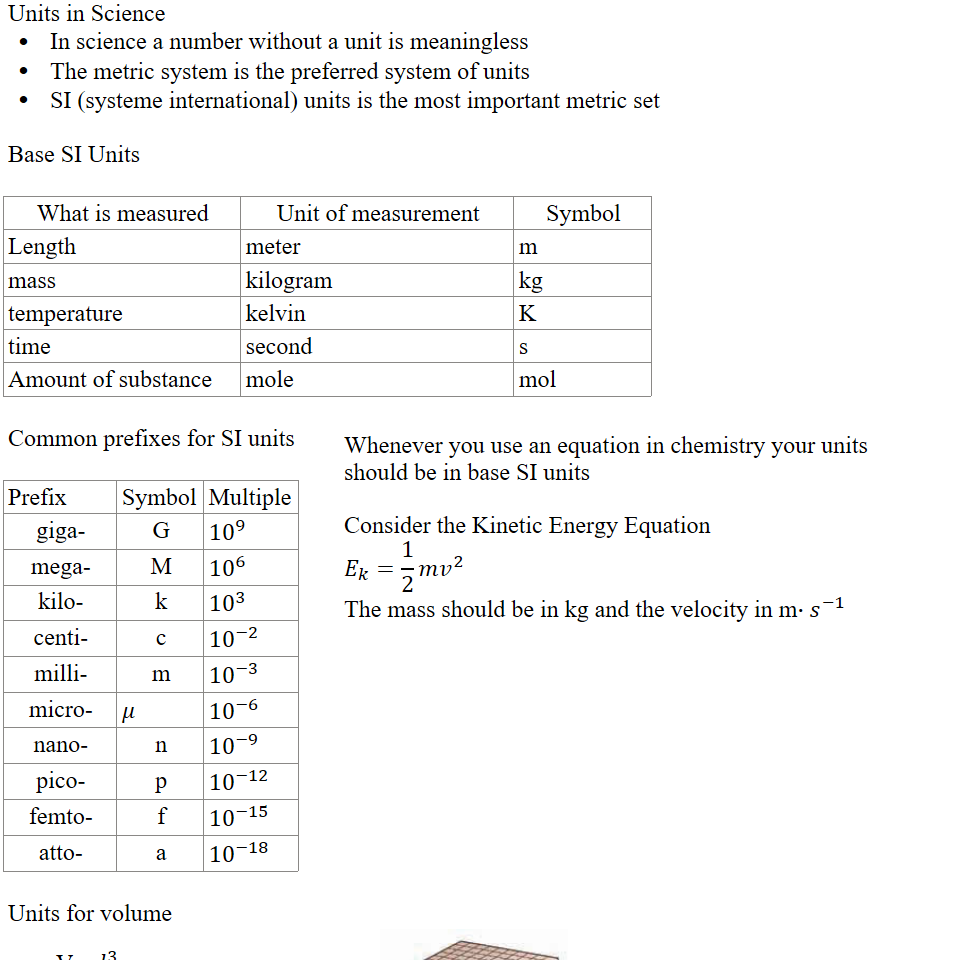 Units in Science
 In science a number without a unit is meaningless
 The metric system is the preferred system of units
 SI (systeme international) units is the most important metric set

Base SI Units

What is measured
Unit of measurement
Symbol
Length 
meter
m
mass
kilogram
kg
temperature
kelvin
K
time
second
s
Amount of substance
mole
mol

Common prefixes for SI units

Prefix
Symbol
Multiple
giga-
G
﷐10﷮9﷯
mega-
M
﷐10﷮6﷯
kilo-
k
﷐10﷮3﷯
centi-
c
﷐10﷮−2﷯
milli-
m
﷐10﷮−3﷯
micro-
𝜇
﷐10﷮−6﷯
nano-
n
﷐10﷮−9﷯
pico-
p
﷐10﷮−12﷯
femto-
f
﷐10﷮−15﷯
atto-
a
﷐10﷮−18﷯


Whenever you use an equation in chemistry your units
should be in base SI units

Consider the Kinetic Energy Equation
﷐𝐸﷮𝑘﷯=﷐1﷮2﷯𝑚﷐𝑣﷮2﷯
The mass should be in kg and the velocity in m∙﷐𝑠﷮−1﷯

Units for volume
Untitled picture.png (e) 
冖 q) 
WO L 
WO 0 L 
WO 00 L 
V = ﷐𝑙﷮3﷯
