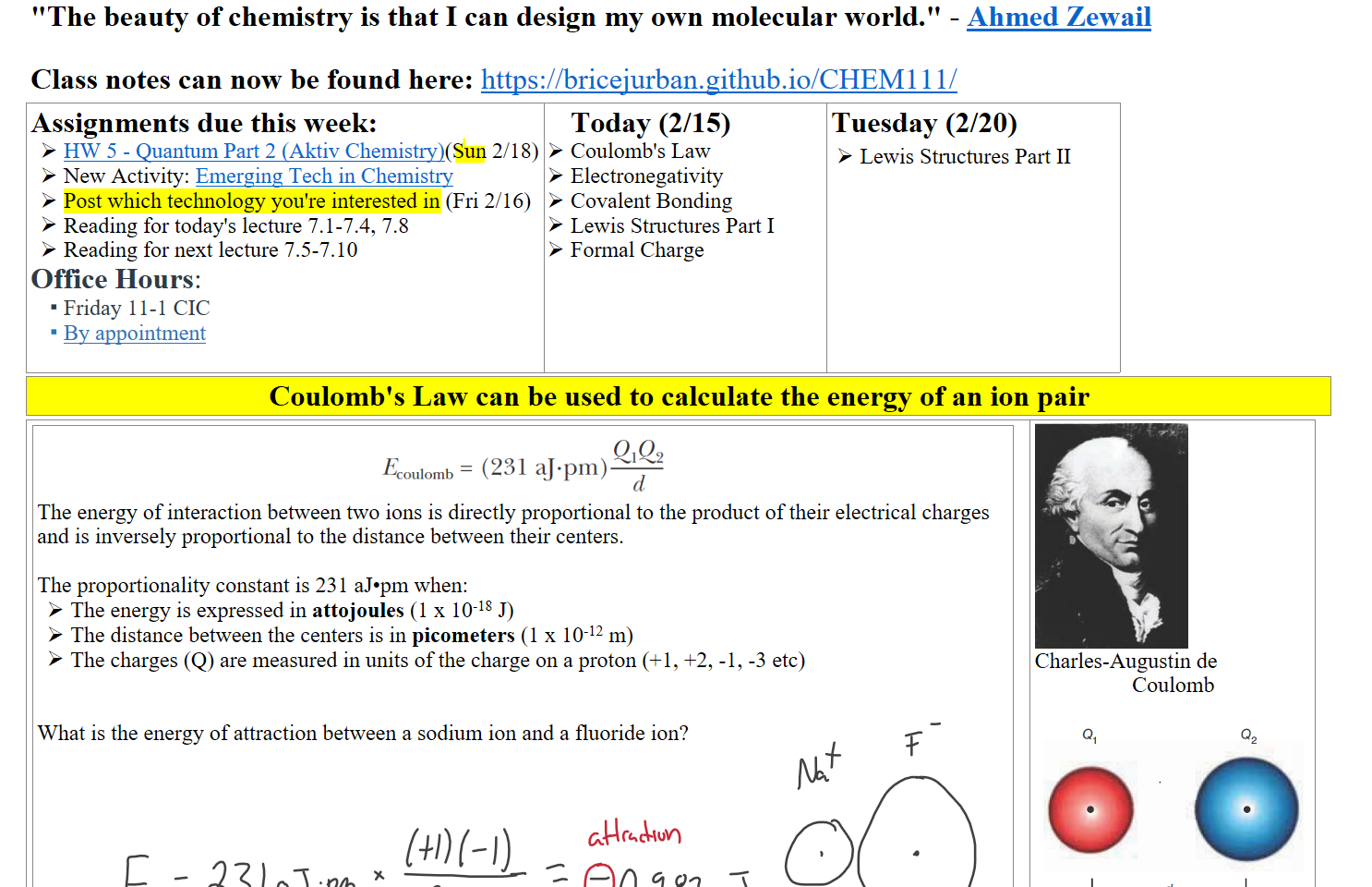 "The beauty of chemistry is that I can design my own molecular world." - ﷟HYPERLINK "https://www.nobelprize.org/prizes/chemistry/1999/press-release/"Ahmed Zewail

Class notes can now be found here: https://bricejurban.github.io/CHEM111/
Assignments due this week:
﷟HYPERLINK "https://boisestatecanvas.instructure.com/courses/28699/assignments/990975"HW 5 - Quantum Part 2 (Aktiv Chemistry)(Sun 2/18)
New Activity: ﷟HYPERLINK "https://boisestatecanvas.instructure.com/courses/28699/assignments/993257"Emerging Tech in Chemistry
Post which technology you're interested in (Fri 2/16)
Reading for today's lecture 7.1-7.4, 7.8
Reading for next lecture 7.5-7.10
Office Hours: 
Friday 11-1 CIC 
﷟HYPERLINK "https://calendly.com/bricejurban/office-hours"By appointment

Today (2/15)
Coulomb's Law
Electronegativity
Covalent Bonding
Lewis Structures Part I
Formal Charge
Tuesday (2/20) 
Lewis Structures Part II
Coulomb's Law can be used to calculate the energy of an ion pair
Untitled picture.png QIQ2 
oulomb (231 aJ•pm) 
The energy of interaction between two ions is directly proportional to the product of their electrical charges and is inversely proportional to the distance between their centers.

The proportionality constant is 231 aJ•pm when:
The energy is expressed in attojoules (1 x 10-18 J)
The distance between the centers is in picometers (1 x 10-12 m) 
The charges (Q) are measured in units of the charge on a proton (+1, +2, -1, -3 etc)


What is the energy of attraction between a sodium ion and a fluoride ion?






Untitled picture.emf 
Charles-Augustin de
Coulomb

Untitled picture.png 
Ink Drawings
Ink Drawings
Ink Drawings
Ink Drawings
Ink Drawings
Ink Drawings
Ink Drawings
Ink Drawings
Ink Drawings
Ink Drawings
Ink Drawings
Ink Drawings
Ink Drawings
Ink Drawings
Ink Drawings
Ink Drawings
Ink Drawings
Ink Drawings
Ink Drawings
Ink Drawings
Ink Drawings
Ink Drawings
Ink Drawings
Ink Drawings
Ink Drawings
Ink Drawings
Ink Drawings
Ink Drawings
Ink Drawings
Ink Drawings
Ink Drawings
Ink Drawings
Ink Drawings
Ink Drawings
Ink Drawings
Ink Drawings
Ink Drawings
Ink Drawings
Ink Drawings
Ink Drawings
Ink Drawings
Ink Drawings
Ink Drawings
Ink Drawings
Ink Drawings
Ink Drawings
Ink Drawings
Ink Drawings
Ink Drawings
Ink Drawings
Ink Drawings
Ink Drawings
Ink Drawings
Ink Drawings
Ink Drawings
Ink Drawings
Ink Drawings
Ink Drawings
Ink Drawings
Ink Drawings
Ink Drawings
Ink Drawings
Ink Drawings
Ink Drawings
Ink Drawings
Ink Drawings
Ink Drawings
Ink Drawings
Ink Drawings
Ink Drawings
Ink Drawings
