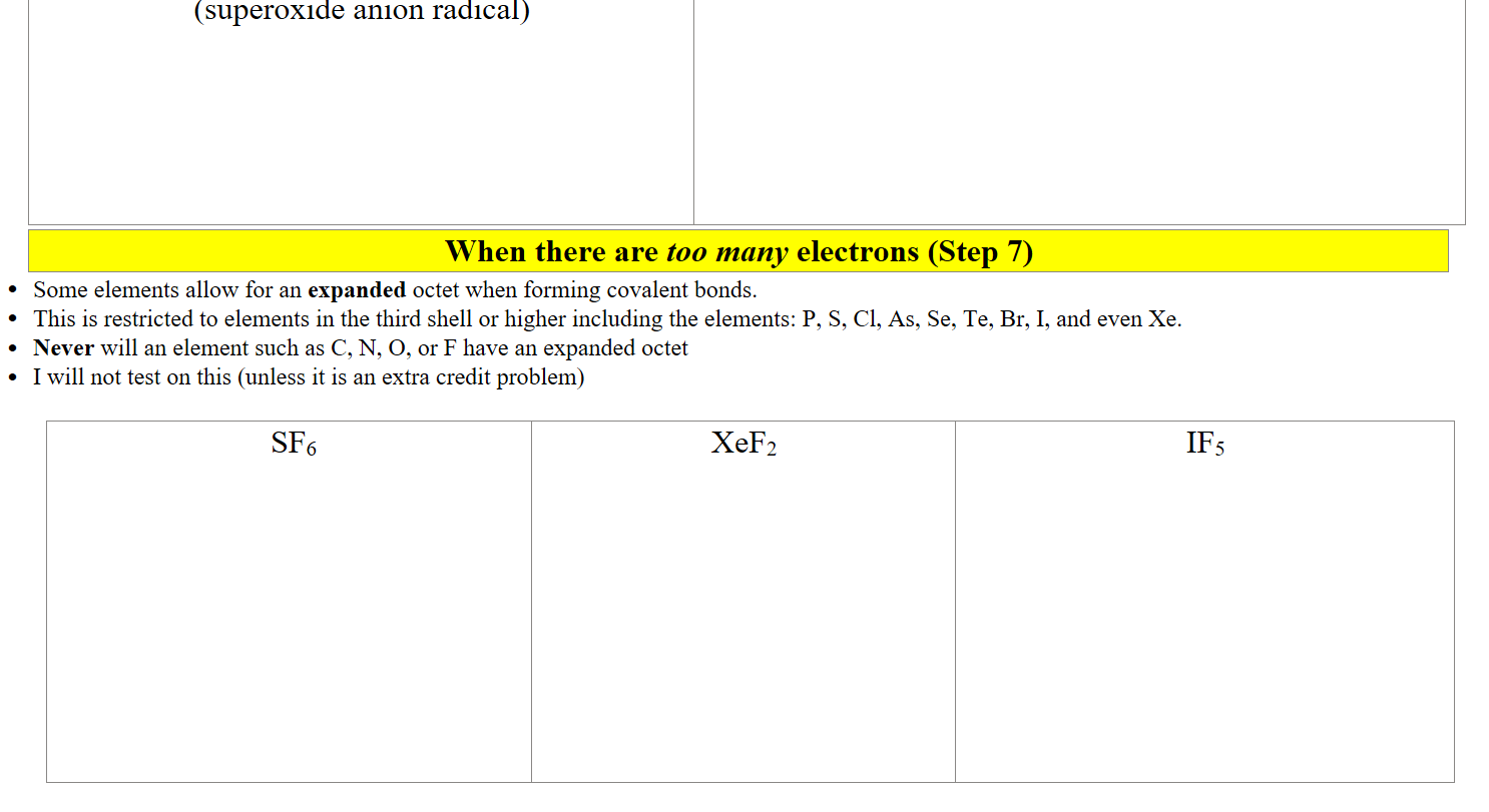 (superoxide anion radical)









When there are too many electrons (Step 7)
Some elements allow for an expanded octet when forming covalent bonds. 
This is restricted to elements in the third shell or higher including the elements: P, S, Cl, As, Se, Te, Br, I, and even Xe.
Never will an element such as C, N, O, or F have an expanded octet
I will not test on this (unless it is an extra credit problem)

 SF6
 
 
 
 
 
 

 
 
XeF2
IF5

