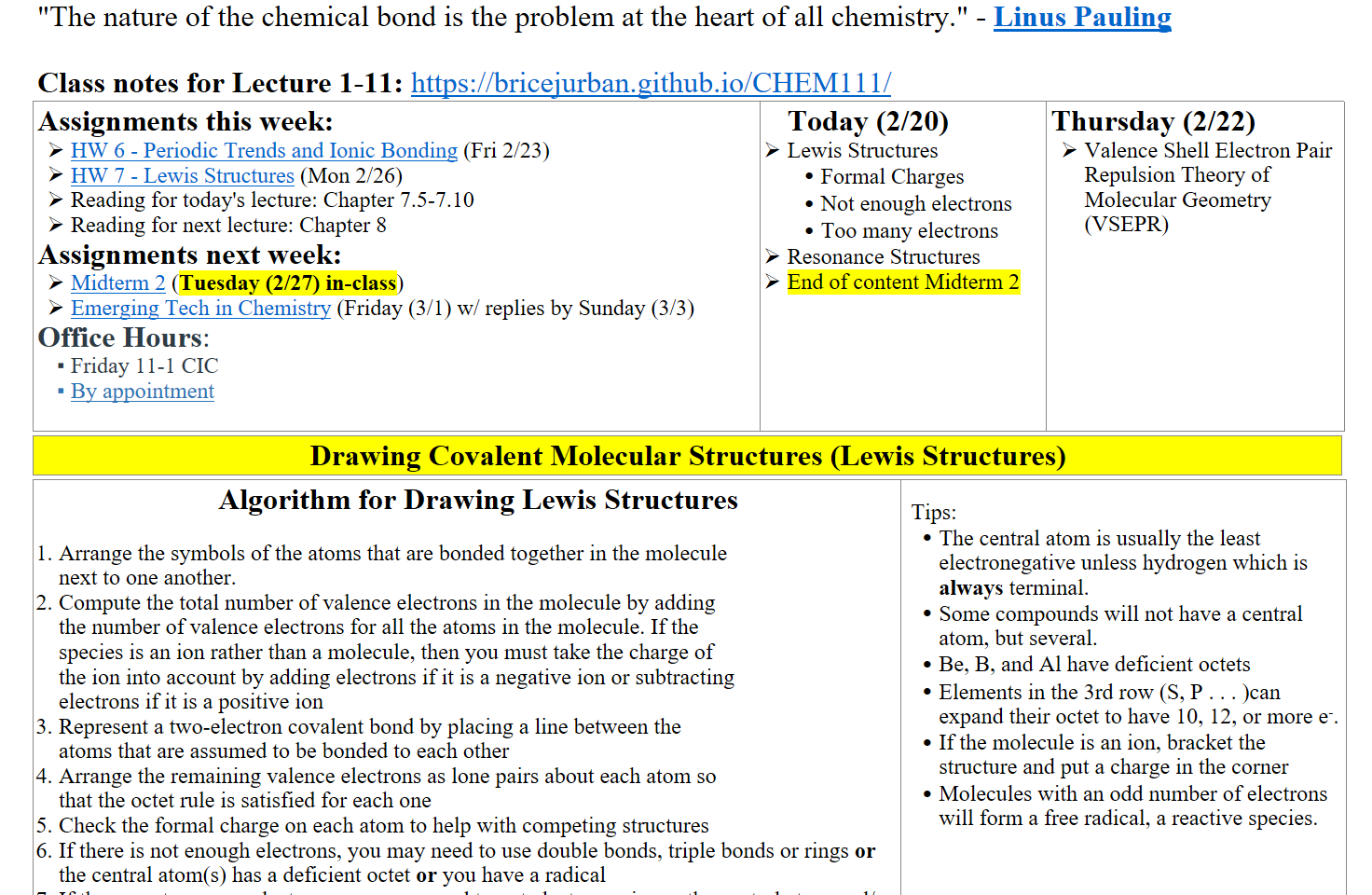 "The nature of the chemical bond is the problem at the heart of all chemistry." - ﷟HYPERLINK "https://www.nobelprize.org/prizes/chemistry/1954/ceremony-speech/"Linus Pauling

Class notes for Lecture 1-11: https://bricejurban.github.io/CHEM111/
Assignments this week:
﷟HYPERLINK "https://boisestatecanvas.instructure.com/courses/28699/assignments/998317"HW 6 - Periodic Trends and Ionic Bonding (Fri 2/23)
﷟HYPERLINK "https://boisestatecanvas.instructure.com/courses/28699/assignments/998318"HW 7 - Lewis Structures (Mon 2/26)
Reading for today's lecture: Chapter 7.5-7.10 
Reading for next lecture: Chapter 8
Assignments next week:
﷟HYPERLINK "https://boisestatecanvas.instructure.com/courses/28699/assignments/945547"Midterm 2 (Tuesday (2/27) in-class)
﷟HYPERLINK "https://boisestatecanvas.instructure.com/courses/28699/assignments/993257"Emerging Tech in Chemistry (Friday (3/1) w/ replies by Sunday (3/3)
Office Hours: 
Friday 11-1 CIC 
﷟HYPERLINK "https://calendly.com/bricejurban/office-hours"By appointment

Today (2/20)
Lewis Structures
Formal Charges
Not enough electrons
Too many electrons
Resonance Structures
End of content Midterm 2
Thursday (2/22) 
Valence Shell Electron Pair Repulsion Theory of Molecular Geometry (VSEPR)
Drawing Covalent Molecular Structures (Lewis Structures)
Algorithm for Drawing Lewis Structures

Arrange the symbols of the atoms that are bonded together in the molecule
next to one another.
Compute the total number of valence electrons in the molecule by adding
the number of valence electrons for all the atoms in the molecule. If the
species is an ion rather than a molecule, then you must take the charge of
the ion into account by adding electrons if it is a negative ion or subtracting
electrons if it is a positive ion
Represent a two-electron covalent bond by placing a line between the
atoms that are assumed to be bonded to each other
Arrange the remaining valence electrons as lone pairs about each atom so
that the octet rule is satisfied for each one
Check the formal charge on each atom to help with competing structures 
If there is not enough electrons, you may need to use double bonds, triple bonds or rings or the central atom(s) has a deficient octet or you have a radical
If there are too many electrons, you may need to put electron pairs on the central atom and/or form double bonds to reduce formal charges (this will not be assessed in CHEM 101)

 Tips: 
The central atom is usually the least electronegative unless hydrogen which is always terminal.
Some compounds will not have a central atom, but several.
Be, B, and Al have deficient octets
Elements in the 3rd row (S, P . . . )can expand their octet to have 10, 12, or more e-.
If the molecule is an ion, bracket the structure and put a charge in the corner
Molecules with an odd number of electrons will form a free radical, a reactive species.
