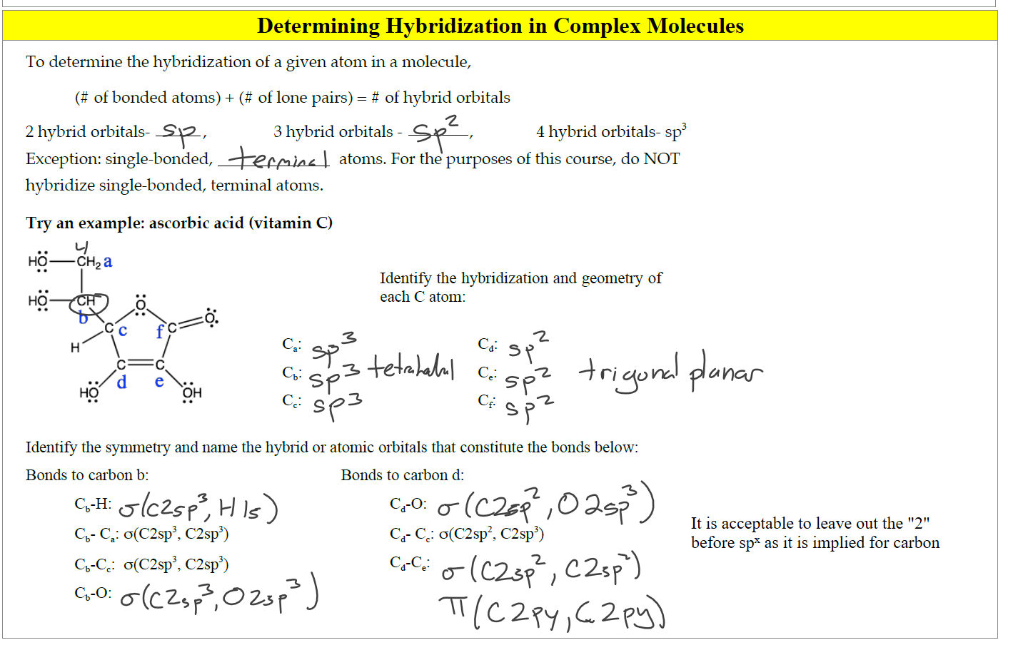 
Determining Hybridization in Complex Molecules
Untitled picture.png To determine the hybridization of a given atom in a molecule, 
(# of bonded atoms) + (# of lone pairs) # of hybrid orbitals 
c=c 
o(C2sp3, C2sp3) 
2 hybrid orbitals- 
Exception: single-bonded, 
3 hybrid orbitals 
4 hybrid orbitals sp3 
hybridize single-bonded, terminal atoms. 
Try an example: ascorbic acid (vitamin C) 
HO 
atoms. For the purposes of this course, do NOT 
Identify the hybridization and geomet1Y of 
each C atom: 
—CH2a 
b X 7.0 
HO 
cc. 
Identify the symmetry and name the hybrid or atomic orbitals that constitute the bonds below: 
Bonds to carbon b: 
q - ca: o(C2sp3, C2sp3) 
Q-cc: 
Bonds to carbon d: 
CCC): 
cc cc: o(C2sp2, C2sp3) 
Cd-ce 


Ink Drawings
Ink Drawings
Ink Drawings
Ink Drawings
Ink Drawings
Ink Drawings
Ink Drawings
Ink Drawings
Ink Drawings
Ink Drawings
Ink Drawings
Ink Drawings
Ink Drawings
Ink Drawings
Ink Drawings
Ink Drawings
Ink Drawings
Ink Drawings
Ink Drawings
Ink Drawings
Ink Drawings
Ink Drawings
Ink Drawings
Ink Drawings
Ink Drawings
Ink Drawings
Ink Drawings
Ink Drawings
Ink Drawings
Ink Drawings
Ink Drawings
Ink Drawings
Ink Drawings
Ink Drawings
Ink Drawings
Ink Drawings
Ink Drawings
Ink Drawings
Ink Drawings
Ink Drawings
Ink Drawings
Ink Drawings
Ink Drawings
Ink Drawings
Ink Drawings
Ink Drawings
Ink Drawings
Ink Drawings
Ink Drawings
Ink Drawings
Ink Drawings
Ink Drawings
Ink Drawings
Ink Drawings
Ink Drawings
Ink Drawings
Ink Drawings
Ink Drawings
Ink Drawings
Ink Drawings
Ink Drawings
Ink Drawings
Ink Drawings
Ink Drawings
Ink Drawings
Ink Drawings
Ink Drawings
Ink Drawings
Ink Drawings
Ink Drawings
Ink Drawings
Ink Drawings
Ink Drawings
Ink Drawings
Ink Drawings
Ink Drawings
Ink Drawings
Ink Drawings
Ink Drawings
Ink Drawings
Ink Drawings
Ink Drawings
Ink Drawings
Ink Drawings
Ink Drawings
Ink Drawings
Ink Drawings
Ink Drawings
Ink Drawings
Ink Drawings
Ink Drawings
Ink Drawings
Ink Drawings
Ink Drawings
Ink Drawings
Ink Drawings
Ink Drawings
Ink Drawings
Ink Drawings
Ink Drawings
Ink Drawings
Ink Drawings
Ink Drawings
Ink Drawings
Ink Drawings
Ink Drawings
Ink Drawings
Ink Drawings
Ink Drawings
Ink Drawings
Ink Drawings
Ink Drawings
Ink Drawings
Ink Drawings
Ink Drawings
Ink Drawings
Ink Drawings
Ink Drawings
Ink Drawings
Ink Drawings
Ink Drawings
Ink Drawings
Ink Drawings
Ink Drawings
Ink Drawings
Ink Drawings
Ink Drawings
Ink Drawings
Ink Drawings
Ink Drawings
Ink Drawings
Ink Drawings
Ink Drawings
Ink Drawings
Ink Drawings
Ink Drawings
Ink Drawings
Ink Drawings
Ink Drawings
Ink Drawings
Ink Drawings
Ink Drawings
Ink Drawings
Ink Drawings
Ink Drawings
Ink Drawings
Ink Drawings
Ink Drawings
Ink Drawings
Ink Drawings
Ink Drawings
Ink Drawings
Ink Drawings
Ink Drawings
Ink Drawings
Ink Drawings
Ink Drawings
Ink Drawings
Ink Drawings
It is acceptable to leave out the "2" 
before spx as it is implied for carbon
