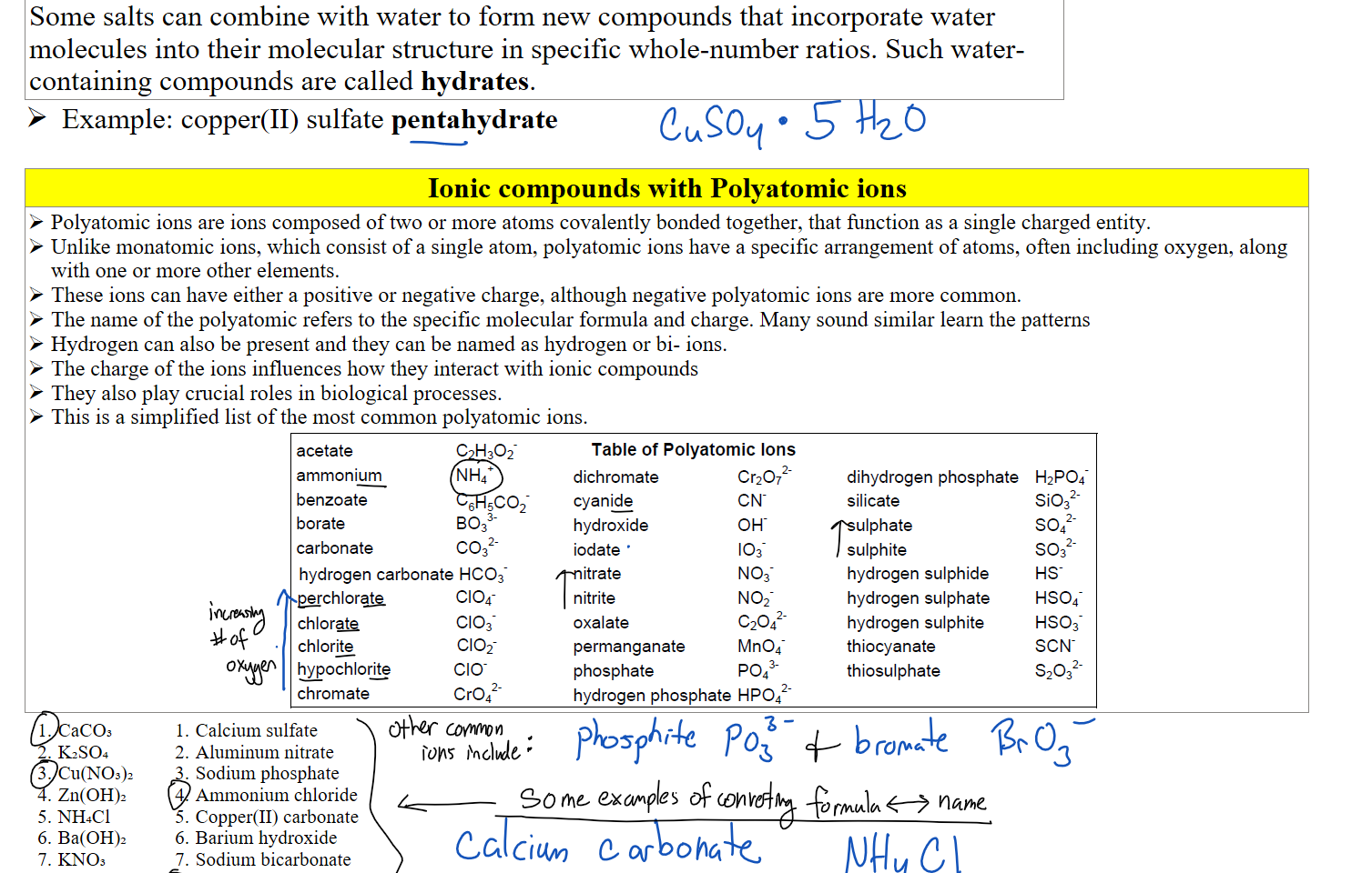 Some salts can combine with water to form new compounds that incorporate water molecules into their molecular structure in specific whole-number ratios. Such water-containing compounds are called hydrates.
Example: copper(II) sulfate pentahydrate

Ionic compounds with Polyatomic ions
Polyatomic ions are ions composed of two or more atoms covalently bonded together, that function as a single charged entity.
Unlike monatomic ions, which consist of a single atom, polyatomic ions have a specific arrangement of atoms, often including oxygen, along with one or more other elements. 
These ions can have either a positive or negative charge, although negative polyatomic ions are more common.
The name of the polyatomic refers to the specific molecular formula and charge. Many sound similar learn the patterns
Hydrogen can also be present and they can be named as hydrogen or bi- ions.
The charge of the ions influences how they interact with ionic compounds
They also play crucial roles in biological processes.
This is a simplified list of the most common polyatomic ions.
Untitled picture.png acetate 
ammonium 
benzoate 
borate 
carbonate 
Table of Polyatomic Ions 
NH4+ 
C6H5C02- 
hydrogen carbonate HC03- 
perchlorate 
chlorate 
chlorite 
hypochlorite 
chromate 
CIO, 
C103 
C102- 
CIO 
crof- 
dichromate 
cyanide 
hydroxide 
iodate 
nitrate 
nitrite 
oxalate 
permanganate 
phosphate 
Cr207 
CN 
OH 
103- 
N03- 
N02- 
C2042 
MnO/ 
pot 
dihydrogen phosphate 
silicate 
sulphate 
sulphite 
hydrogen sulphide 
hydrogen sulphate 
hydrogen sulphite 
thiocyanate 
thiosulphate 
H2P04- 
Si03 
sof- 
S03 
HS04- 
HS03- 
SCN 
S2032- 
hydrogen phosphate HP042- 
CaCO₃
K₂SO₄
Cu(NO₃)₂
Zn(OH)₂
NH₄Cl
Ba(OH)₂
KNO₃
Li₃PO₄
Calcium sulfate
Aluminum nitrate
Sodium phosphate
Ammonium chloride
Copper(II) carbonate
Barium hydroxide
Sodium bicarbonate
Potassium permanganate

Ink Drawings
Ink Drawings
Ink Drawings
Ink Drawings
Ink Drawings
Ink Drawings
Ink Drawings
Ink Drawings
Ink Drawings
Ink Drawings
Ink Drawings
Ink Drawings
Ink Drawings
Ink Drawings
Ink Drawings
Ink Drawings
Ink Drawings
Ink Drawings
Ink Drawings
Ink Drawings
Ink Drawings
Ink Drawings
Ink Drawings
Ink Drawings
Ink Drawings
Ink Drawings
Ink Drawings
Ink Drawings
Ink Drawings
Ink Drawings
Ink Drawings
Ink Drawings
Ink Drawings
Ink Drawings
Ink Drawings
Ink Drawings
Ink Drawings
Ink Drawings
Ink Drawings
Ink Drawings
Ink Drawings
Ink Drawings
Ink Drawings
Ink Drawings
Ink Drawings
Ink Drawings
Ink Drawings
Ink Drawings
Ink Drawings
Ink Drawings
Ink Drawings
Ink Drawings
Ink Drawings
Ink Drawings
Ink Drawings
Ink Drawings
Ink Drawings
Ink Drawings
Ink Drawings
Ink Drawings
Ink Drawings
Ink Drawings
Ink Drawings
Ink Drawings
Ink Drawings
Ink Drawings
Ink Drawings
Ink Drawings
Ink Drawings
Ink Drawings
Ink Drawings
Ink Drawings
Ink Drawings
Ink Drawings
Ink Drawings
Ink Drawings
Ink Drawings
Ink Drawings
Ink Drawings
Ink Drawings
Ink Drawings
Ink Drawings
Ink Drawings
Ink Drawings
Ink Drawings
Ink Drawings
Ink Drawings
Ink Drawings
Ink Drawings
Ink Drawings
Ink Drawings
Ink Drawings
Ink Drawings
Ink Drawings
Ink Drawings
Ink Drawings
Ink Drawings
Ink Drawings
Ink Drawings
Ink Drawings
Ink Drawings
Ink Drawings
Ink Drawings
Ink Drawings
Ink Drawings
Ink Drawings
Ink Drawings
Ink Drawings
Ink Drawings
Ink Drawings
Ink Drawings
Ink Drawings
Ink Drawings
Ink Drawings
Ink Drawings
Ink Drawings
Ink Drawings
Ink Drawings
Ink Drawings
Ink Drawings
Ink Drawings
Ink Drawings
Ink Drawings
Ink Drawings
Ink Drawings
Ink Drawings
Ink Drawings
Ink Drawings
Ink Drawings
Ink Drawings
Ink Drawings
Ink Drawings
Ink Drawings
Ink Drawings
Ink Drawings
Ink Drawings
Ink Drawings
Ink Drawings
Ink Drawings
Ink Drawings
Ink Drawings
Ink Drawings
Ink Drawings
Ink Drawings
Ink Drawings
Ink Drawings
Ink Drawings
Ink Drawings
Ink Drawings
Ink Drawings
Ink Drawings
Ink Drawings
Ink Drawings
Ink Drawings
Ink Drawings
Ink Drawings
Ink Drawings
Ink Drawings
Ink Drawings
Ink Drawings
Ink Drawings
Ink Drawings
Ink Drawings
Ink Drawings
Ink Drawings
Ink Drawings
Ink Drawings
Ink Drawings
Ink Drawings
Ink Drawings
Ink Drawings
Ink Drawings
Ink Drawings
Ink Drawings
Ink Drawings
Ink Drawings
Ink Drawings
Ink Drawings
Ink Drawings
Ink Drawings
Ink Drawings
Ink Drawings
Ink Drawings
Ink Drawings
Ink Drawings
Ink Drawings
Ink Drawings
Ink Drawings
Ink Drawings
Ink Drawings
Ink Drawings
