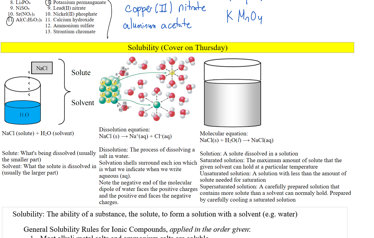 Li₃PO₄
NiSO₄
Sr(NO₃)₂
Al(C₂H₃O₂)₃

Potassium permanganate
Lead(II) nitrate
Nickel(II) phosphate
Calcium hydroxide
Ammonium sulfate
Strontium chromate










Ink Drawings
Ink Drawings
Ink Drawings
Ink Drawings
Ink Drawings
Ink Drawings
Ink Drawings
Ink Drawings
Ink Drawings
Ink Drawings
Ink Drawings
Ink Drawings
Ink Drawings
Ink Drawings
Ink Drawings
Ink Drawings
Ink Drawings
Ink Drawings
Ink Drawings
Ink Drawings
Ink Drawings
Ink Drawings
Ink Drawings
Ink Drawings
Ink Drawings
Ink Drawings
Ink Drawings
Ink Drawings
Ink Drawings
Ink Drawings
Ink Drawings
Ink Drawings
Ink Drawings
Ink Drawings
Ink Drawings
Ink Drawings
Ink Drawings
Ink Drawings
Ink Drawings
Ink Drawings
Ink Drawings
Ink Drawings
Ink Drawings
Ink Drawings
Ink Drawings
Ink Drawings
Ink Drawings
Ink Drawings
Ink Drawings
Ink Drawings
Ink Drawings
Solubility (Cover on Thursday)
Solute Solvent.png NaC1 
HO 
Solute 
Solvent 
NaCl (solute) + H2O (solvent)


Solute: What's being dissolved (usually the smaller part)
Solvent: What the solute is dissolved in (usually the larger part)

Untitled picture.png 들;이이 
이 후 2월) 
Dissolution equation:
NaCl (s) ⟶ Na+(aq) + Cl–(aq)

Dissolution: The process of dissolving a salt in water.
Solvation shells surround each ion which is what we indicate when we write aqueous (aq).
Note the negative end of the molecular dipole of water faces the positive charges and the positive end faces the negative charges.
Untitled picture.png 
Molecular equation:
NaCl(s) + H2O(l) ⟶ NaCl(aq)

Solution: A solute dissolved in a solution
Saturated solution: The maximum amount of solute that the given solvent can hold at a particular temperature
Unsaturated solution: A solution with less than the amount of solute needed for saturation
Supersaturated solution: A carefully prepared solution that contains more solute than a solvent can normaly hold. Prepared by carefully cooling a saturated solution
Embedded file printout Solubility rules Half_1.png Solubility: The ability of a substance, the solute, to form a solution with a solvent (e.g. water) 
General Solubility Rules for Ionic Compounds, applied in the order given: 
l. 
2. 
3. 
4. 
5. 
6. 
Most alkali metal salts and ammonium salts are soluble. 
Most nitrates, acetates, and perchlorates are soluble. 
Most silver, lead, and mercury(l) salts are insoluble. 
Most chlorides, bromides, and iodides are soluble. 
Most carbonates, chromates, sulfides, oxides, phosphates, and hydroxides are insoluble; except 
for hydroxides of Ba2+, Ca2+, and Sr2+ which are slightly soluble 
Most sulfates are soluble; except for calcium sulfate and barium sulfate which are insoluble. 
Solubility Rules for Salts 
Always soluble: 
• alkali ions, NH', N03-, C103-, C104-, C2H302-, HC03- 
Generally soluble: 
2 
Soluble except with Ag+, Pb2+, Hg22+ 
Soluble except with Pb2+ Ca2+ Ba2+ 
Soluble except with Pb2+, Ca2+, Ba2+ 
Sr2+, Mg2 
s 12+ 
Generally insoluble: 
02 , OH- 
Insoluble except with Ca2+ Ba2+ Sr2+ 
alkali ions, NH4 
coe- P043-, S2- S032-, Cr042-, C2042 
Insoluble except with alkali ions and NH4+ 
Strong Acids 
HCI, HBr, HI, HN03, H2S04, 
HC103, HC104, H104 
Gases that Form 
H2S (g) 
H2C03 (aq) C02 (g) + (C) 
H2S03 (aq) sch (g) + H20 (C) 
NH40H (aq) NH3 (g) + H20 (0 
Strong Bases 
Li0H, NaOH, KOH, RbOH, CsOH 
TIOH, 
Ink Drawings
Ink Drawings
Ink Drawings
