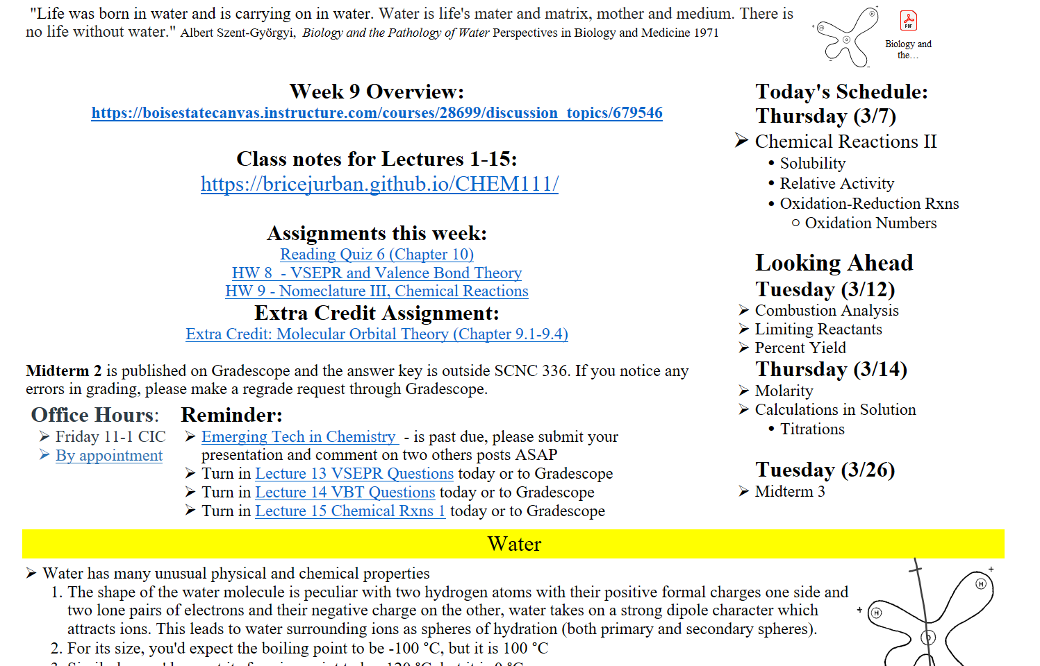  "Life was born in water and is carrying on in water. Water is life's mater and matrix, mother and medium. There is no life without water." Albert Szent-Györgyi,  Biology and the Pathology of Water Perspectives in Biology and Medicine 1971
Untitled picture.png 


Week 9 Overview:  
https://boisestatecanvas.instructure.com/courses/28699/discussion_topics/679546

Class notes for Lectures 1-15:
 https://bricejurban.github.io/CHEM111/

Assignments this week:
﷟HYPERLINK "https://boisestatecanvas.instructure.com/courses/28699/assignments/1005559"Reading Quiz 6 (Chapter 10)
﷟HYPERLINK "https://boisestatecanvas.instructure.com/courses/28699/assignments/1005488"HW 8  - VSEPR and Valence Bond Theory
﷟HYPERLINK "https://boisestatecanvas.instructure.com/courses/28699/assignments/1005807"HW 9 - Nomeclature III, Chemical Reactions
Extra Credit Assignment:
﷟HYPERLINK "https://boisestatecanvas.instructure.com/courses/28699/assignments/1003293"Extra Credit: Molecular Orbital Theory (Chapter 9.1-9.4) 

Midterm 2 is published on Gradescope and the answer key is outside SCNC 336. If you notice any errors in grading, please make a regrade request through Gradescope.
Office Hours: 
Friday 11-1 CIC 
﷟HYPERLINK "https://calendly.com/bricejurban/office-hours"By appointment
 Reminder: 
﷟HYPERLINK "https://boisestatecanvas.instructure.com/courses/28699/assignments/993257"Emerging Tech in Chemistry  - is past due, please submit your presentation and comment on two others posts ASAP
Turn in ﷟HYPERLINK "https://boisestatecanvas.instructure.com/courses/28699/modules/items/3003193"Lecture 13 VSEPR Questions today or to Gradescope
Turn in ﷟HYPERLINK "https://boisestatecanvas.instructure.com/courses/28699/files/14539142?wrap=1"Lecture 14 VBT Questions today or to Gradescope
Turn in ﷟HYPERLINK "https://boisestatecanvas.instructure.com/courses/28699/modules/items/3022898"Lecture 15 Chemical Rxns 1 today or to Gradescope
Today's Schedule:
Thursday (3/7)
Chemical Reactions II
Solubility
Relative Activity 
Oxidation-Reduction Rxns
Oxidation Numbers

Looking Ahead
Tuesday (3/12)
Combustion Analysis
Limiting Reactants
Percent Yield
Thursday (3/14)
Molarity
Calculations in Solution
Titrations

Tuesday (3/26)
Midterm 3
Water
Water has many unusual physical and chemical properties
The shape of the water molecule is peculiar with two hydrogen atoms with their positive formal charges one side and two lone pairs of electrons and their negative charge on the other, water takes on a strong dipole character which attracts ions. This leads to water surrounding ions as spheres of hydration (both primary and secondary spheres).
For its size, you'd expect the boiling point to be -100 °C, but it is 100 °C
Similarly, you'd expect its freezing point to be -120 °C, but it is 0 °C
Untitled picture.png 
Ink Drawings
Ink Drawings
