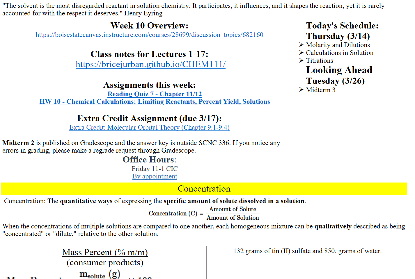 "The solvent is the most disregarded reactant in solution chemistry. It participates, it influences, and it shapes the reaction, yet it is rarely accounted for with the respect it deserves." Henry Eyring
Week 10 Overview:  
https://boisestatecanvas.instructure.com/courses/28699/discussion_topics/682160

Class notes for Lectures 1-17:
 https://bricejurban.github.io/CHEM111/

Assignments this week:
﷟HYPERLINK "https://boisestatecanvas.instructure.com/courses/28699/assignments/1008030/edit?quiz_lti"Reading Quiz 7 - Chapter 11/12
﷟HYPERLINK "https://boisestatecanvas.instructure.com/courses/28699/assignments/1008026"HW 10 - Chemical Calculations: Limiting Reactants, Percent Yield, Solutions

Extra Credit Assignment (due 3/17):
﷟HYPERLINK "https://boisestatecanvas.instructure.com/courses/28699/assignments/1003293"Extra Credit: Molecular Orbital Theory (Chapter 9.1-9.4) 

Midterm 2 is published on Gradescope and the answer key is outside SCNC 336. If you notice any errors in grading, please make a regrade request through Gradescope.
Office Hours:
Friday 11-1 CIC 
﷟HYPERLINK "https://calendly.com/bricejurban/office-hours"By appointment
Today's Schedule:
Thursday (3/14)
Molarity and Dilutions
Calculations in Solution
Titrations
Looking Ahead
Tuesday (3/26)
Midterm 3
Concentration
 Concentration: The quantitative ways of expressing the specific amount of solute dissolved in a solution.
Untitled picture.png Machine generated alternative text:
Amount of Solute 
Concentration (C) = 
Amount of Solution 
When the concentrations of multiple solutions are compared to one another, each homogeneous mixture can be qualitatively described as being "concentrated" or "dilute," relative to the other solution. 

Mass Percent (% m/m) 
(consumer products)
Untitled picture.png Machine generated alternative text:
msolute (g) 
x 100 
msolution ( g) 
132 grams of tin (II) sulfate and 850. grams of water.
Ink Drawings
Ink Drawings
Ink Drawings
Ink Drawings
Ink Drawings
Ink Drawings
Ink Drawings
