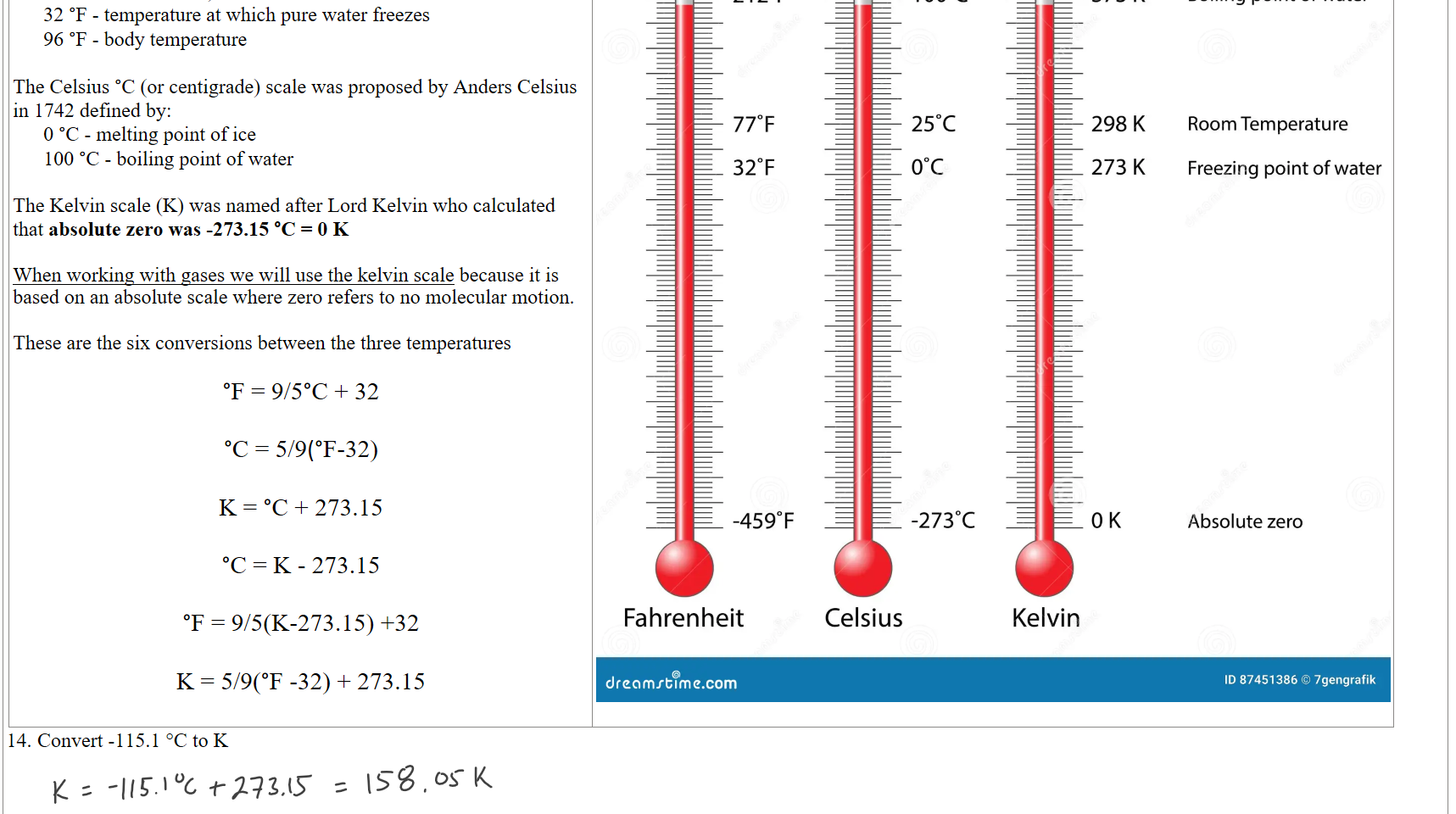 0 °F - temperature at which brine (1:1:1 mixtures of ice, water, and ammonium chloride) freezes
32 °F - temperature at which pure water freezes
96 °F - body temperature

The Celsius °C (or centigrade) scale was proposed by Anders Celsius in 1742 defined by:
0 °C - melting point of ice
100 °C - boiling point of water

The Kelvin scale (K) was named after Lord Kelvin who calculated that absolute zero was -273.15 °C = 0 K

When working with gases we will use the kelvin scale because it is based on an absolute scale where zero refers to no molecular motion. 

These are the six conversions between the three temperatures

°F = 9/5°C + 32

°C = 5/9(°F-32)

K = °C + 273.15

°C = K - 273.15

°F = 9/5(K-273.15) +32

K = 5/9(°F -32) + 273.15
Untitled picture.png Machine generated alternative text:
2120F 
770F 
320F 
-4590F 
Fahrenheit 
dr@amrblme.com 
1 oooc 
250C 
ooc 
-2730C 
Celsius 
373 K 
298 K 
273 K 
OK 
Kelvin 
Boiling point of water 
Room Temperature 
Freezing point of water 
Absolute zero 
ID 87451386 0 7gengrafik 

Convert -115.1 °C to K



Ink Drawings
Ink Drawings
Ink Drawings
Ink Drawings
Ink Drawings
Ink Drawings
Ink Drawings
Ink Drawings
Ink Drawings
Ink Drawings
Ink Drawings
Ink Drawings
Ink Drawings
Ink Drawings
Ink Drawings
Ink Drawings
Ink Drawings
Ink Drawings
Ink Drawings
Ink Drawings
Ink Drawings
Ink Drawings
Ink Drawings
Ink Drawings
Ink Drawings
Ink Drawings
Ink Drawings
Ink Drawings
Ink Drawings
Ink Drawings
Ink Drawings
Ink Drawings
Ink Drawings
Ink Drawings
Ink Drawings
Ink Drawings
Ink Drawings
Ink Drawings
Ink Drawings
